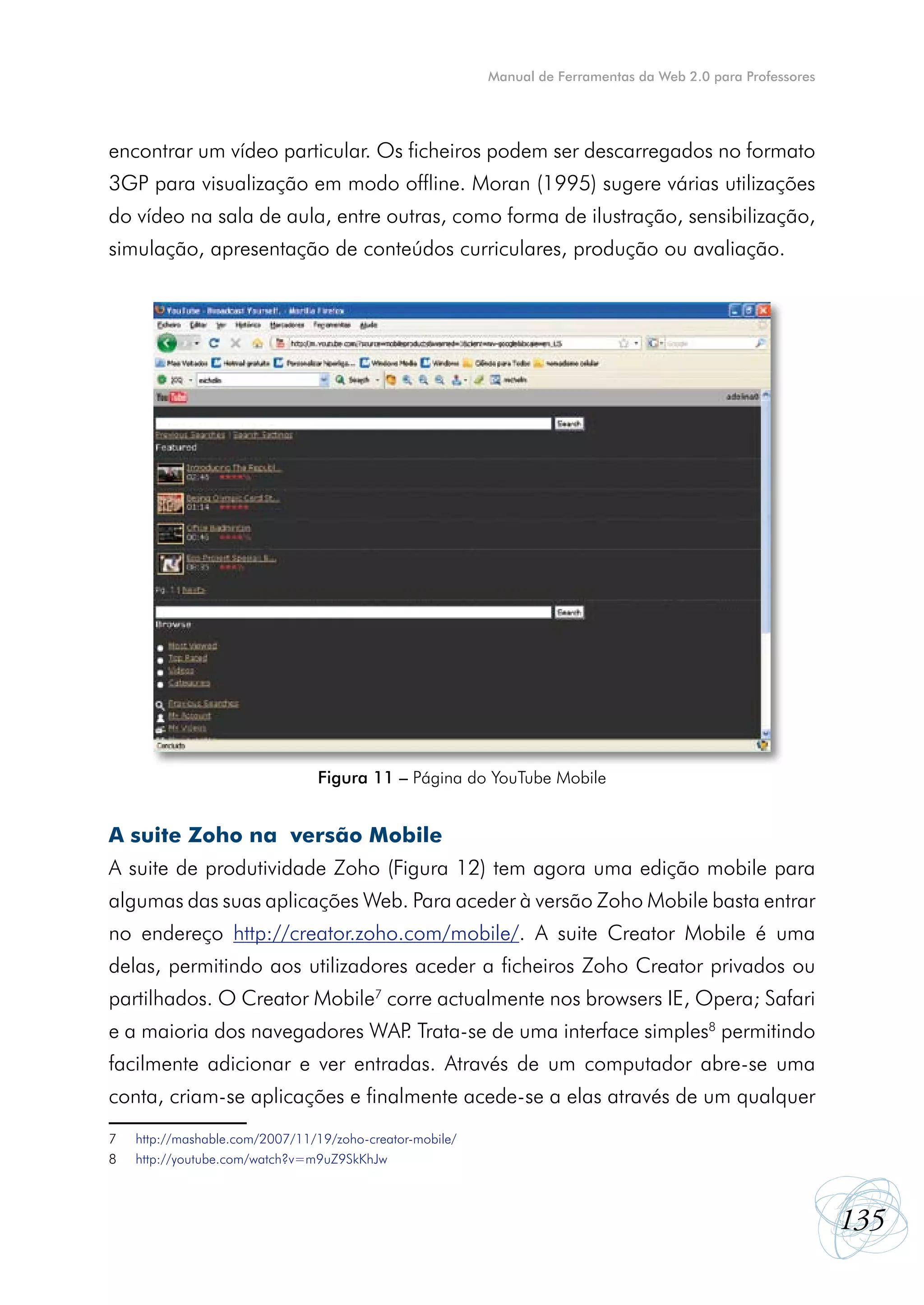 Manual de Ferramentas da Web 2.0 para Professores




encontrar um vídeo particular. Os ficheiros podem ser descarregados no formato
3GP para visualização em modo offline. Moran (1995) sugere várias utilizações
do vídeo na sala de aula, entre outras, como forma de ilustração, sensibilização,
simulação, apresentação de conteúdos curriculares, produção ou avaliação.




                                Figura 11 – Página do YouTube Mobile


A suite Zoho na versão Mobile
A suite de produtividade Zoho (Figura 12) tem agora uma edição mobile para
algumas das suas aplicações Web. Para aceder à versão Zoho Mobile basta entrar
no endereço http://creator.zoho.com/mobile/. A suite Creator Mobile é uma
delas, permitindo aos utilizadores aceder a ficheiros Zoho Creator privados ou
partilhados. O Creator Mobile7 corre actualmente nos browsers IE, Opera; Safari
e a maioria dos navegadores WAP Trata-se de uma interface simples8 permitindo
                               .
facilmente adicionar e ver entradas. Através de um computador abre-se uma
conta, criam-se aplicações e finalmente acede-se a elas através de um qualquer
7   http://mashable.com/2007/11/19/zoho-creator-mobile/
8   http://youtube.com/watch?v=m9uZ9SkKhJw



                                                                                                              135
 