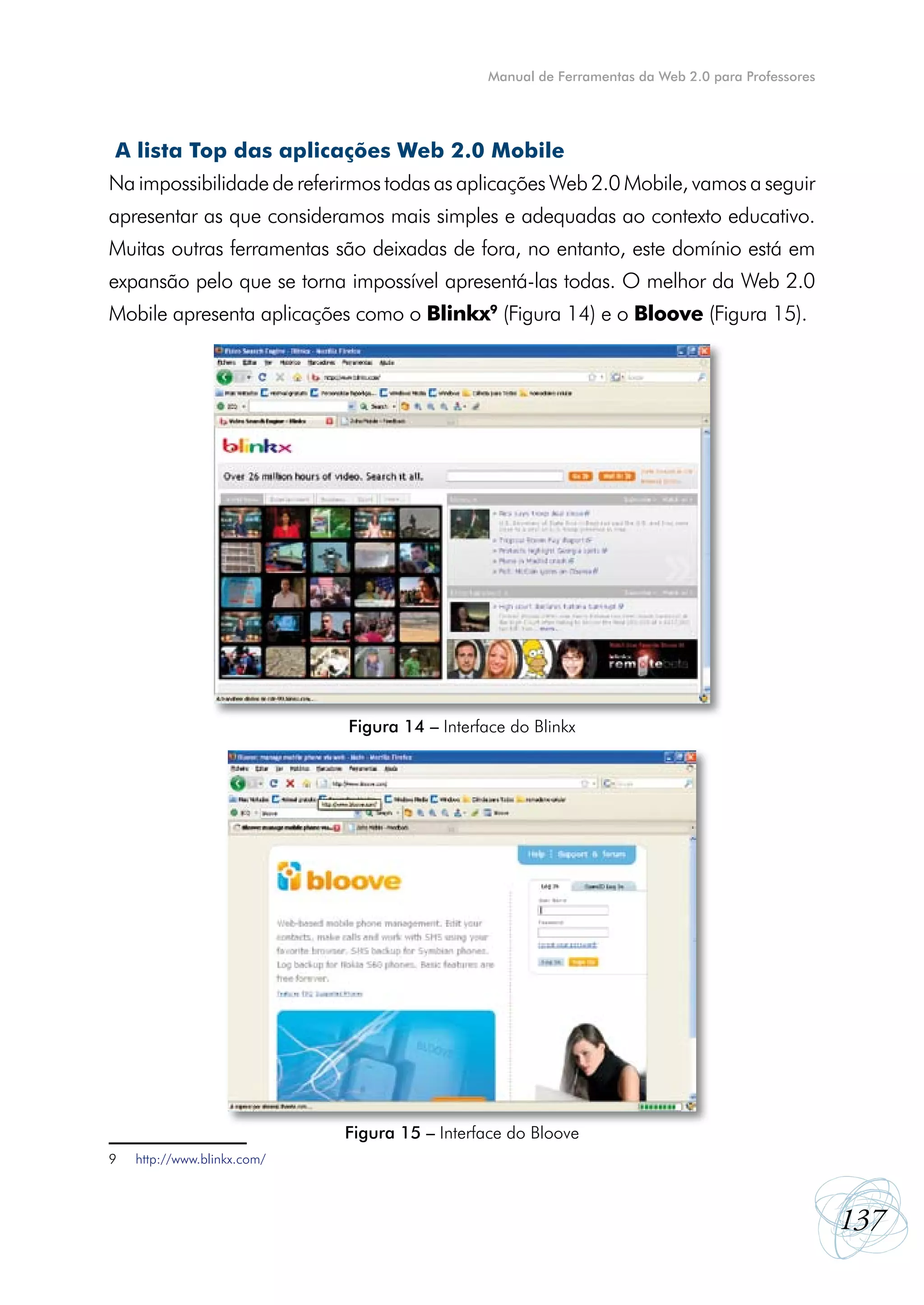 Manual de Ferramentas da Web 2.0 para Professores




A lista Top das aplicações Web 2.0 Mobile
Na impossibilidade de referirmos todas as aplicações Web 2.0 Mobile, vamos a seguir
apresentar as que consideramos mais simples e adequadas ao contexto educativo.
Muitas outras ferramentas são deixadas de fora, no entanto, este domínio está em
expansão pelo que se torna impossível apresentá-las todas. O melhor da Web 2.0
Mobile apresenta aplicações como o Blinkx9 (Figura 14) e o Bloove (Figura 15).




                             Figura 14 – Interface do Blinkx




                             Figura 15 – Interface do Bloove
9   http://www.blinkx.com/



                                                                                                    137
 