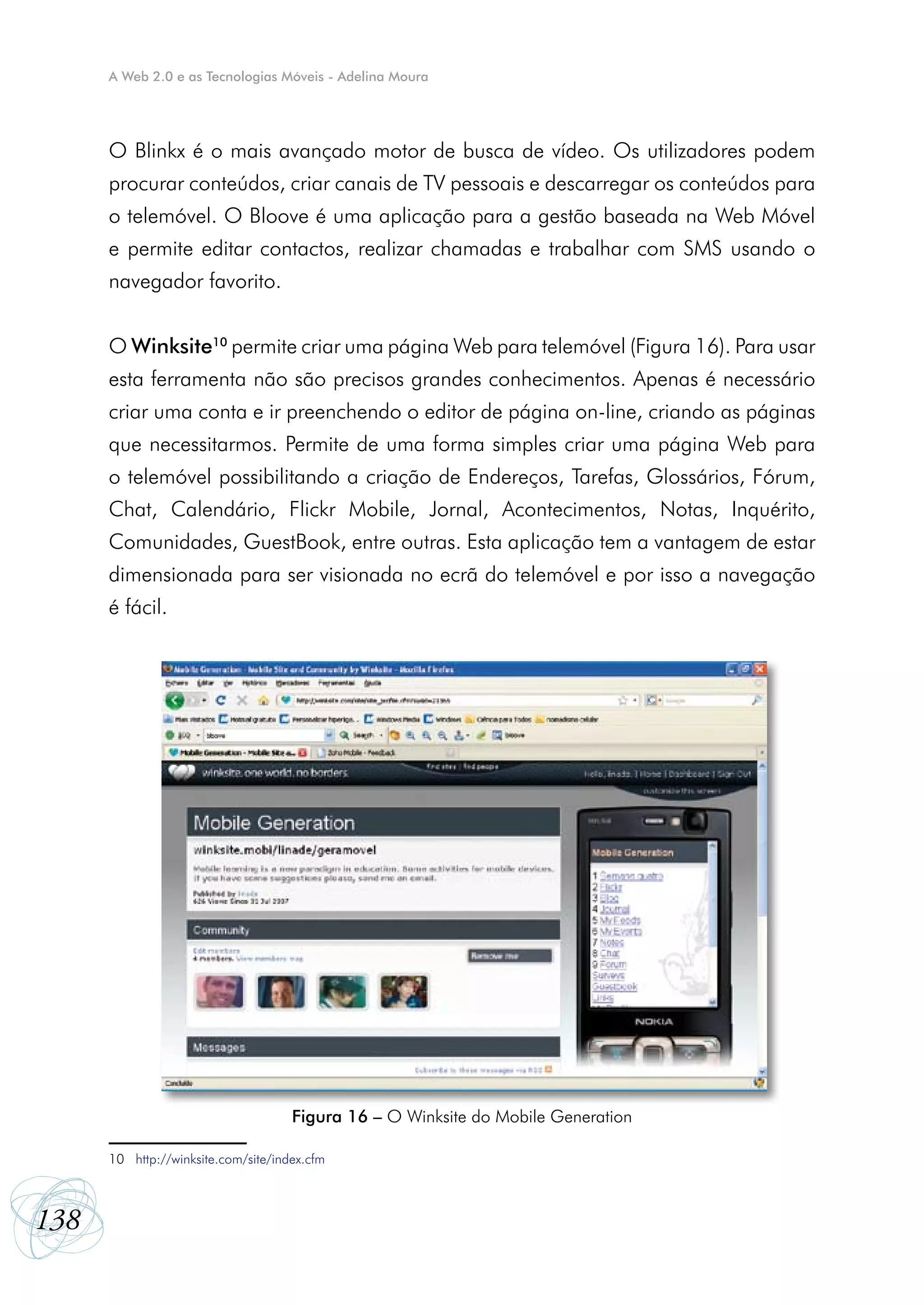 A Web 2.0 e as Tecnologias Móveis - Adelina Moura




      O Blinkx é o mais avançado motor de busca de vídeo. Os utilizadores podem
      procurar conteúdos, criar canais de TV pessoais e descarregar os conteúdos para
      o telemóvel. O Bloove é uma aplicação para a gestão baseada na Web Móvel
      e permite editar contactos, realizar chamadas e trabalhar com SMS usando o
      navegador favorito.


      O Winksite10 permite criar uma página Web para telemóvel (Figura 16). Para usar
      esta ferramenta não são precisos grandes conhecimentos. Apenas é necessário
      criar uma conta e ir preenchendo o editor de página on-line, criando as páginas
      que necessitarmos. Permite de uma forma simples criar uma página Web para
      o telemóvel possibilitando a criação de Endereços, Tarefas, Glossários, Fórum,
      Chat, Calendário, Flickr Mobile, Jornal, Acontecimentos, Notas, Inquérito,
      Comunidades, GuestBook, entre outras. Esta aplicação tem a vantagem de estar
      dimensionada para ser visionada no ecrã do telemóvel e por isso a navegação
      é fácil.




                                     Figura 16 – O Winksite do Mobile Generation

      10 http://winksite.com/site/index.cfm



138
 