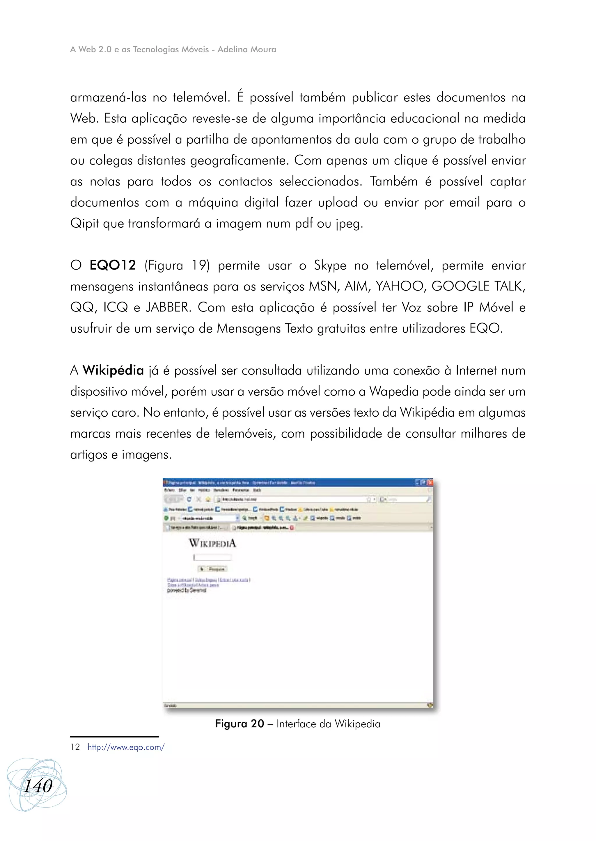 A Web 2.0 e as Tecnologias Móveis - Adelina Moura




      armazená-las no telemóvel. É possível também publicar estes documentos na
      Web. Esta aplicação reveste-se de alguma importância educacional na medida
      em que é possível a partilha de apontamentos da aula com o grupo de trabalho
      ou colegas distantes geograficamente. Com apenas um clique é possível enviar
      as notas para todos os contactos seleccionados. Também é possível captar
      documentos com a máquina digital fazer upload ou enviar por email para o
      Qipit que transformará a imagem num pdf ou jpeg.


      O EQO12 (Figura 19) permite usar o Skype no telemóvel, permite enviar
      mensagens instantâneas para os serviços MSN, AIM, YAHOO, GOOGLE TALK,
      QQ, ICQ e JABBER. Com esta aplicação é possível ter Voz sobre IP Móvel e
      usufruir de um serviço de Mensagens Texto gratuitas entre utilizadores EQO.


      A Wikipédia já é possível ser consultada utilizando uma conexão à Internet num
      dispositivo móvel, porém usar a versão móvel como a Wapedia pode ainda ser um
      serviço caro. No entanto, é possível usar as versões texto da Wikipédia em algumas
      marcas mais recentes de telemóveis, com possibilidade de consultar milhares de
      artigos e imagens.




                                        Figura 20 – Interface da Wikipedia

      12 http://www.eqo.com/



140
 
