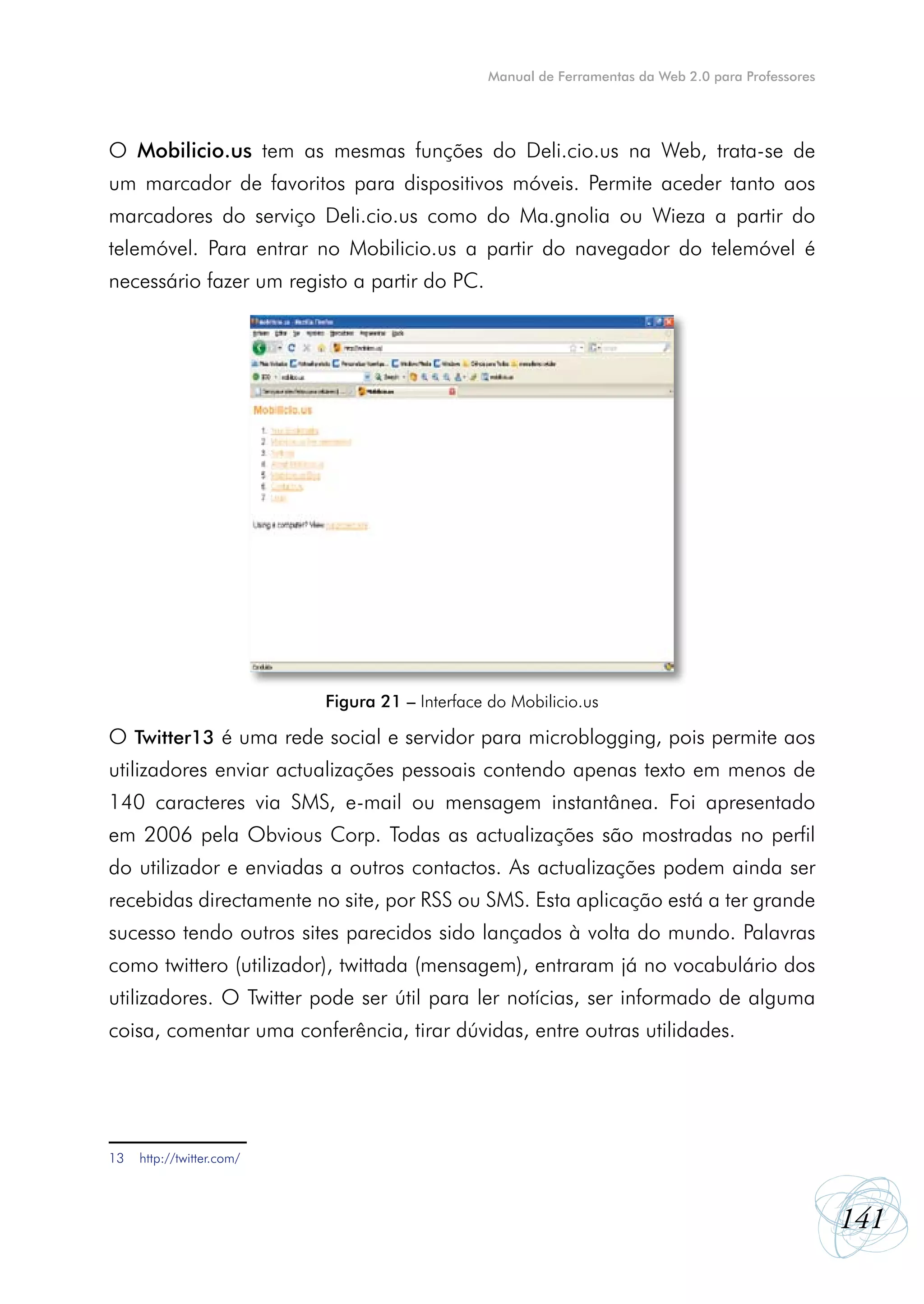 Manual de Ferramentas da Web 2.0 para Professores




O Mobilicio.us tem as mesmas funções do Deli.cio.us na Web, trata-se de
um marcador de favoritos para dispositivos móveis. Permite aceder tanto aos
marcadores do serviço Deli.cio.us como do Ma.gnolia ou Wieza a partir do
telemóvel. Para entrar no Mobilicio.us a partir do navegador do telemóvel é
necessário fazer um registo a partir do PC.




                           Figura 21 – Interface do Mobilicio.us

O Twitter13 é uma rede social e servidor para microblogging, pois permite aos
utilizadores enviar actualizações pessoais contendo apenas texto em menos de
140 caracteres via SMS, e-mail ou mensagem instantânea. Foi apresentado
em 2006 pela Obvious Corp. Todas as actualizações são mostradas no perfil
do utilizador e enviadas a outros contactos. As actualizações podem ainda ser
recebidas directamente no site, por RSS ou SMS. Esta aplicação está a ter grande
sucesso tendo outros sites parecidos sido lançados à volta do mundo. Palavras
como twittero (utilizador), twittada (mensagem), entraram já no vocabulário dos
utilizadores. O Twitter pode ser útil para ler notícias, ser informado de alguma
coisa, comentar uma conferência, tirar dúvidas, entre outras utilidades.




13   http://twitter.com/



                                                                                                     141
 