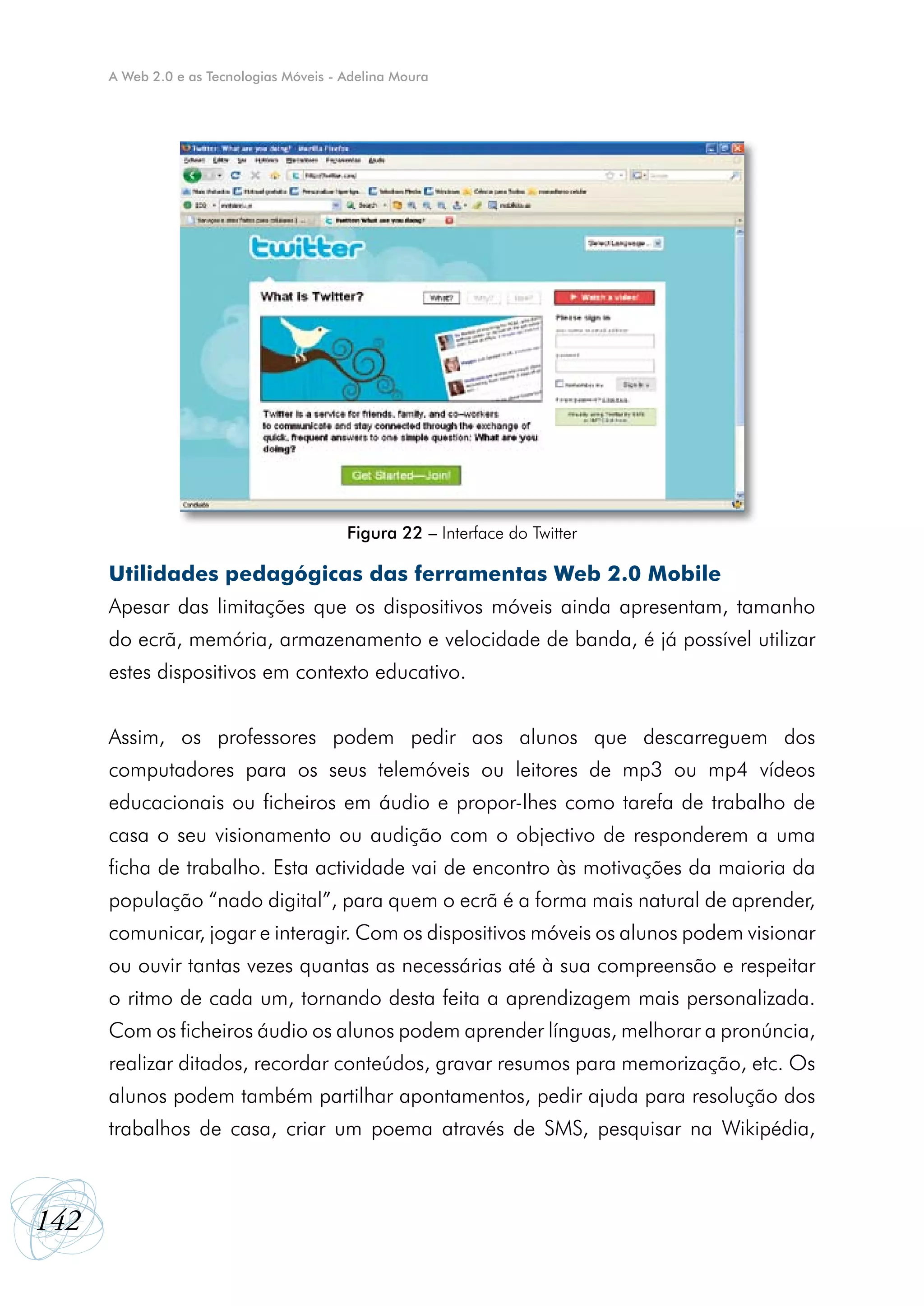 A Web 2.0 e as Tecnologias Móveis - Adelina Moura




                                          Figura 22 – Interface do Twitter

      Utilidades pedagógicas das ferramentas Web 2.0 Mobile
      Apesar das limitações que os dispositivos móveis ainda apresentam, tamanho
      do ecrã, memória, armazenamento e velocidade de banda, é já possível utilizar
      estes dispositivos em contexto educativo.


      Assim, os professores podem pedir aos alunos que descarreguem dos
      computadores para os seus telemóveis ou leitores de mp3 ou mp4 vídeos
      educacionais ou ficheiros em áudio e propor-lhes como tarefa de trabalho de
      casa o seu visionamento ou audição com o objectivo de responderem a uma
      ficha de trabalho. Esta actividade vai de encontro às motivações da maioria da
      população “nado digital”, para quem o ecrã é a forma mais natural de aprender,
      comunicar, jogar e interagir. Com os dispositivos móveis os alunos podem visionar
      ou ouvir tantas vezes quantas as necessárias até à sua compreensão e respeitar
      o ritmo de cada um, tornando desta feita a aprendizagem mais personalizada.
      Com os ficheiros áudio os alunos podem aprender línguas, melhorar a pronúncia,
      realizar ditados, recordar conteúdos, gravar resumos para memorização, etc. Os
      alunos podem também partilhar apontamentos, pedir ajuda para resolução dos
      trabalhos de casa, criar um poema através de SMS, pesquisar na Wikipédia,



142
 