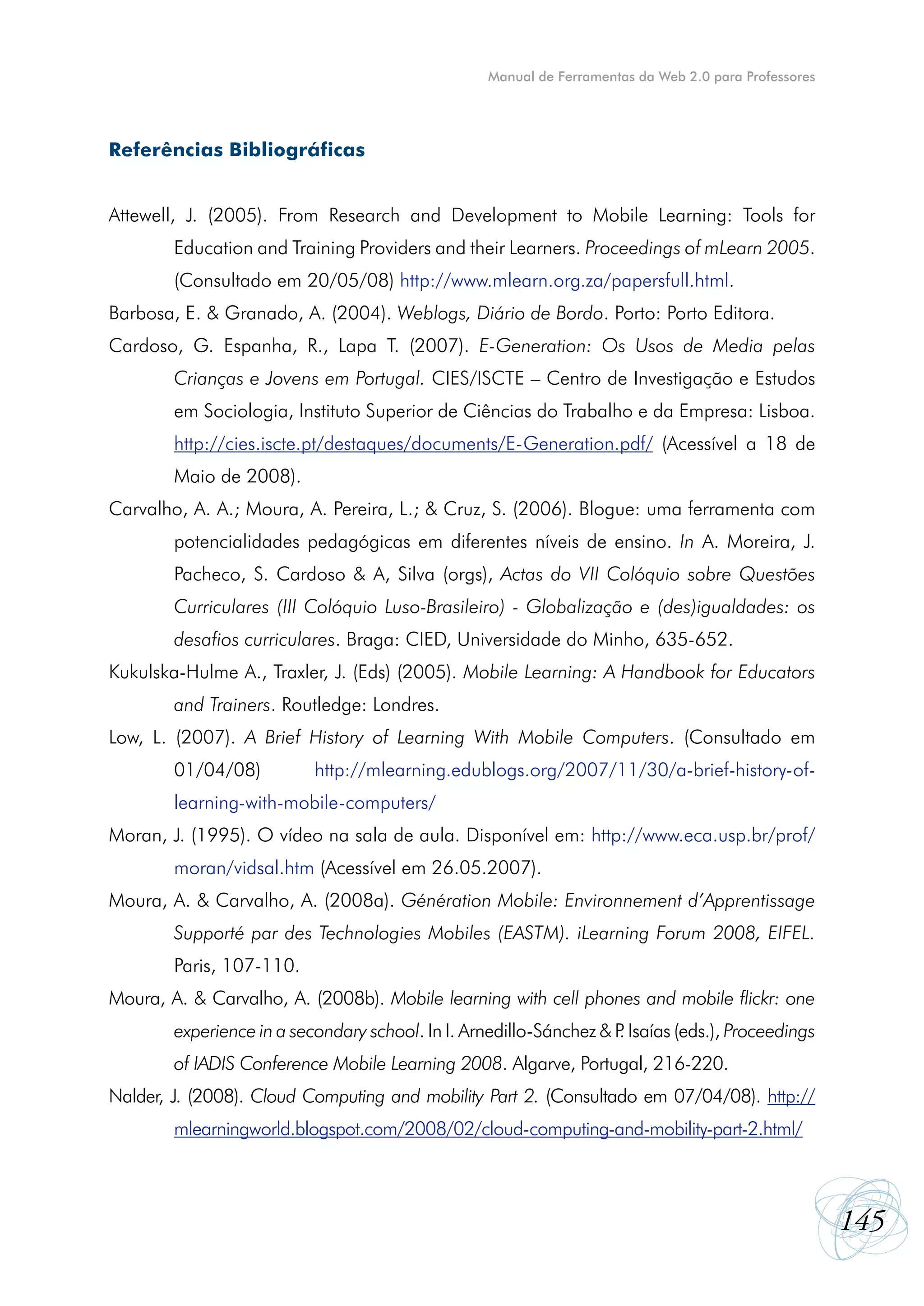 Manual de Ferramentas da Web 2.0 para Professores




Referências Bibliográficas


Attewell, J. (2005). From Research and Development to Mobile Learning: Tools for
        Education and Training Providers and their Learners. Proceedings of mLearn 2005.
        (Consultado em 20/05/08) http://www.mlearn.org.za/papersfull.html.
Barbosa, E. & Granado, A. (2004). Weblogs, Diário de Bordo. Porto: Porto Editora.
Cardoso, G. Espanha, R., Lapa T. (2007). E-Generation: Os Usos de Media pelas
        Crianças e Jovens em Portugal. CIES/ISCTE – Centro de Investigação e Estudos
        em Sociologia, Instituto Superior de Ciências do Trabalho e da Empresa: Lisboa.
        http://cies.iscte.pt/destaques/documents/E-Generation.pdf/ (Acessível a 18 de
        Maio de 2008).
Carvalho, A. A.; Moura, A. Pereira, L.; & Cruz, S. (2006). Blogue: uma ferramenta com
        potencialidades pedagógicas em diferentes níveis de ensino. In A. Moreira, J.
        Pacheco, S. Cardoso & A, Silva (orgs), Actas do VII Colóquio sobre Questões
        Curriculares (III Colóquio Luso-Brasileiro) - Globalização e (des)igualdades: os
        desafios curriculares. Braga: CIED, Universidade do Minho, 635-652.
Kukulska-Hulme A., Traxler, J. (Eds) (2005). Mobile Learning: A Handbook for Educators
        and Trainers. Routledge: Londres.
Low, L. (2007). A Brief History of Learning With Mobile Computers. (Consultado em
        01/04/08)          http://mlearning.edublogs.org/2007/11/30/a-brief-history-of-
        learning-with-mobile-computers/
Moran, J. (1995). O vídeo na sala de aula. Disponível em: http://www.eca.usp.br/prof/
        moran/vidsal.htm (Acessível em 26.05.2007).
Moura, A. & Carvalho, A. (2008a). Génération Mobile: Environnement d’Apprentissage
        Supporté par des Technologies Mobiles (EASTM). iLearning Forum 2008, EIFEL.
        Paris, 107-110.
Moura, A. & Carvalho, A. (2008b). Mobile learning with cell phones and mobile flickr: one
        experience in a secondary school. In I. Arnedillo-Sánchez & P Isaías (eds.), Proceedings
                                                                    .
        of IADIS Conference Mobile Learning 2008. Algarve, Portugal, 216-220.
Nalder, J. (2008). Cloud Computing and mobility Part 2. (Consultado em 07/04/08). http://
        mlearningworld.blogspot.com/2008/02/cloud-computing-and-mobility-part-2.html/



                                                                                                       145
 
