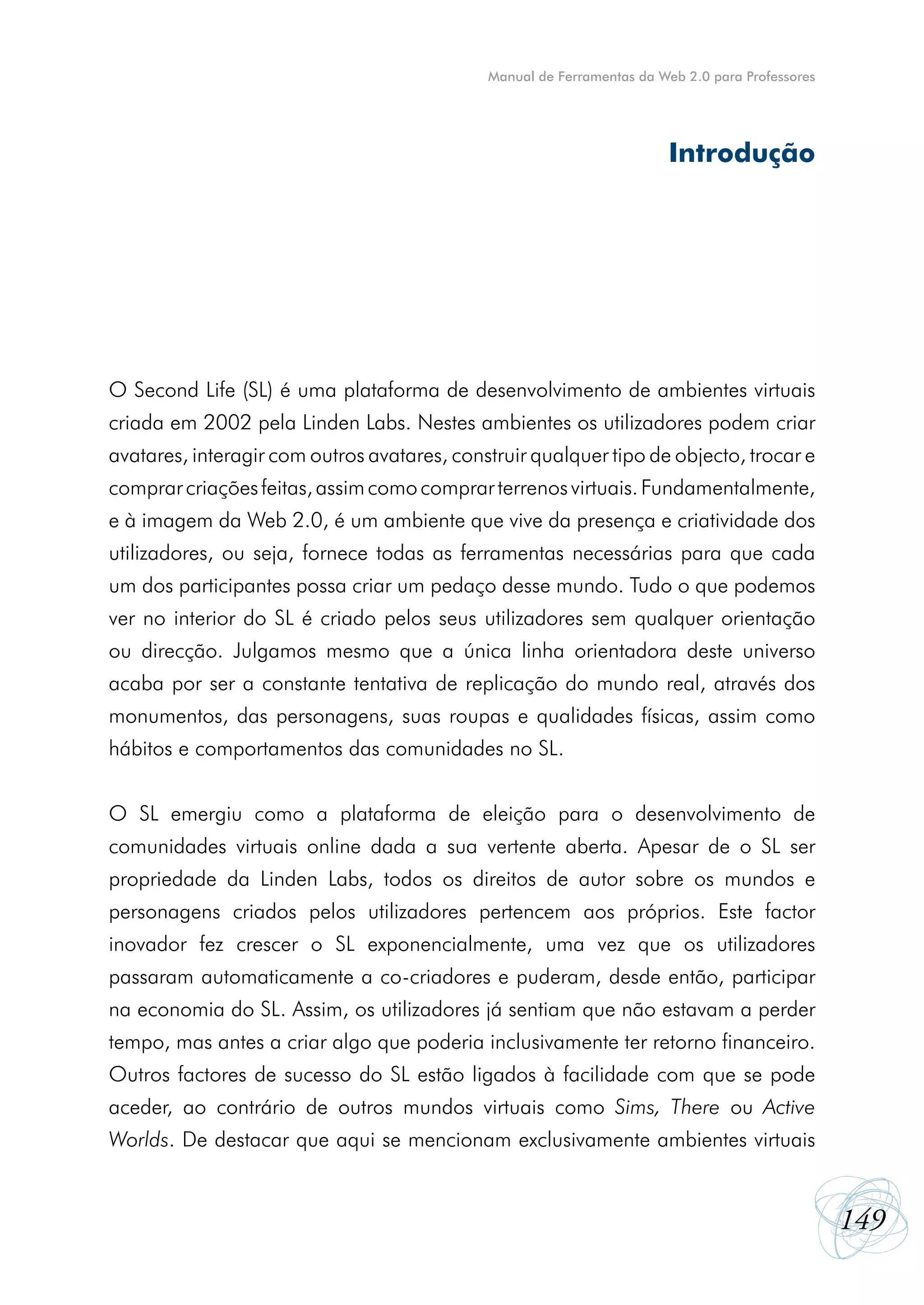 Manual de Ferramentas da Web 2.0 para Professores




                                                                        Introdução




O Second Life (SL) é uma plataforma de desenvolvimento de ambientes virtuais
criada em 2002 pela Linden Labs. Nestes ambientes os utilizadores podem criar
avatares, interagir com outros avatares, construir qualquer tipo de objecto, trocar e
comprar criações feitas, assim como comprar terrenos virtuais. Fundamentalmente,
e à imagem da Web 2.0, é um ambiente que vive da presença e criatividade dos
utilizadores, ou seja, fornece todas as ferramentas necessárias para que cada
um dos participantes possa criar um pedaço desse mundo. Tudo o que podemos
ver no interior do SL é criado pelos seus utilizadores sem qualquer orientação
ou direcção. Julgamos mesmo que a única linha orientadora deste universo
acaba por ser a constante tentativa de replicação do mundo real, através dos
monumentos, das personagens, suas roupas e qualidades físicas, assim como
hábitos e comportamentos das comunidades no SL.


O SL emergiu como a plataforma de eleição para o desenvolvimento de
comunidades virtuais online dada a sua vertente aberta. Apesar de o SL ser
propriedade da Linden Labs, todos os direitos de autor sobre os mundos e
personagens criados pelos utilizadores pertencem aos próprios. Este factor
inovador fez crescer o SL exponencialmente, uma vez que os utilizadores
passaram automaticamente a co-criadores e puderam, desde então, participar
na economia do SL. Assim, os utilizadores já sentiam que não estavam a perder
tempo, mas antes a criar algo que poderia inclusivamente ter retorno financeiro.
Outros factores de sucesso do SL estão ligados à facilidade com que se pode
aceder, ao contrário de outros mundos virtuais como Sims, There ou Active
Worlds. De destacar que aqui se mencionam exclusivamente ambientes virtuais


                                                                                                 149
 