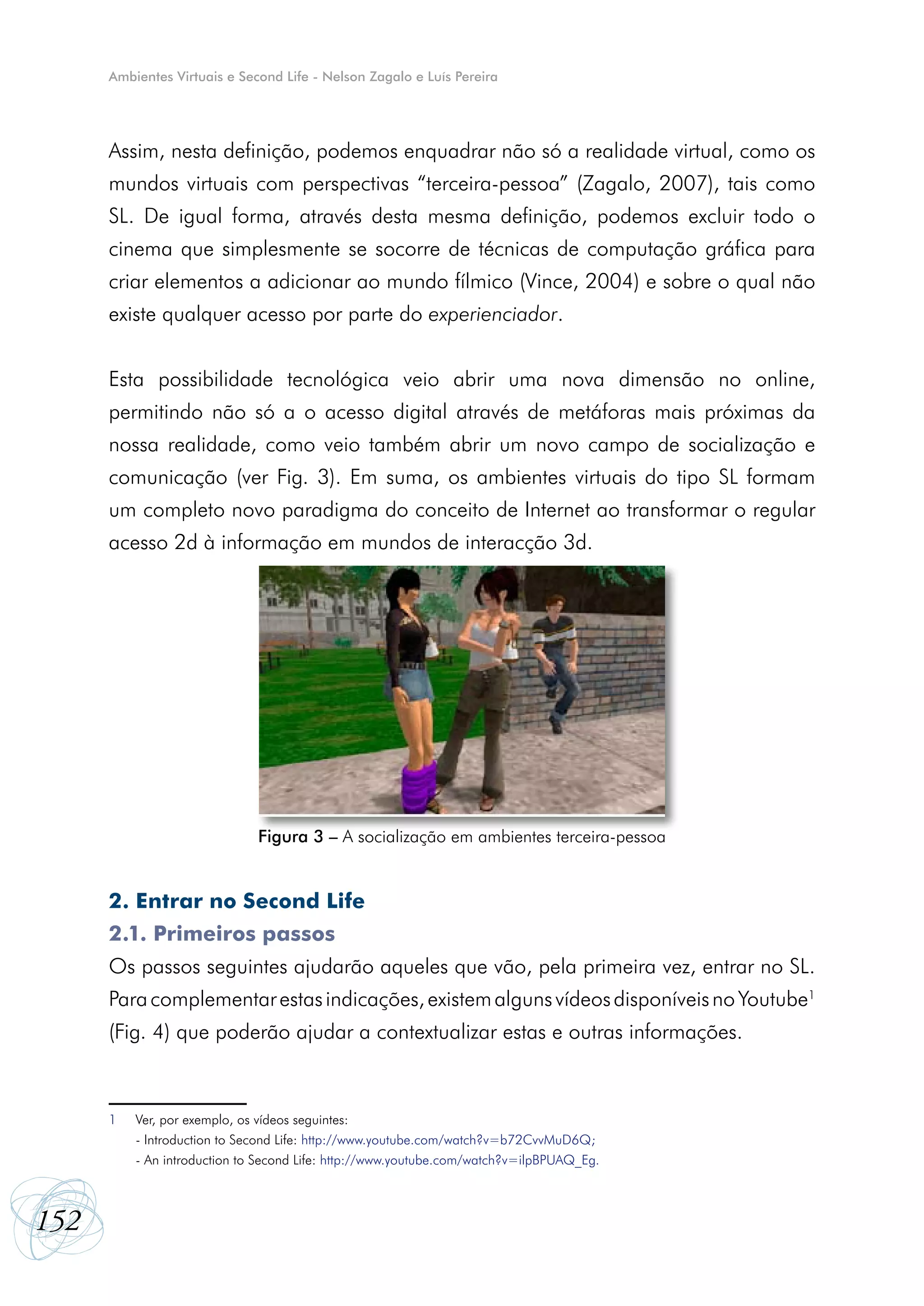 Ambientes Virtuais e Second Life - Nelson Zagalo e Luís Pereira




      Assim, nesta definição, podemos enquadrar não só a realidade virtual, como os
      mundos virtuais com perspectivas “terceira-pessoa” (Zagalo, 2007), tais como
      SL. De igual forma, através desta mesma definição, podemos excluir todo o
      cinema que simplesmente se socorre de técnicas de computação gráfica para
      criar elementos a adicionar ao mundo fílmico (Vince, 2004) e sobre o qual não
      existe qualquer acesso por parte do experienciador.


      Esta possibilidade tecnológica veio abrir uma nova dimensão no online,
      permitindo não só a o acesso digital através de metáforas mais próximas da
      nossa realidade, como veio também abrir um novo campo de socialização e
      comunicação (ver Fig. 3). Em suma, os ambientes virtuais do tipo SL formam
      um completo novo paradigma do conceito de Internet ao transformar o regular
      acesso 2d à informação em mundos de interacção 3d.




                              Figura 3 – A socialização em ambientes terceira-pessoa


      2. Entrar no Second Life
      2.1. Primeiros passos
      Os passos seguintes ajudarão aqueles que vão, pela primeira vez, entrar no SL.
      Para complementar estas indicações, existem alguns vídeos disponíveis no Youtube1
      (Fig. 4) que poderão ajudar a contextualizar estas e outras informações.



      1   Ver, por exemplo, os vídeos seguintes:
          - Introduction to Second Life: http://www.youtube.com/watch?v=b72CvvMuD6Q;
          - An introduction to Second Life: http://www.youtube.com/watch?v=ilpBPUAQ_Eg.



152
 