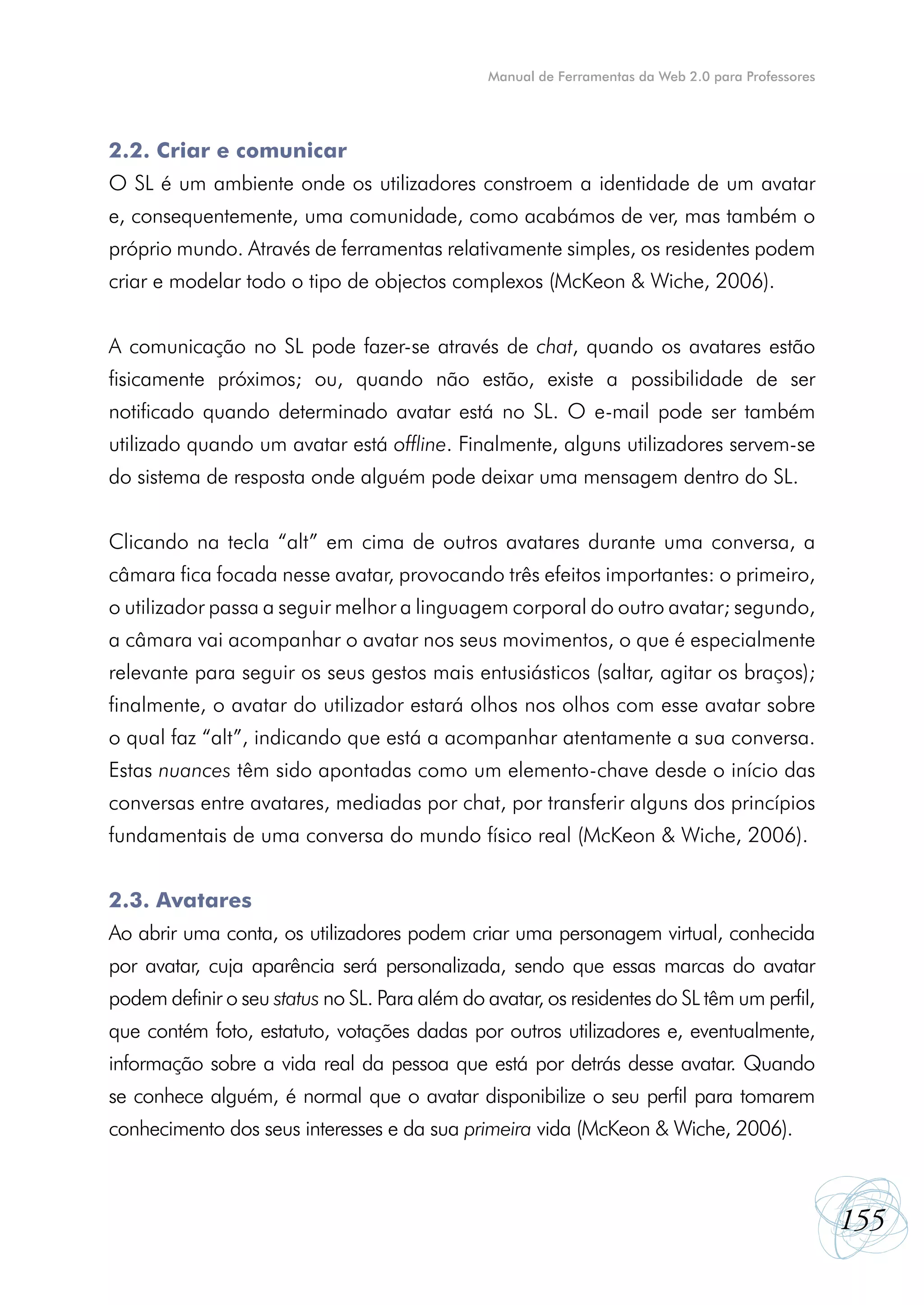 Manual de Ferramentas da Web 2.0 para Professores




2.2. Criar e comunicar
O SL é um ambiente onde os utilizadores constroem a identidade de um avatar
e, consequentemente, uma comunidade, como acabámos de ver, mas também o
próprio mundo. Através de ferramentas relativamente simples, os residentes podem
criar e modelar todo o tipo de objectos complexos (McKeon & Wiche, 2006).


A comunicação no SL pode fazer-se através de chat, quando os avatares estão
fisicamente próximos; ou, quando não estão, existe a possibilidade de ser
notificado quando determinado avatar está no SL. O e-mail pode ser também
utilizado quando um avatar está offline. Finalmente, alguns utilizadores servem-se
do sistema de resposta onde alguém pode deixar uma mensagem dentro do SL.


Clicando na tecla “alt” em cima de outros avatares durante uma conversa, a
câmara fica focada nesse avatar, provocando três efeitos importantes: o primeiro,
o utilizador passa a seguir melhor a linguagem corporal do outro avatar; segundo,
a câmara vai acompanhar o avatar nos seus movimentos, o que é especialmente
relevante para seguir os seus gestos mais entusiásticos (saltar, agitar os braços);
finalmente, o avatar do utilizador estará olhos nos olhos com esse avatar sobre
o qual faz “alt”, indicando que está a acompanhar atentamente a sua conversa.
Estas nuances têm sido apontadas como um elemento-chave desde o início das
conversas entre avatares, mediadas por chat, por transferir alguns dos princípios
fundamentais de uma conversa do mundo físico real (McKeon & Wiche, 2006).


2.3. Avatares
Ao abrir uma conta, os utilizadores podem criar uma personagem virtual, conhecida
por avatar, cuja aparência será personalizada, sendo que essas marcas do avatar
podem definir o seu status no SL. Para além do avatar, os residentes do SL têm um perfil,
que contém foto, estatuto, votações dadas por outros utilizadores e, eventualmente,
informação sobre a vida real da pessoa que está por detrás desse avatar. Quando
se conhece alguém, é normal que o avatar disponibilize o seu perfil para tomarem
conhecimento dos seus interesses e da sua primeira vida (McKeon & Wiche, 2006).



                                                                                                   155
 