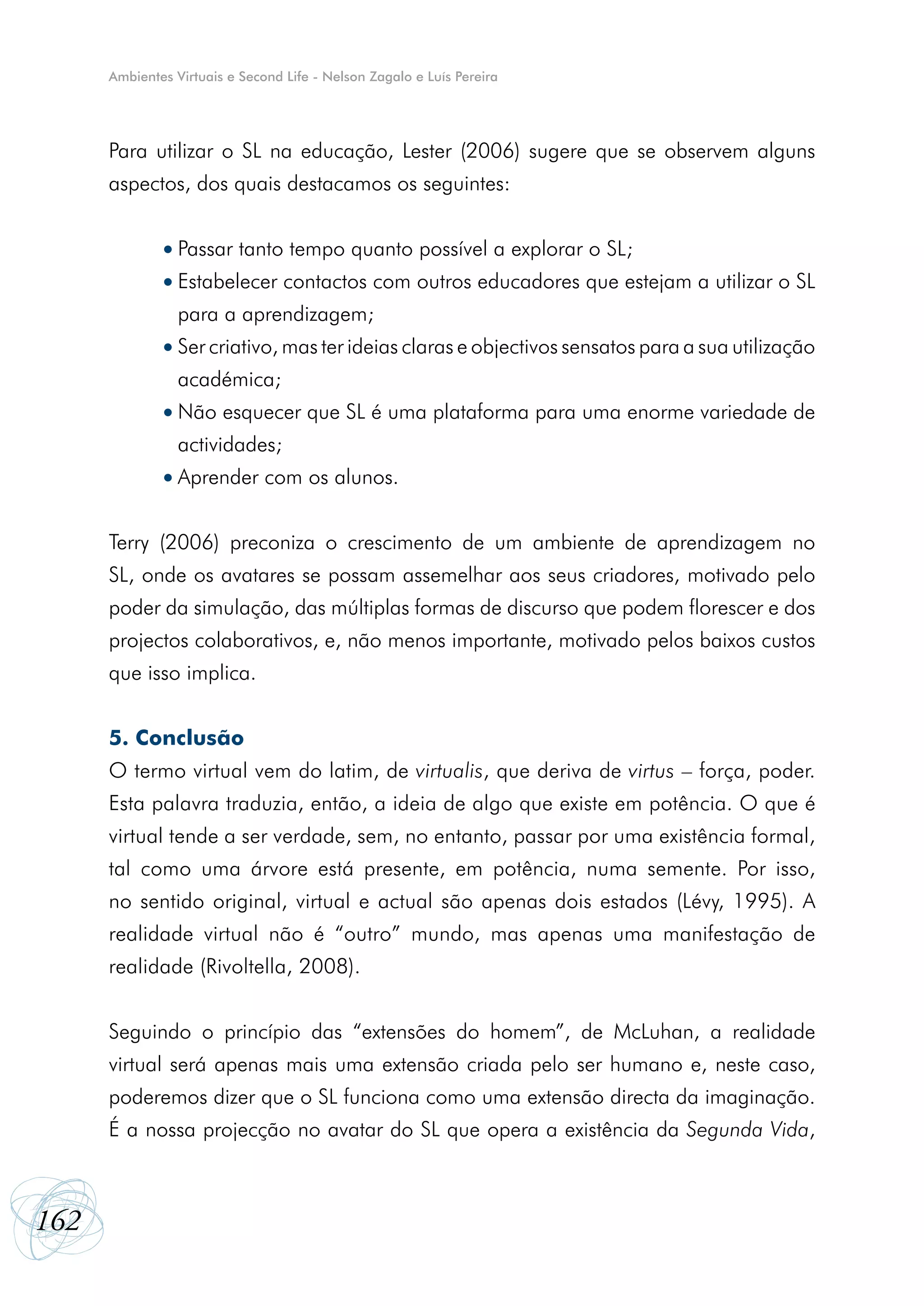 Ambientes Virtuais e Second Life - Nelson Zagalo e Luís Pereira




      Para utilizar o SL na educação, Lester (2006) sugere que se observem alguns
      aspectos, dos quais destacamos os seguintes:


              •	Passar tanto tempo quanto possível a explorar o SL;
              •	Estabelecer contactos com outros educadores que estejam a utilizar o SL
                 para a aprendizagem;
              •	Ser criativo, mas ter ideias claras e objectivos sensatos para a sua utilização
                 académica;
              •	Não esquecer que SL é uma plataforma para uma enorme variedade de
                 actividades;
              •	Aprender com os alunos.


      Terry (2006) preconiza o crescimento de um ambiente de aprendizagem no
      SL, onde os avatares se possam assemelhar aos seus criadores, motivado pelo
      poder da simulação, das múltiplas formas de discurso que podem florescer e dos
      projectos colaborativos, e, não menos importante, motivado pelos baixos custos
      que isso implica.


      5. Conclusão
      O termo virtual vem do latim, de virtualis, que deriva de virtus – força, poder.
      Esta palavra traduzia, então, a ideia de algo que existe em potência. O que é
      virtual tende a ser verdade, sem, no entanto, passar por uma existência formal,
      tal como uma árvore está presente, em potência, numa semente. Por isso,
      no sentido original, virtual e actual são apenas dois estados (Lévy, 1995). A
      realidade virtual não é “outro” mundo, mas apenas uma manifestação de
      realidade (Rivoltella, 2008).


      Seguindo o princípio das “extensões do homem”, de McLuhan, a realidade
      virtual será apenas mais uma extensão criada pelo ser humano e, neste caso,
      poderemos dizer que o SL funciona como uma extensão directa da imaginação.
      É a nossa projecção no avatar do SL que opera a existência da Segunda Vida,



162
 