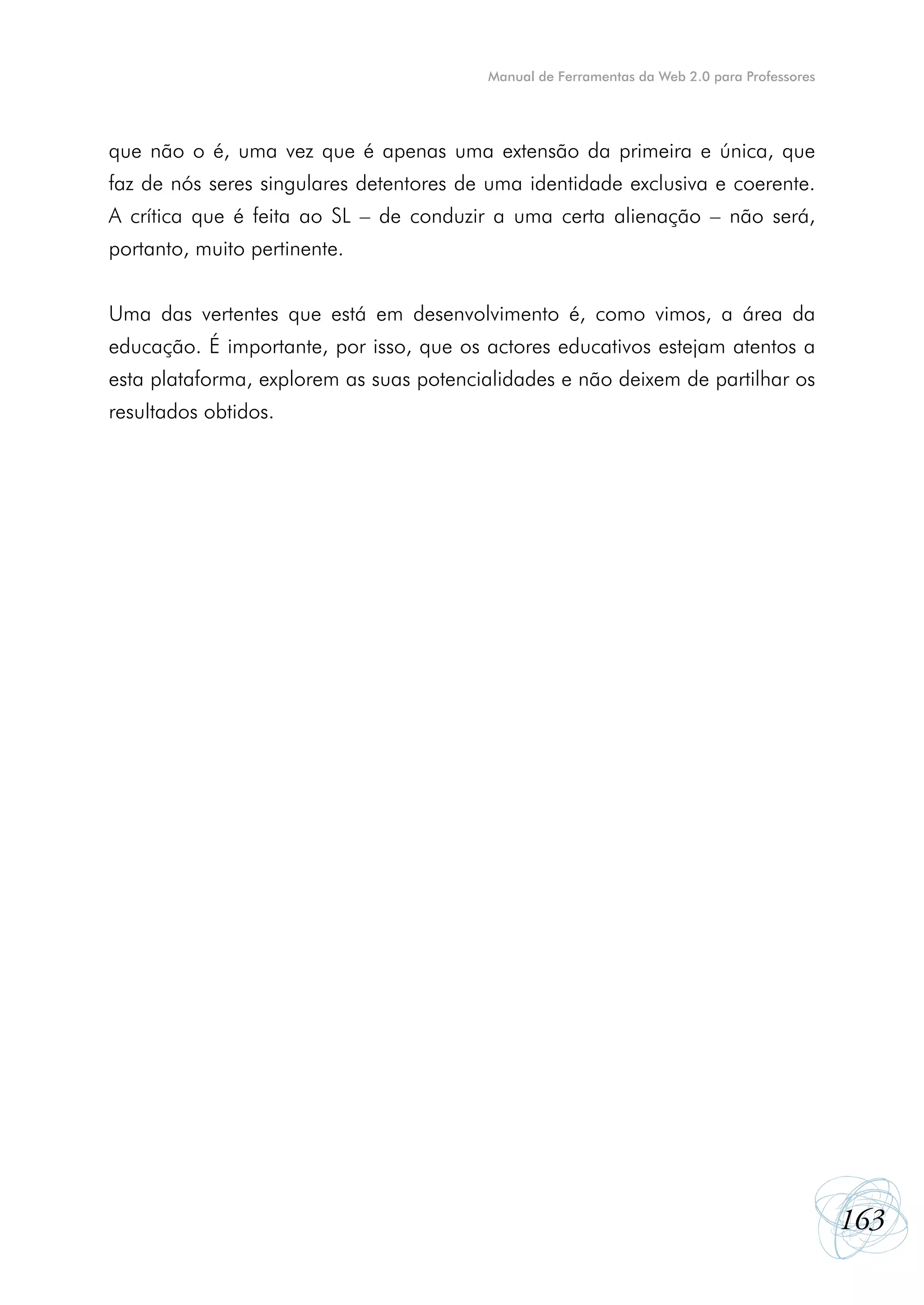Manual de Ferramentas da Web 2.0 para Professores




que não o é, uma vez que é apenas uma extensão da primeira e única, que
faz de nós seres singulares detentores de uma identidade exclusiva e coerente.
A crítica que é feita ao SL – de conduzir a uma certa alienação – não será,
portanto, muito pertinente.


Uma das vertentes que está em desenvolvimento é, como vimos, a área da
educação. É importante, por isso, que os actores educativos estejam atentos a
esta plataforma, explorem as suas potencialidades e não deixem de partilhar os
resultados obtidos.




                                                                                             163
 