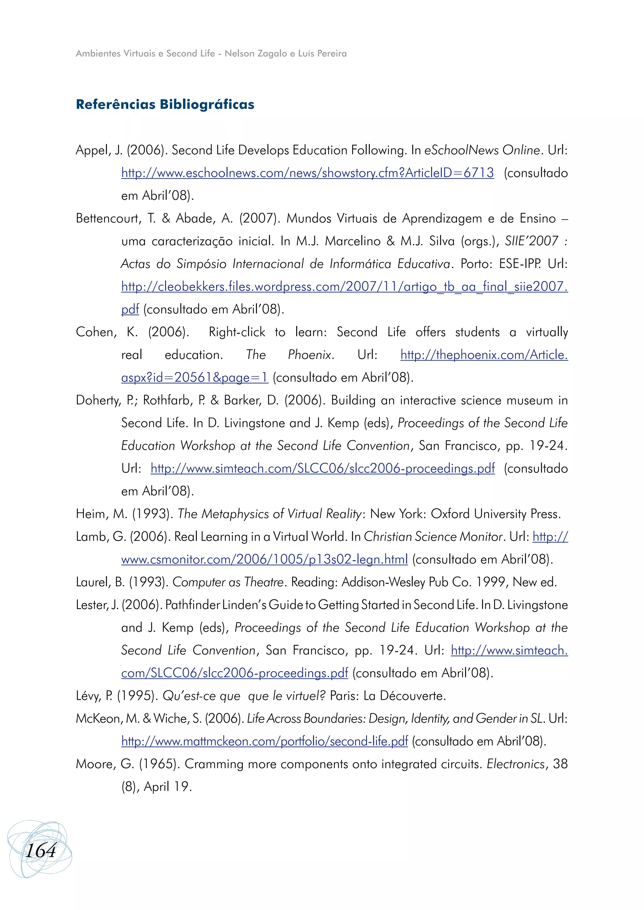Ambientes Virtuais e Second Life - Nelson Zagalo e Luís Pereira




      Referências Bibliográficas


      Appel, J. (2006). Second Life Develops Education Following. In eSchoolNews Online. Url:
                http://www.eschoolnews.com/news/showstory.cfm?ArticleID=6713 (consultado
                em Abril’08).
      Bettencourt, T. & Abade, A. (2007). Mundos Virtuais de Aprendizagem e de Ensino –
                uma caracterização inicial. In M.J. Marcelino & M.J. Silva (orgs.), SIIE’2007 :
                Actas do Simpósio Internacional de Informática Educativa. Porto: ESE-IPP Url:
                                                                                        .
                http://cleobekkers.files.wordpress.com/2007/11/artigo_tb_aa_final_siie2007.
                pdf (consultado em Abril’08).
      Cohen, K. (2006).             Right-click to learn: Second Life offers students a virtually
                real      education.         The       Phoenix.         Url:   http://thephoenix.com/Article.
                aspx?id=20561&page=1 (consultado em Abril’08).
      Doherty, P Rothfarb, P & Barker, D. (2006). Building an interactive science museum in
                .;          .
                Second Life. In D. Livingstone and J. Kemp (eds), Proceedings of the Second Life
                Education Workshop at the Second Life Convention, San Francisco, pp. 19-24.
                Url: http://www.simteach.com/SLCC06/slcc2006-proceedings.pdf (consultado
                em Abril’08).
      Heim, M. (1993). The Metaphysics of Virtual Reality: New York: Oxford University Press.
      Lamb, G. (2006). Real Learning in a Virtual World. In Christian Science Monitor. Url: http://
                www.csmonitor.com/2006/1005/p13s02-legn.html (consultado em Abril’08).
      Laurel, B. (1993). Computer as Theatre. Reading: Addison-Wesley Pub Co. 1999, New ed.
      Lester, J. (2006). Pathfinder Linden’s Guide to Getting Started in Second Life. In D. Livingstone
                and J. Kemp (eds), Proceedings of the Second Life Education Workshop at the
                Second Life Convention, San Francisco, pp. 19-24. Url: http://www.simteach.
                com/SLCC06/slcc2006-proceedings.pdf (consultado em Abril’08).
      Lévy, P (1995). Qu’est-ce que que le virtuel? Paris: La Découverte.
             .
      McKeon, M. & Wiche, S. (2006). Life Across Boundaries: Design, Identity, and Gender in SL. Url:
                http://www.mattmckeon.com/portfolio/second-life.pdf (consultado em Abril’08).
      Moore, G. (1965). Cramming more components onto integrated circuits. Electronics, 38
                (8), April 19.



164
 