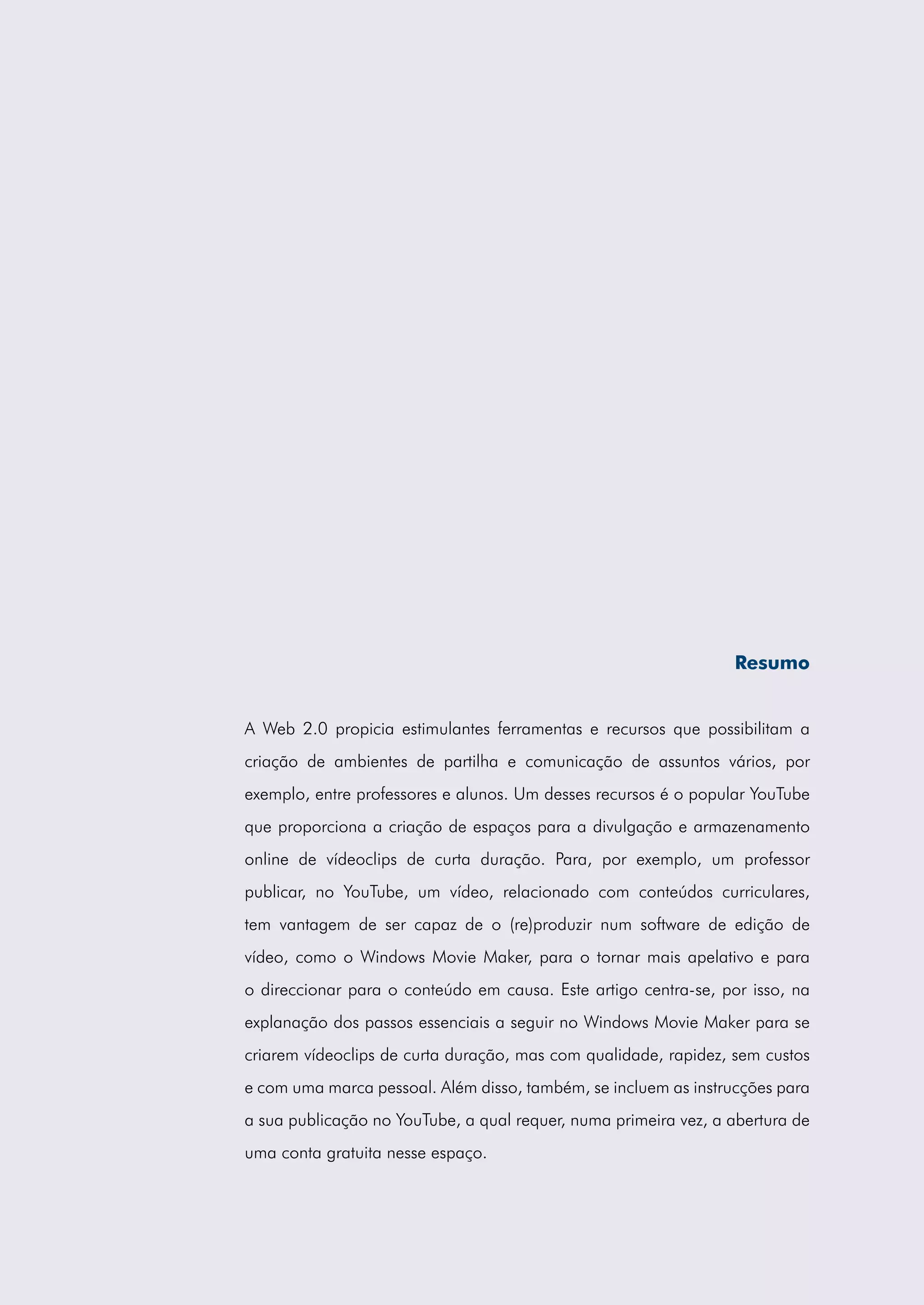 Resumo


A Web 2.0 propicia estimulantes ferramentas e recursos que possibilitam a
criação de ambientes de partilha e comunicação de assuntos vários, por
exemplo, entre professores e alunos. Um desses recursos é o popular YouTube
que proporciona a criação de espaços para a divulgação e armazenamento
online de vídeoclips de curta duração. Para, por exemplo, um professor
publicar, no YouTube, um vídeo, relacionado com conteúdos curriculares,
tem vantagem de ser capaz de o (re)produzir num software de edição de
vídeo, como o Windows Movie Maker, para o tornar mais apelativo e para
o direccionar para o conteúdo em causa. Este artigo centra-se, por isso, na
explanação dos passos essenciais a seguir no Windows Movie Maker para se
criarem vídeoclips de curta duração, mas com qualidade, rapidez, sem custos
e com uma marca pessoal. Além disso, também, se incluem as instrucções para
a sua publicação no YouTube, a qual requer, numa primeira vez, a abertura de
uma conta gratuita nesse espaço.
 