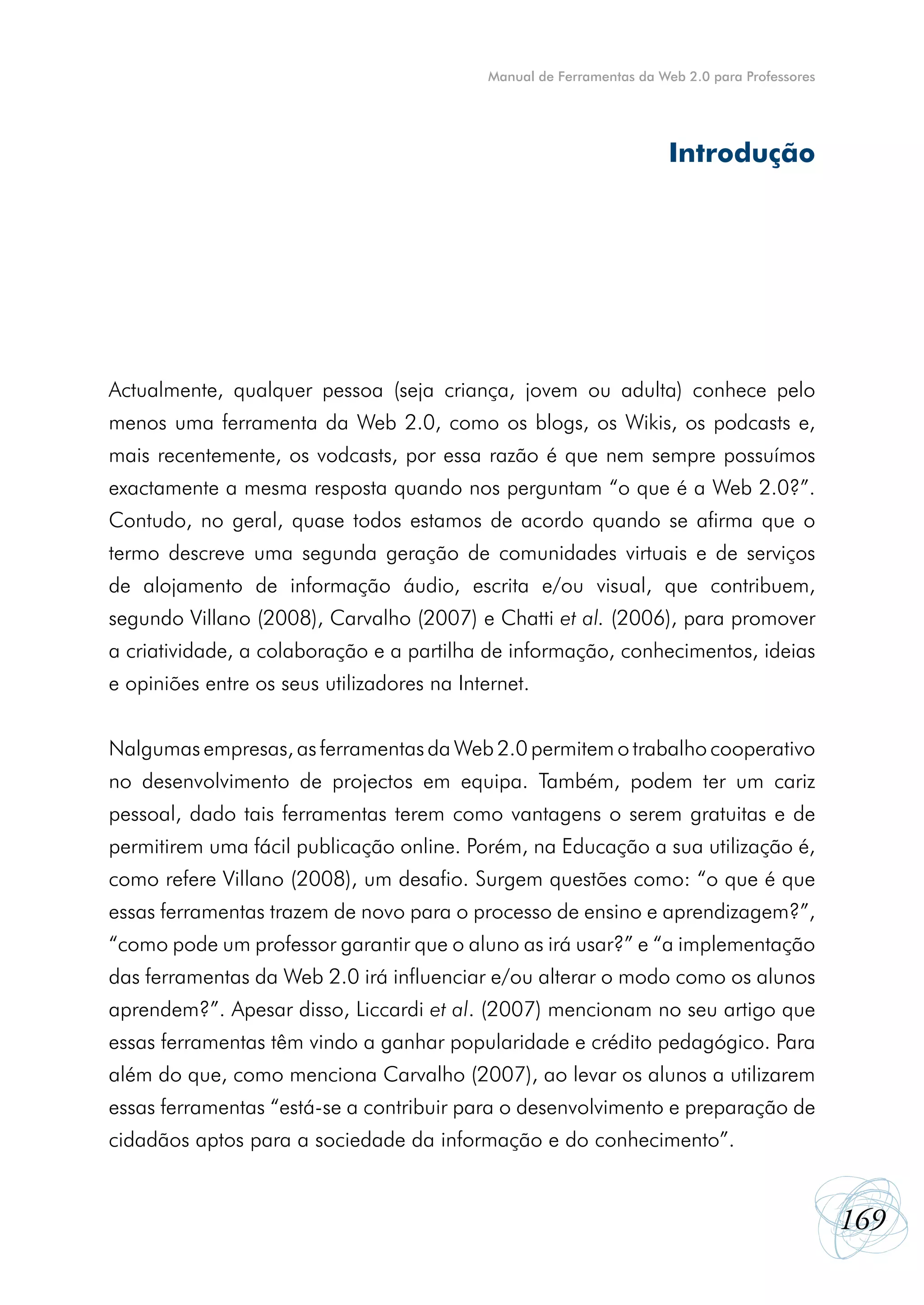 Manual de Ferramentas da Web 2.0 para Professores




                                                                        Introdução




Actualmente, qualquer pessoa (seja criança, jovem ou adulta) conhece pelo
menos uma ferramenta da Web 2.0, como os blogs, os Wikis, os podcasts e,
mais recentemente, os vodcasts, por essa razão é que nem sempre possuímos
exactamente a mesma resposta quando nos perguntam “o que é a Web 2.0?”.
Contudo, no geral, quase todos estamos de acordo quando se afirma que o
termo descreve uma segunda geração de comunidades virtuais e de serviços
de alojamento de informação áudio, escrita e/ou visual, que contribuem,
segundo Villano (2008), Carvalho (2007) e Chatti et al. (2006), para promover
a criatividade, a colaboração e a partilha de informação, conhecimentos, ideias
e opiniões entre os seus utilizadores na Internet.


Nalgumas empresas, as ferramentas da Web 2.0 permitem o trabalho cooperativo
no desenvolvimento de projectos em equipa. Também, podem ter um cariz
pessoal, dado tais ferramentas terem como vantagens o serem gratuitas e de
permitirem uma fácil publicação online. Porém, na Educação a sua utilização é,
como refere Villano (2008), um desafio. Surgem questões como: “o que é que
essas ferramentas trazem de novo para o processo de ensino e aprendizagem?”,
“como pode um professor garantir que o aluno as irá usar?” e “a implementação
das ferramentas da Web 2.0 irá influenciar e/ou alterar o modo como os alunos
aprendem?”. Apesar disso, Liccardi et al. (2007) mencionam no seu artigo que
essas ferramentas têm vindo a ganhar popularidade e crédito pedagógico. Para
além do que, como menciona Carvalho (2007), ao levar os alunos a utilizarem
essas ferramentas “está-se a contribuir para o desenvolvimento e preparação de
cidadãos aptos para a sociedade da informação e do conhecimento”.


                                                                                                 169
 