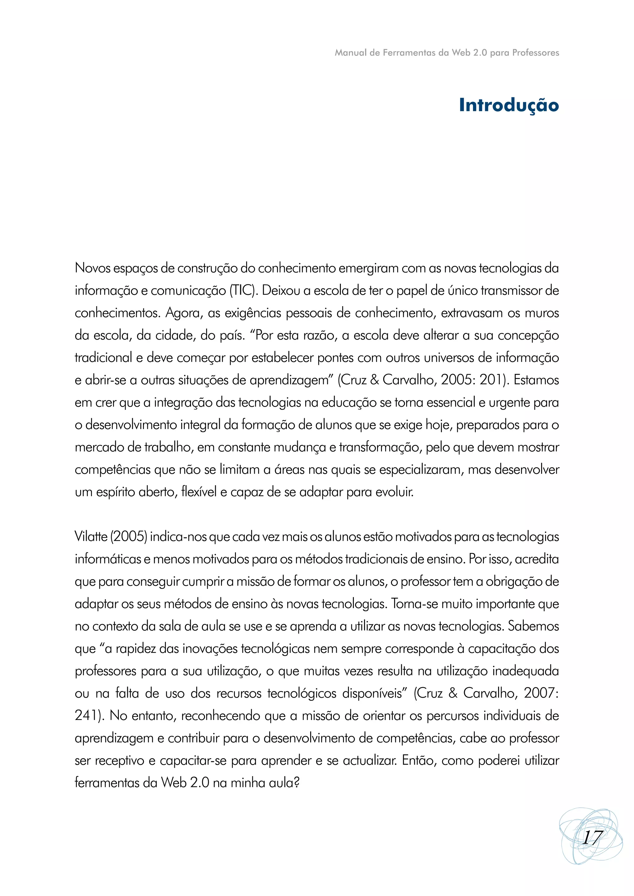 Manual de Ferramentas da Web 2.0 para Professores




                                                                            Introdução




Novos espaços de construção do conhecimento emergiram com as novas tecnologias da
informação e comunicação (TIC). Deixou a escola de ter o papel de único transmissor de
conhecimentos. Agora, as exigências pessoais de conhecimento, extravasam os muros
da escola, da cidade, do país. “Por esta razão, a escola deve alterar a sua concepção
tradicional e deve começar por estabelecer pontes com outros universos de informação
e abrir-se a outras situações de aprendizagem” (Cruz & Carvalho, 2005: 201). Estamos
em crer que a integração das tecnologias na educação se torna essencial e urgente para
o desenvolvimento integral da formação de alunos que se exige hoje, preparados para o
mercado de trabalho, em constante mudança e transformação, pelo que devem mostrar
competências que não se limitam a áreas nas quais se especializaram, mas desenvolver
um espírito aberto, flexível e capaz de se adaptar para evoluir.


Vilatte (2005) indica-nos que cada vez mais os alunos estão motivados para as tecnologias
informáticas e menos motivados para os métodos tradicionais de ensino. Por isso, acredita
que para conseguir cumprir a missão de formar os alunos, o professor tem a obrigação de
adaptar os seus métodos de ensino às novas tecnologias. Torna-se muito importante que
no contexto da sala de aula se use e se aprenda a utilizar as novas tecnologias. Sabemos
que “a rapidez das inovações tecnológicas nem sempre corresponde à capacitação dos
professores para a sua utilização, o que muitas vezes resulta na utilização inadequada
ou na falta de uso dos recursos tecnológicos disponíveis” (Cruz & Carvalho, 2007:
241). No entanto, reconhecendo que a missão de orientar os percursos individuais de
aprendizagem e contribuir para o desenvolvimento de competências, cabe ao professor
ser receptivo e capacitar-se para aprender e se actualizar. Então, como poderei utilizar
ferramentas da Web 2.0 na minha aula?


                                                                                                     17
 