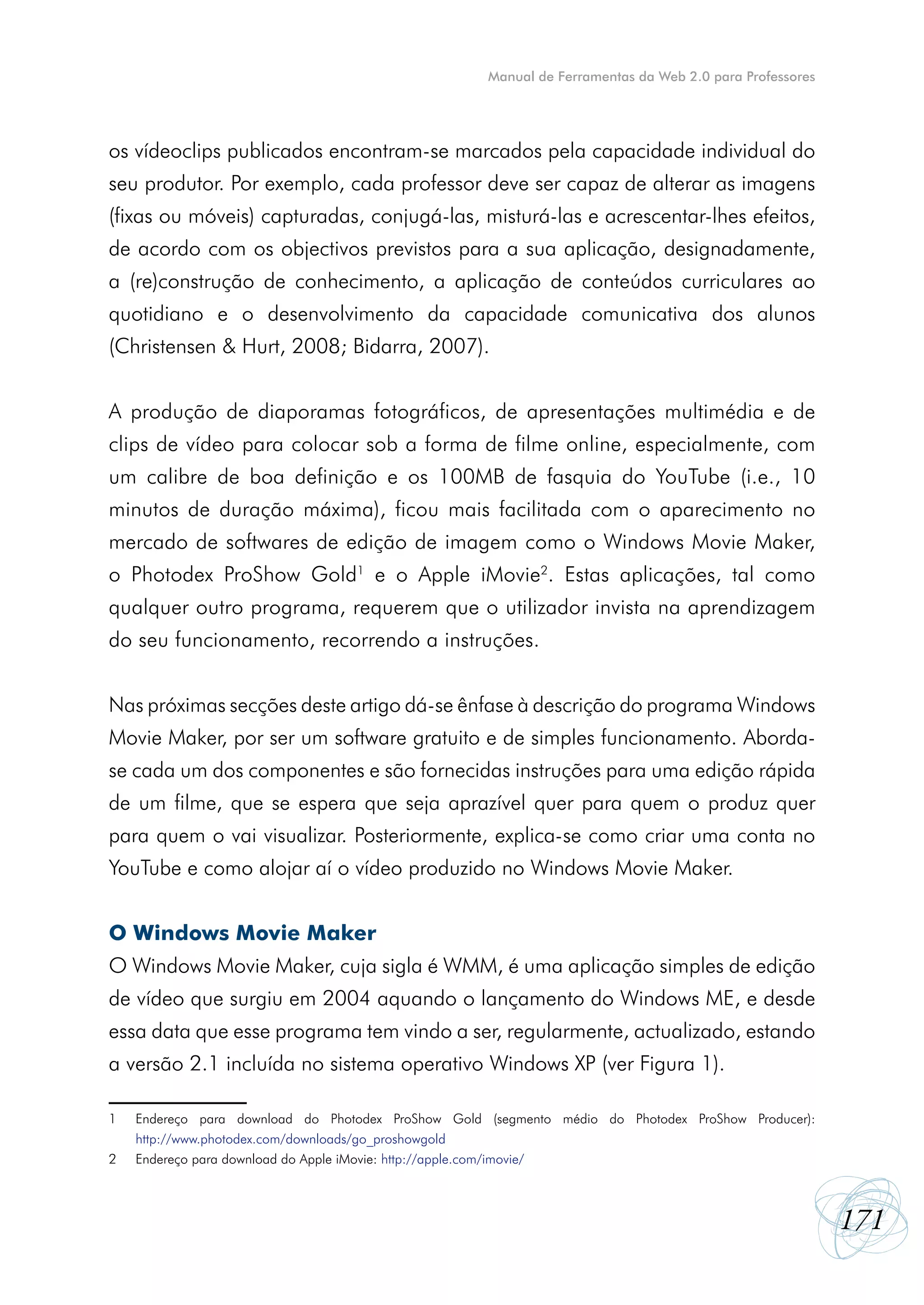 Manual de Ferramentas da Web 2.0 para Professores




os vídeoclips publicados encontram-se marcados pela capacidade individual do
seu produtor. Por exemplo, cada professor deve ser capaz de alterar as imagens
(fixas ou móveis) capturadas, conjugá-las, misturá-las e acrescentar-lhes efeitos,
de acordo com os objectivos previstos para a sua aplicação, designadamente,
a (re)construção de conhecimento, a aplicação de conteúdos curriculares ao
quotidiano e o desenvolvimento da capacidade comunicativa dos alunos
(Christensen & Hurt, 2008; Bidarra, 2007).


A produção de diaporamas fotográficos, de apresentações multimédia e de
clips de vídeo para colocar sob a forma de filme online, especialmente, com
um calibre de boa definição e os 100MB de fasquia do YouTube (i.e., 10
minutos de duração máxima), ficou mais facilitada com o aparecimento no
mercado de softwares de edição de imagem como o Windows Movie Maker,
o Photodex ProShow Gold1 e o Apple iMovie2. Estas aplicações, tal como
qualquer outro programa, requerem que o utilizador invista na aprendizagem
do seu funcionamento, recorrendo a instruções.


Nas próximas secções deste artigo dá-se ênfase à descrição do programa Windows
Movie Maker, por ser um software gratuito e de simples funcionamento. Aborda-
se cada um dos componentes e são fornecidas instruções para uma edição rápida
de um filme, que se espera que seja aprazível quer para quem o produz quer
para quem o vai visualizar. Posteriormente, explica-se como criar uma conta no
YouTube e como alojar aí o vídeo produzido no Windows Movie Maker.


O Windows Movie Maker
O Windows Movie Maker, cuja sigla é WMM, é uma aplicação simples de edição
de vídeo que surgiu em 2004 aquando o lançamento do Windows ME, e desde
essa data que esse programa tem vindo a ser, regularmente, actualizado, estando
a versão 2.1 incluída no sistema operativo Windows XP (ver Figura 1).

1   Endereço para download do Photodex ProShow Gold (segmento médio do Photodex ProShow Producer):
    http://www.photodex.com/downloads/go_proshowgold
2   Endereço para download do Apple iMovie: http://apple.com/imovie/



                                                                                                        171
 