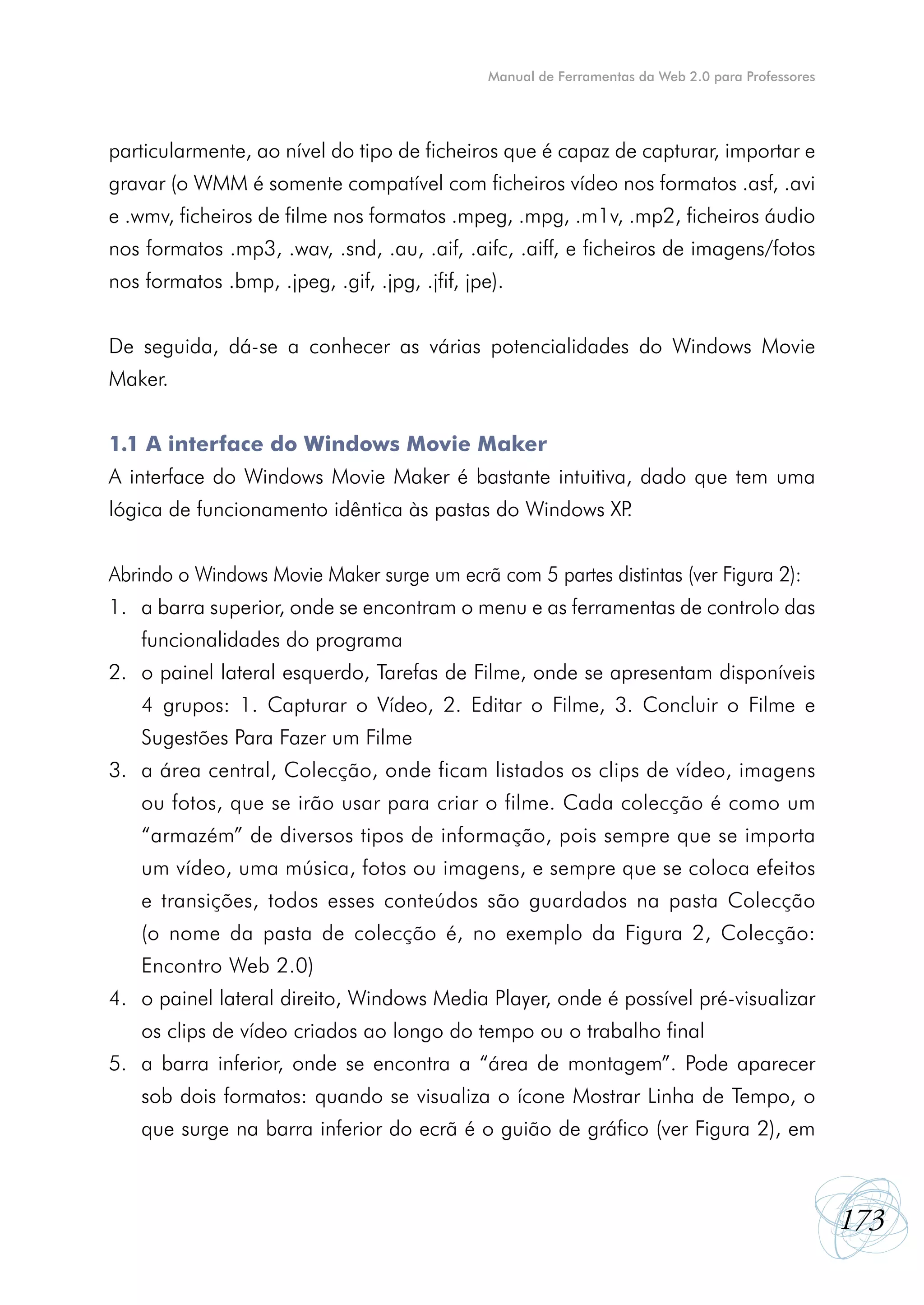 Manual de Ferramentas da Web 2.0 para Professores




particularmente, ao nível do tipo de ficheiros que é capaz de capturar, importar e
gravar (o WMM é somente compatível com ficheiros vídeo nos formatos .asf, .avi
e .wmv, ficheiros de filme nos formatos .mpeg, .mpg, .m1v, .mp2, ficheiros áudio
nos formatos .mp3, .wav, .snd, .au, .aif, .aifc, .aiff, e ficheiros de imagens/fotos
nos formatos .bmp, .jpeg, .gif, .jpg, .jfif, jpe).


De seguida, dá-se a conhecer as várias potencialidades do Windows Movie
Maker.


1.1 A interface do Windows Movie Maker
A interface do Windows Movie Maker é bastante intuitiva, dado que tem uma
lógica de funcionamento idêntica às pastas do Windows XP.


Abrindo o Windows Movie Maker surge um ecrã com 5 partes distintas (ver Figura 2):
1. a barra superior, onde se encontram o menu e as ferramentas de controlo das
    funcionalidades do programa
2. o painel lateral esquerdo, Tarefas de Filme, onde se apresentam disponíveis
    4 grupos: 1. Capturar o Vídeo, 2. Editar o Filme, 3. Concluir o Filme e
    Sugestões Para Fazer um Filme
3. a área central, Colecção, onde ficam listados os clips de vídeo, imagens
    ou fotos, que se irão usar para criar o filme. Cada colecção é como um
    “armazém” de diversos tipos de informação, pois sempre que se importa
    um vídeo, uma música, fotos ou imagens, e sempre que se coloca efeitos
    e transições, todos esses conteúdos são guardados na pasta Colecção
    (o nome da pasta de colecção é, no exemplo da Figura 2, Colecção:
    Encontro Web 2.0)
4. o painel lateral direito, Windows Media Player, onde é possível pré-visualizar
    os clips de vídeo criados ao longo do tempo ou o trabalho final
5. a barra inferior, onde se encontra a “área de montagem”. Pode aparecer
    sob dois formatos: quando se visualiza o ícone Mostrar Linha de Tempo, o
    que surge na barra inferior do ecrã é o guião de gráfico (ver Figura 2), em



                                                                                                    173
 