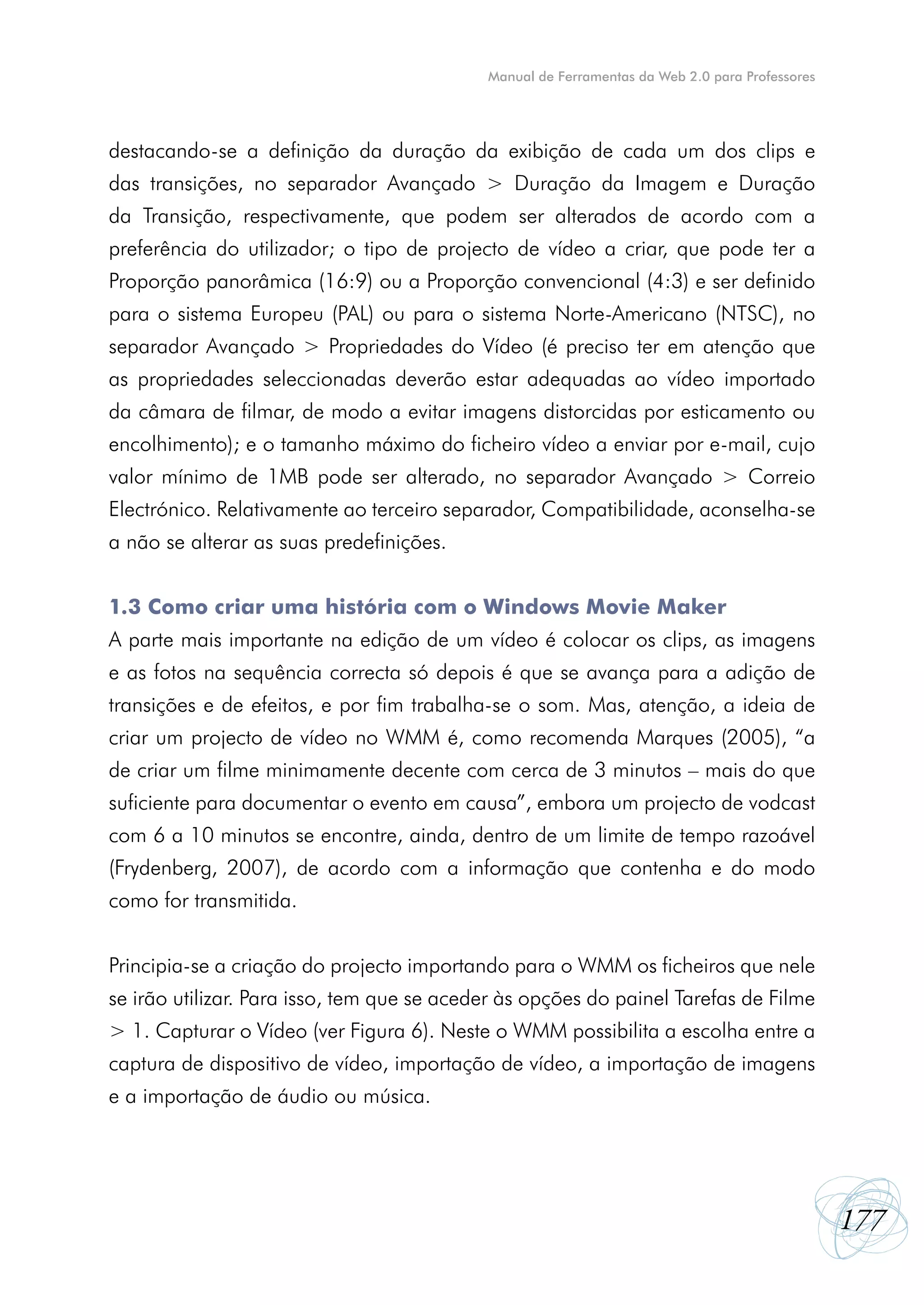 Manual de Ferramentas da Web 2.0 para Professores




destacando-se a definição da duração da exibição de cada um dos clips e
das transições, no separador Avançado > Duração da Imagem e Duração
da Transição, respectivamente, que podem ser alterados de acordo com a
preferência do utilizador; o tipo de projecto de vídeo a criar, que pode ter a
Proporção panorâmica (16:9) ou a Proporção convencional (4:3) e ser definido
para o sistema Europeu (PAL) ou para o sistema Norte-Americano (NTSC), no
separador Avançado > Propriedades do Vídeo (é preciso ter em atenção que
as propriedades seleccionadas deverão estar adequadas ao vídeo importado
da câmara de filmar, de modo a evitar imagens distorcidas por esticamento ou
encolhimento); e o tamanho máximo do ficheiro vídeo a enviar por e-mail, cujo
valor mínimo de 1MB pode ser alterado, no separador Avançado > Correio
Electrónico. Relativamente ao terceiro separador, Compatibilidade, aconselha-se
a não se alterar as suas predefinições.


1.3 Como criar uma história com o Windows Movie Maker
A parte mais importante na edição de um vídeo é colocar os clips, as imagens
e as fotos na sequência correcta só depois é que se avança para a adição de
transições e de efeitos, e por fim trabalha-se o som. Mas, atenção, a ideia de
criar um projecto de vídeo no WMM é, como recomenda Marques (2005), “a
de criar um filme minimamente decente com cerca de 3 minutos – mais do que
suficiente para documentar o evento em causa”, embora um projecto de vodcast
com 6 a 10 minutos se encontre, ainda, dentro de um limite de tempo razoável
(Frydenberg, 2007), de acordo com a informação que contenha e do modo
como for transmitida.


Principia-se a criação do projecto importando para o WMM os ficheiros que nele
se irão utilizar. Para isso, tem que se aceder às opções do painel Tarefas de Filme
> 1. Capturar o Vídeo (ver Figura 6). Neste o WMM possibilita a escolha entre a
captura de dispositivo de vídeo, importação de vídeo, a importação de imagens
e a importação de áudio ou música.




                                                                                                177
 