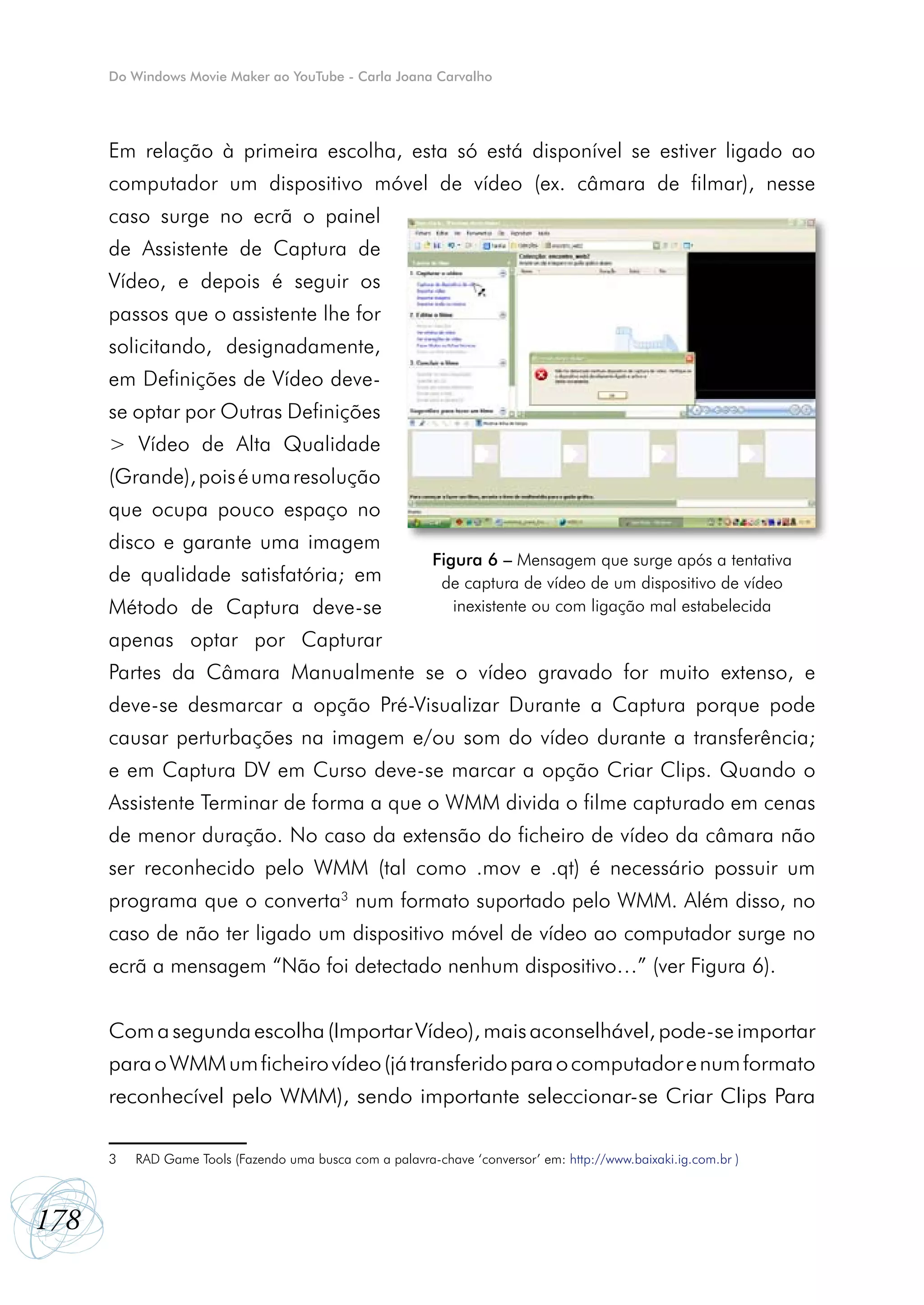Do Windows Movie Maker ao YouTube - Carla Joana Carvalho




      Em relação à primeira escolha, esta só está disponível se estiver ligado ao
      computador um dispositivo móvel de vídeo (ex. câmara de filmar), nesse
      caso surge no ecrã o painel
      de Assistente de Captura de
      Vídeo, e depois é seguir os
      passos que o assistente lhe for
      solicitando, designadamente,
      em Definições de Vídeo deve-
      se optar por Outras Definições
      > Vídeo de Alta Qualidade
      (Grande), pois é uma resolução
      que ocupa pouco espaço no
      disco e garante uma imagem
                                                           Figura 6 – Mensagem que surge após a tentativa
      de qualidade satisfatória; em                         de captura de vídeo de um dispositivo de vídeo
      Método de Captura deve-se                               inexistente ou com ligação mal estabelecida

      apenas optar por Capturar
      Partes da Câmara Manualmente se o vídeo gravado for muito extenso, e
      deve-se desmarcar a opção Pré-Visualizar Durante a Captura porque pode
      causar perturbações na imagem e/ou som do vídeo durante a transferência;
      e em Captura DV em Curso deve-se marcar a opção Criar Clips. Quando o
      Assistente Terminar de forma a que o WMM divida o filme capturado em cenas
      de menor duração. No caso da extensão do ficheiro de vídeo da câmara não
      ser reconhecido pelo WMM (tal como .mov e .qt) é necessário possuir um
      programa que o converta3 num formato suportado pelo WMM. Além disso, no
      caso de não ter ligado um dispositivo móvel de vídeo ao computador surge no
      ecrã a mensagem “Não foi detectado nenhum dispositivo…” (ver Figura 6).


      Com a segunda escolha (Importar Vídeo), mais aconselhável, pode-se importar
      para o WMM um ficheiro vídeo (já transferido para o computador e num formato
      reconhecível pelo WMM), sendo importante seleccionar-se Criar Clips Para

      3   RAD Game Tools (Fazendo uma busca com a palavra-chave ‘conversor’ em: http://www.baixaki.ig.com.br )



178
 