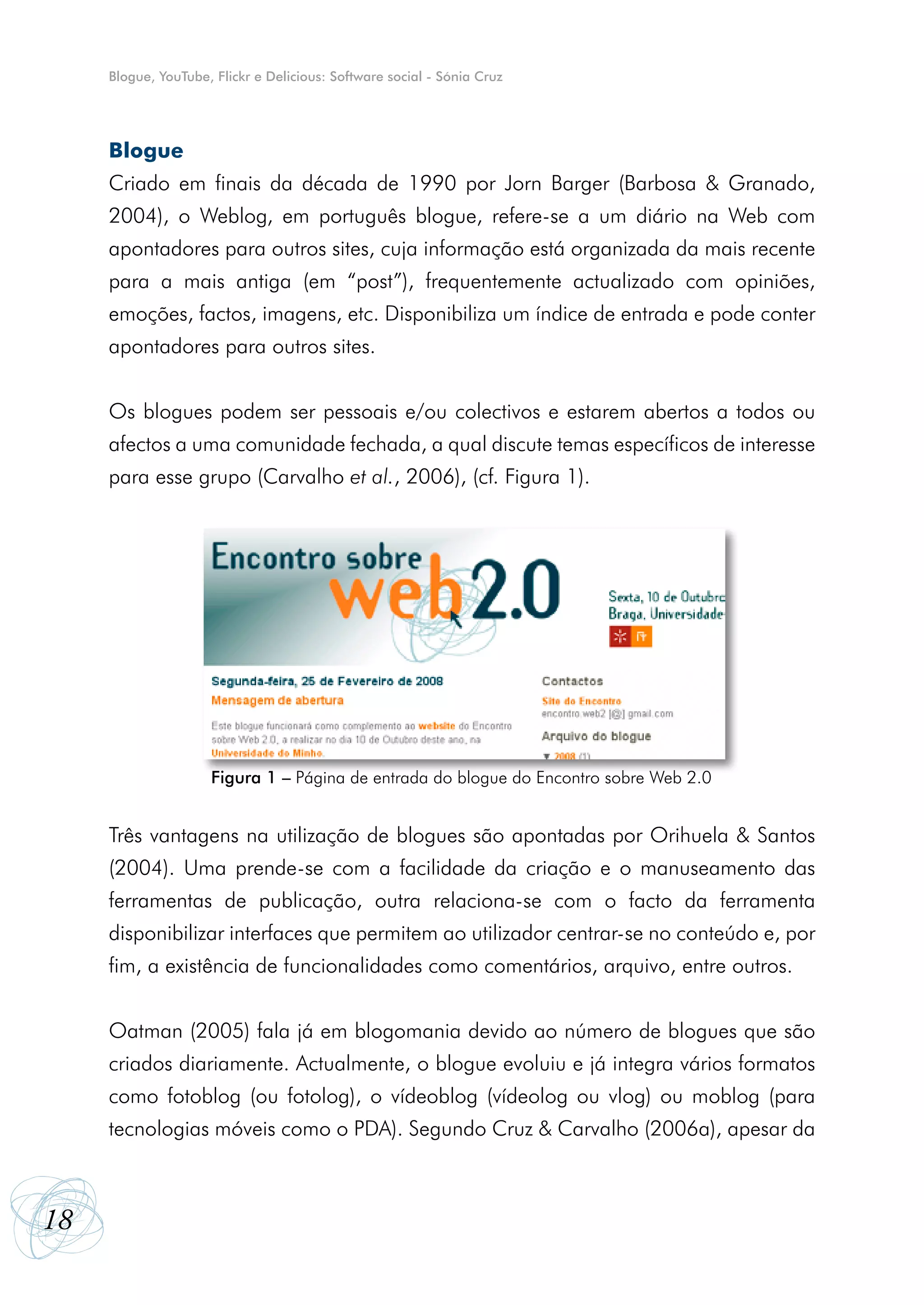 Blogue, YouTube, Flickr e Delicious: Software social - Sónia Cruz




     Blogue
     Criado em finais da década de 1990 por Jorn Barger (Barbosa & Granado,
     2004), o Weblog, em português blogue, refere-se a um diário na Web com
     apontadores para outros sites, cuja informação está organizada da mais recente
     para a mais antiga (em “post”), frequentemente actualizado com opiniões,
     emoções, factos, imagens, etc. Disponibiliza um índice de entrada e pode conter
     apontadores para outros sites.


     Os blogues podem ser pessoais e/ou colectivos e estarem abertos a todos ou
     afectos a uma comunidade fechada, a qual discute temas específicos de interesse
     para esse grupo (Carvalho et al., 2006), (cf. Figura 1).




                     Figura 1 – Página de entrada do blogue do Encontro sobre Web 2.0


     Três vantagens na utilização de blogues são apontadas por Orihuela & Santos
     (2004). Uma prende-se com a facilidade da criação e o manuseamento das
     ferramentas de publicação, outra relaciona-se com o facto da ferramenta
     disponibilizar interfaces que permitem ao utilizador centrar-se no conteúdo e, por
     fim, a existência de funcionalidades como comentários, arquivo, entre outros.


     Oatman (2005) fala já em blogomania devido ao número de blogues que são
     criados diariamente. Actualmente, o blogue evoluiu e já integra vários formatos
     como fotoblog (ou fotolog), o vídeoblog (vídeolog ou vlog) ou moblog (para
     tecnologias móveis como o PDA). Segundo Cruz & Carvalho (2006a), apesar da



18
 
