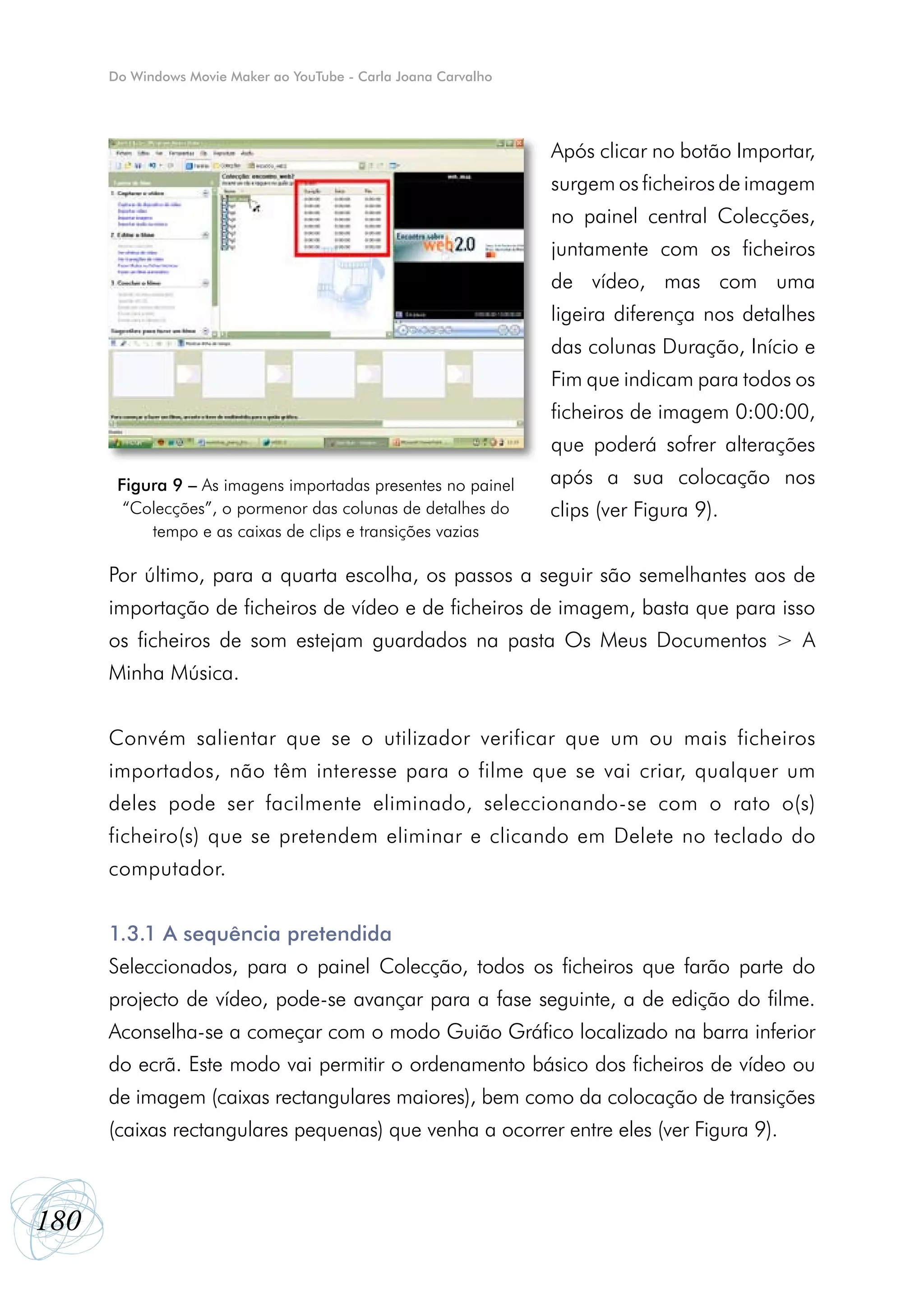 Do Windows Movie Maker ao YouTube - Carla Joana Carvalho




                                                                 Após clicar no botão Importar,
                                                                 surgem os ficheiros de imagem
                                                                 no painel central Colecções,
                                                                 juntamente com os ficheiros
                                                                 de vídeo, mas com uma
                                                                 ligeira diferença nos detalhes
                                                                 das colunas Duração, Início e
                                                                 Fim que indicam para todos os
                                                                 ficheiros de imagem 0:00:00,
                                                                 que poderá sofrer alterações
       Figura 9 – As imagens importadas presentes no painel      após a sua colocação nos
        “Colecções”, o pormenor das colunas de detalhes do       clips (ver Figura 9).
           tempo e as caixas de clips e transições vazias

      Por último, para a quarta escolha, os passos a seguir são semelhantes aos de
      importação de ficheiros de vídeo e de ficheiros de imagem, basta que para isso
      os ficheiros de som estejam guardados na pasta Os Meus Documentos > A
      Minha Música.


      Convém salientar que se o utilizador verificar que um ou mais ficheiros
      importados, não têm interesse para o filme que se vai criar, qualquer um
      deles pode ser facilmente eliminado, seleccionando-se com o rato o(s)
      ficheiro(s) que se pretendem eliminar e clicando em Delete no teclado do
      computador.


      1.3.1 A sequência pretendida
      Seleccionados, para o painel Colecção, todos os ficheiros que farão parte do
      projecto de vídeo, pode-se avançar para a fase seguinte, a de edição do filme.
      Aconselha-se a começar com o modo Guião Gráfico localizado na barra inferior
      do ecrã. Este modo vai permitir o ordenamento básico dos ficheiros de vídeo ou
      de imagem (caixas rectangulares maiores), bem como da colocação de transições
      (caixas rectangulares pequenas) que venha a ocorrer entre eles (ver Figura 9).



180
 