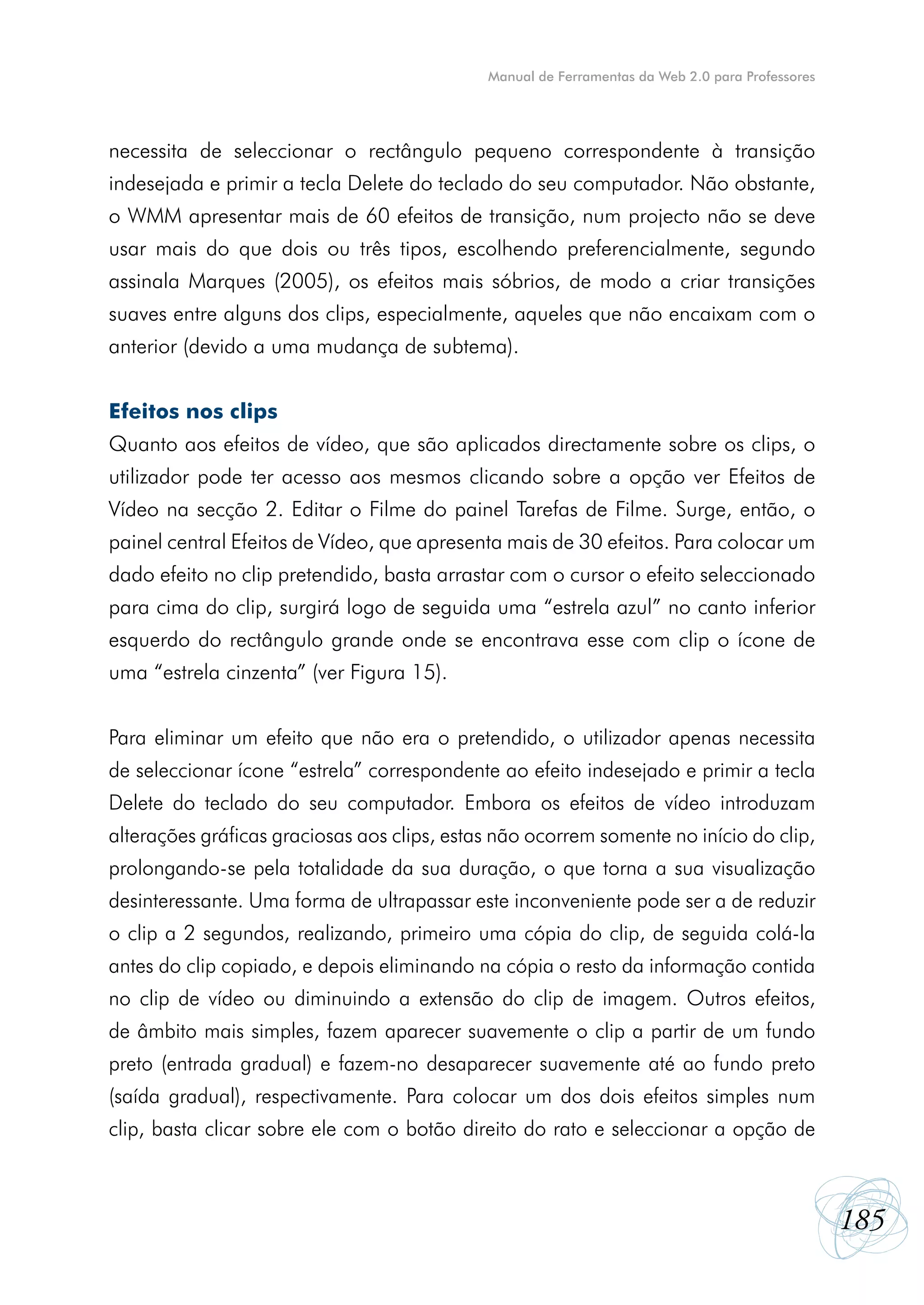 Manual de Ferramentas da Web 2.0 para Professores




necessita de seleccionar o rectângulo pequeno correspondente à transição
indesejada e primir a tecla Delete do teclado do seu computador. Não obstante,
o WMM apresentar mais de 60 efeitos de transição, num projecto não se deve
usar mais do que dois ou três tipos, escolhendo preferencialmente, segundo
assinala Marques (2005), os efeitos mais sóbrios, de modo a criar transições
suaves entre alguns dos clips, especialmente, aqueles que não encaixam com o
anterior (devido a uma mudança de subtema).


Efeitos nos clips
Quanto aos efeitos de vídeo, que são aplicados directamente sobre os clips, o
utilizador pode ter acesso aos mesmos clicando sobre a opção ver Efeitos de
Vídeo na secção 2. Editar o Filme do painel Tarefas de Filme. Surge, então, o
painel central Efeitos de Vídeo, que apresenta mais de 30 efeitos. Para colocar um
dado efeito no clip pretendido, basta arrastar com o cursor o efeito seleccionado
para cima do clip, surgirá logo de seguida uma “estrela azul” no canto inferior
esquerdo do rectângulo grande onde se encontrava esse com clip o ícone de
uma “estrela cinzenta” (ver Figura 15).


Para eliminar um efeito que não era o pretendido, o utilizador apenas necessita
de seleccionar ícone “estrela” correspondente ao efeito indesejado e primir a tecla
Delete do teclado do seu computador. Embora os efeitos de vídeo introduzam
alterações gráficas graciosas aos clips, estas não ocorrem somente no início do clip,
prolongando-se pela totalidade da sua duração, o que torna a sua visualização
desinteressante. Uma forma de ultrapassar este inconveniente pode ser a de reduzir
o clip a 2 segundos, realizando, primeiro uma cópia do clip, de seguida colá-la
antes do clip copiado, e depois eliminando na cópia o resto da informação contida
no clip de vídeo ou diminuindo a extensão do clip de imagem. Outros efeitos,
de âmbito mais simples, fazem aparecer suavemente o clip a partir de um fundo
preto (entrada gradual) e fazem-no desaparecer suavemente até ao fundo preto
(saída gradual), respectivamente. Para colocar um dos dois efeitos simples num
clip, basta clicar sobre ele com o botão direito do rato e seleccionar a opção de



                                                                                                 185
 