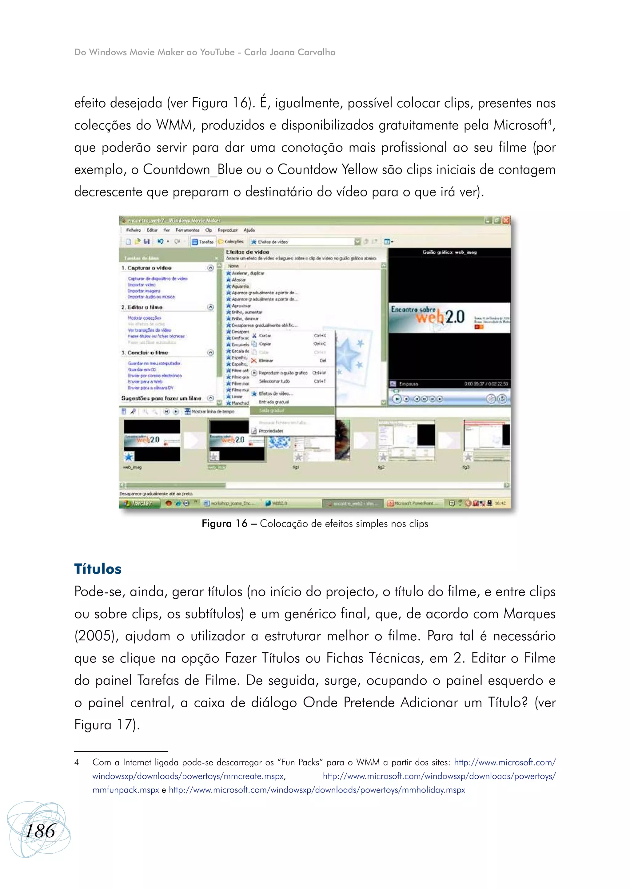 Do Windows Movie Maker ao YouTube - Carla Joana Carvalho




      efeito desejada (ver Figura 16). É, igualmente, possível colocar clips, presentes nas
      colecções do WMM, produzidos e disponibilizados gratuitamente pela Microsoft4,
      que poderão servir para dar uma conotação mais profissional ao seu filme (por
      exemplo, o Countdown_Blue ou o Countdow Yellow são clips iniciais de contagem
      decrescente que preparam o destinatário do vídeo para o que irá ver).




                                    Figura 16 – Colocação de efeitos simples nos clips



      Títulos
      Pode-se, ainda, gerar títulos (no início do projecto, o título do filme, e entre clips
      ou sobre clips, os subtítulos) e um genérico final, que, de acordo com Marques
      (2005), ajudam o utilizador a estruturar melhor o filme. Para tal é necessário
      que se clique na opção Fazer Títulos ou Fichas Técnicas, em 2. Editar o Filme
      do painel Tarefas de Filme. De seguida, surge, ocupando o painel esquerdo e
      o painel central, a caixa de diálogo Onde Pretende Adicionar um Título? (ver
      Figura 17).

      4   Com a Internet ligada pode-se descarregar os “Fun Packs” para o WMM a partir dos sites: http://www.microsoft.com/
          windowsxp/downloads/powertoys/mmcreate.mspx,            http://www.microsoft.com/windowsxp/downloads/powertoys/
          mmfunpack.mspx e http://www.microsoft.com/windowsxp/downloads/powertoys/mmholiday.mspx



186
 