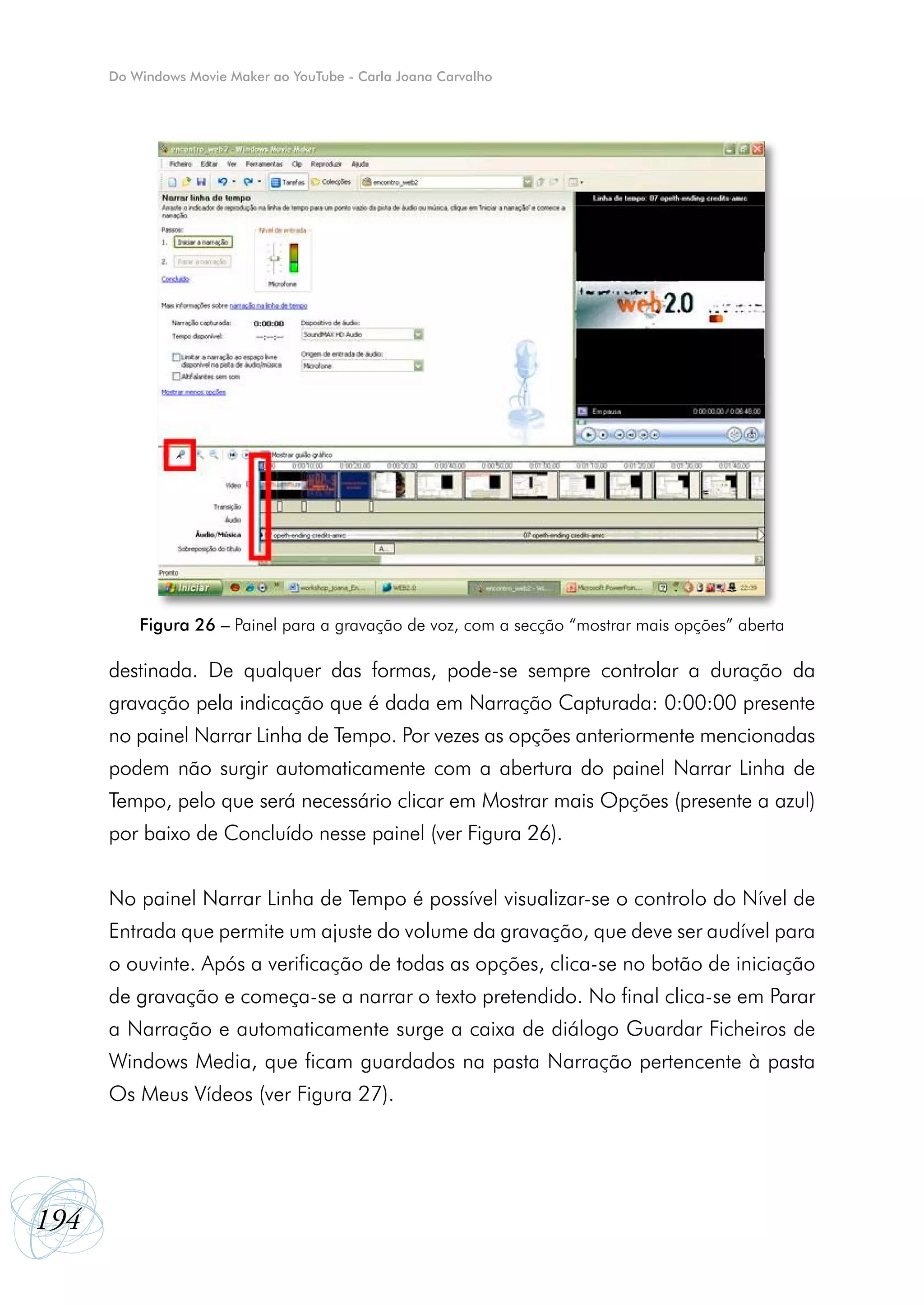 Do Windows Movie Maker ao YouTube - Carla Joana Carvalho




          Figura 26 – Painel para a gravação de voz, com a secção “mostrar mais opções” aberta

      destinada. De qualquer das formas, pode-se sempre controlar a duração da
      gravação pela indicação que é dada em Narração Capturada: 0:00:00 presente
      no painel Narrar Linha de Tempo. Por vezes as opções anteriormente mencionadas
      podem não surgir automaticamente com a abertura do painel Narrar Linha de
      Tempo, pelo que será necessário clicar em Mostrar mais Opções (presente a azul)
      por baixo de Concluído nesse painel (ver Figura 26).


      No painel Narrar Linha de Tempo é possível visualizar-se o controlo do Nível de
      Entrada que permite um ajuste do volume da gravação, que deve ser audível para
      o ouvinte. Após a verificação de todas as opções, clica-se no botão de iniciação
      de gravação e começa-se a narrar o texto pretendido. No final clica-se em Parar
      a Narração e automaticamente surge a caixa de diálogo Guardar Ficheiros de
      Windows Media, que ficam guardados na pasta Narração pertencente à pasta
      Os Meus Vídeos (ver Figura 27).




194
 