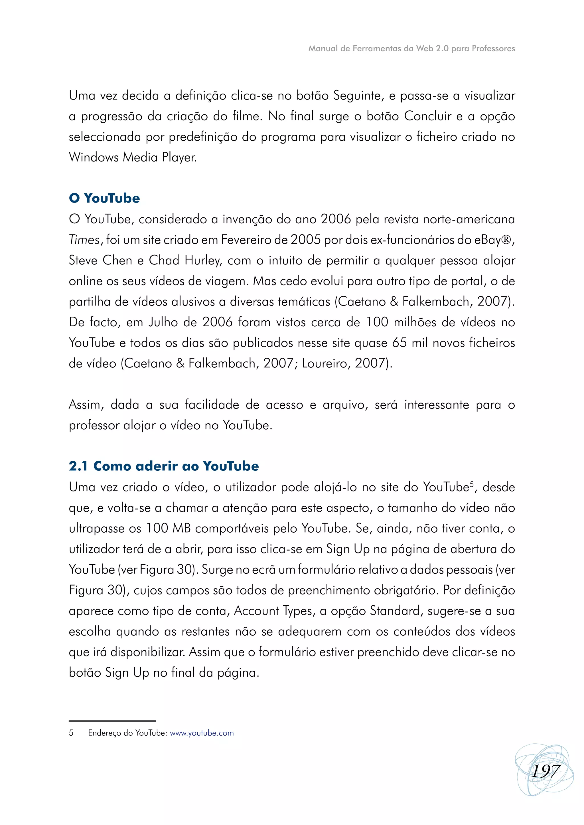 Manual de Ferramentas da Web 2.0 para Professores




Uma vez decida a definição clica-se no botão Seguinte, e passa-se a visualizar
a progressão da criação do filme. No final surge o botão Concluir e a opção
seleccionada por predefinição do programa para visualizar o ficheiro criado no
Windows Media Player.


O YouTube
O YouTube, considerado a invenção do ano 2006 pela revista norte-americana
Times, foi um site criado em Fevereiro de 2005 por dois ex-funcionários do eBay,
Steve Chen e Chad Hurley, com o intuito de permitir a qualquer pessoa alojar
online os seus vídeos de viagem. Mas cedo evolui para outro tipo de portal, o de
partilha de vídeos alusivos a diversas temáticas (Caetano & Falkembach, 2007).
De facto, em Julho de 2006 foram vistos cerca de 100 milhões de vídeos no
YouTube e todos os dias são publicados nesse site quase 65 mil novos ficheiros
de vídeo (Caetano & Falkembach, 2007; Loureiro, 2007).


Assim, dada a sua facilidade de acesso e arquivo, será interessante para o
professor alojar o vídeo no YouTube.


2.1 Como aderir ao YouTube
Uma vez criado o vídeo, o utilizador pode alojá-lo no site do YouTube5, desde
que, e volta-se a chamar a atenção para este aspecto, o tamanho do vídeo não
ultrapasse os 100 MB comportáveis pelo YouTube. Se, ainda, não tiver conta, o
utilizador terá de a abrir, para isso clica-se em Sign Up na página de abertura do
YouTube (ver Figura 30). Surge no ecrã um formulário relativo a dados pessoais (ver
Figura 30), cujos campos são todos de preenchimento obrigatório. Por definição
aparece como tipo de conta, Account Types, a opção Standard, sugere-se a sua
escolha quando as restantes não se adequarem com os conteúdos dos vídeos
que irá disponibilizar. Assim que o formulário estiver preenchido deve clicar-se no
botão Sign Up no final da página.



5   Endereço do YouTube: www.youtube.com



                                                                                                197
 