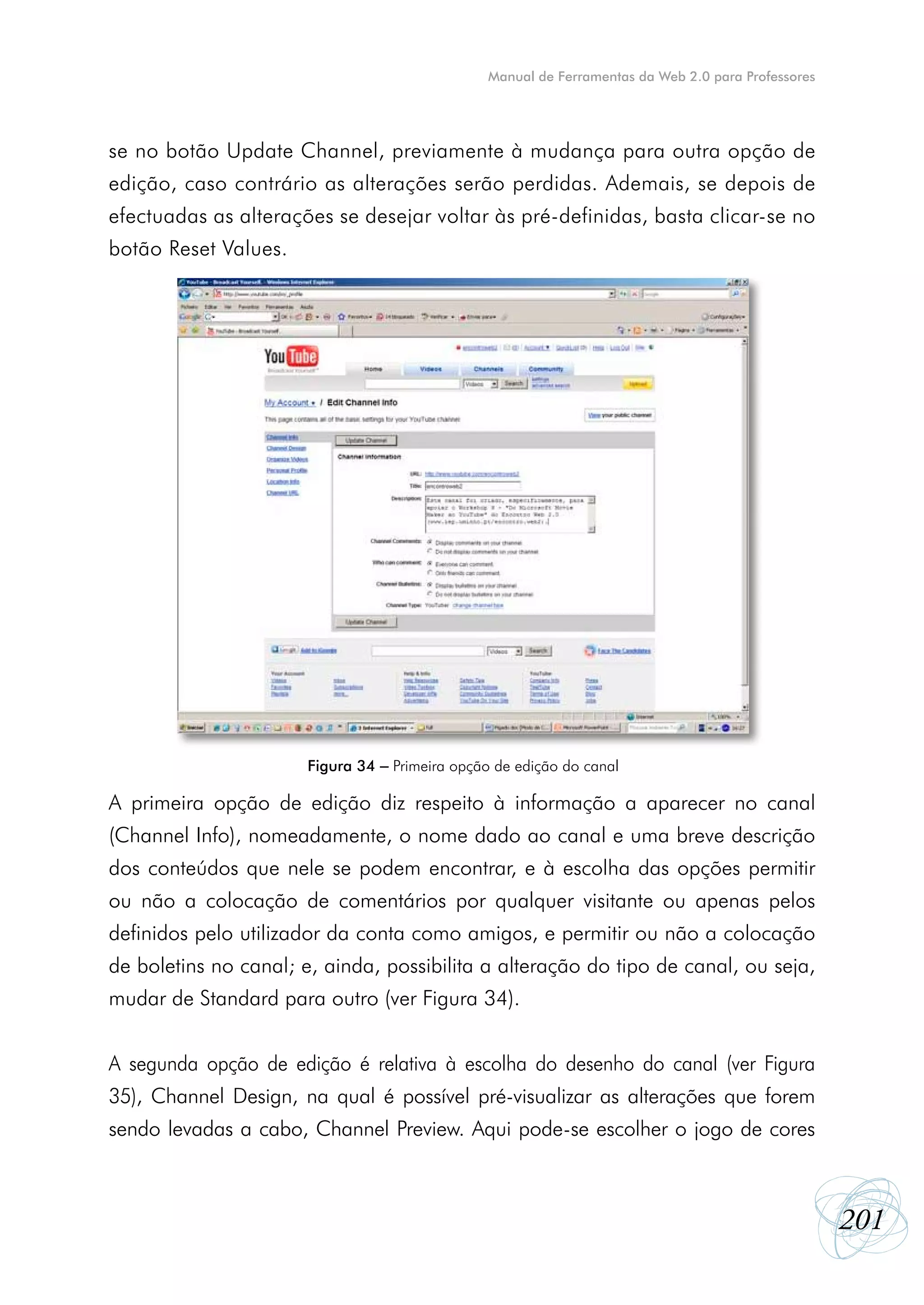 Manual de Ferramentas da Web 2.0 para Professores




se no botão Update Channel, previamente à mudança para outra opção de
edição, caso contrário as alterações serão perdidas. Ademais, se depois de
efectuadas as alterações se desejar voltar às pré-definidas, basta clicar-se no
botão Reset Values.




                       Figura 34 – Primeira opção de edição do canal

A primeira opção de edição diz respeito à informação a aparecer no canal
(Channel Info), nomeadamente, o nome dado ao canal e uma breve descrição
dos conteúdos que nele se podem encontrar, e à escolha das opções permitir
ou não a colocação de comentários por qualquer visitante ou apenas pelos
definidos pelo utilizador da conta como amigos, e permitir ou não a colocação
de boletins no canal; e, ainda, possibilita a alteração do tipo de canal, ou seja,
mudar de Standard para outro (ver Figura 34).


A segunda opção de edição é relativa à escolha do desenho do canal (ver Figura
35), Channel Design, na qual é possível pré-visualizar as alterações que forem
sendo levadas a cabo, Channel Preview. Aqui pode-se escolher o jogo de cores



                                                                                                     201
 