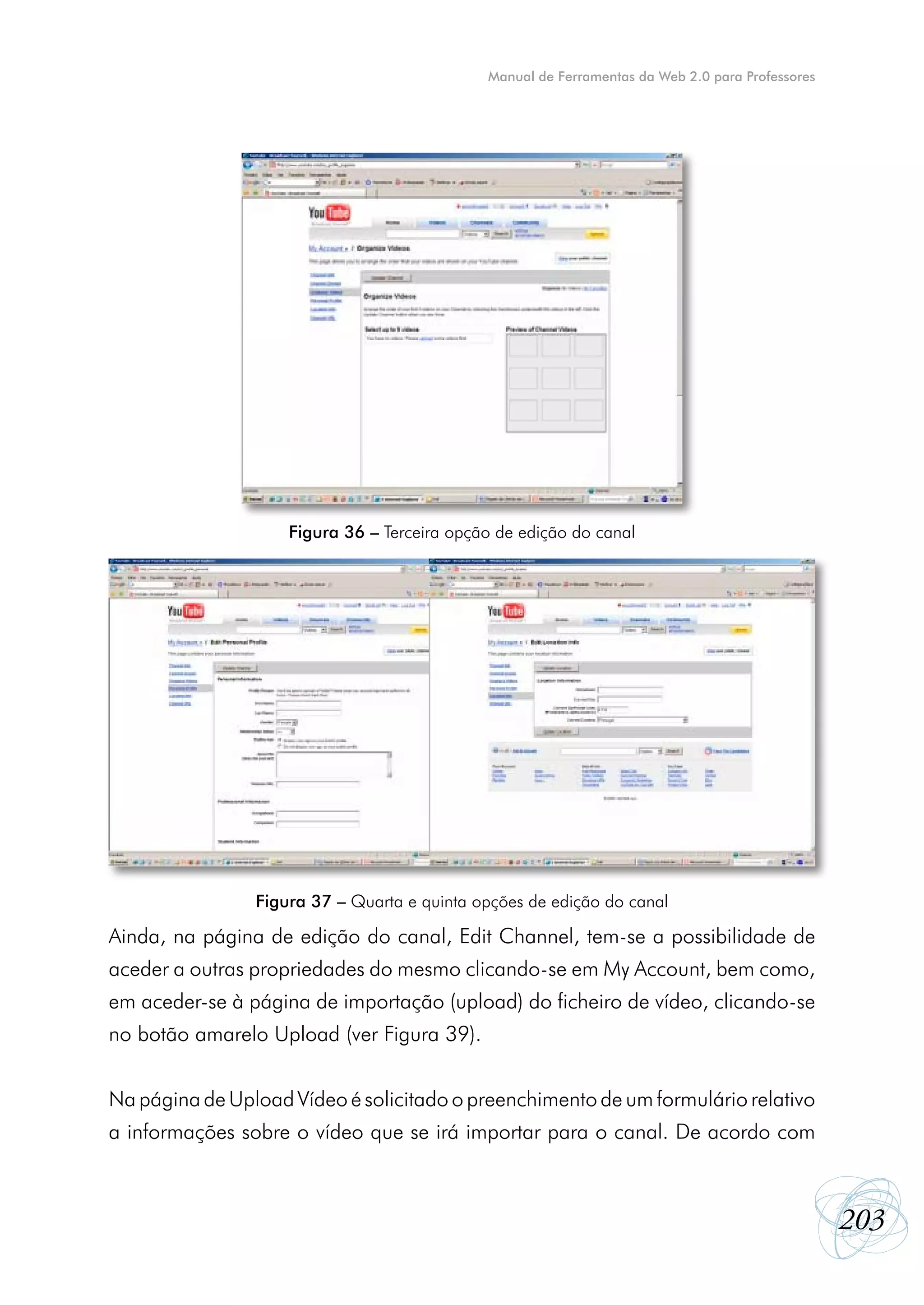 Manual de Ferramentas da Web 2.0 para Professores




                    Figura 36 – Terceira opção de edição do canal




                Figura 37 – Quarta e quinta opções de edição do canal

Ainda, na página de edição do canal, Edit Channel, tem-se a possibilidade de
aceder a outras propriedades do mesmo clicando-se em My Account, bem como,
em aceder-se à página de importação (upload) do ficheiro de vídeo, clicando-se
no botão amarelo Upload (ver Figura 39).


Na página de Upload Vídeo é solicitado o preenchimento de um formulário relativo
a informações sobre o vídeo que se irá importar para o canal. De acordo com



                                                                                                 203
 