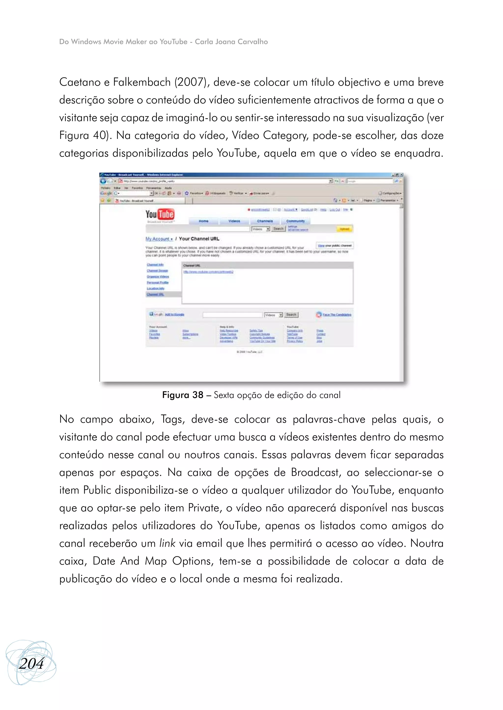 Do Windows Movie Maker ao YouTube - Carla Joana Carvalho




      Caetano e Falkembach (2007), deve-se colocar um título objectivo e uma breve
      descrição sobre o conteúdo do vídeo suficientemente atractivos de forma a que o
      visitante seja capaz de imaginá-lo ou sentir-se interessado na sua visualização (ver
      Figura 40). Na categoria do vídeo, Vídeo Category, pode-se escolher, das doze
      categorias disponibilizadas pelo YouTube, aquela em que o vídeo se enquadra.




                                 Figura 38 – Sexta opção de edição do canal

      No campo abaixo, Tags, deve-se colocar as palavras-chave pelas quais, o
      visitante do canal pode efectuar uma busca a vídeos existentes dentro do mesmo
      conteúdo nesse canal ou noutros canais. Essas palavras devem ficar separadas
      apenas por espaços. Na caixa de opções de Broadcast, ao seleccionar-se o
      item Public disponibiliza-se o vídeo a qualquer utilizador do YouTube, enquanto
      que ao optar-se pelo item Private, o vídeo não aparecerá disponível nas buscas
      realizadas pelos utilizadores do YouTube, apenas os listados como amigos do
      canal receberão um link via email que lhes permitirá o acesso ao vídeo. Noutra
      caixa, Date And Map Options, tem-se a possibilidade de colocar a data de
      publicação do vídeo e o local onde a mesma foi realizada.




204
 
