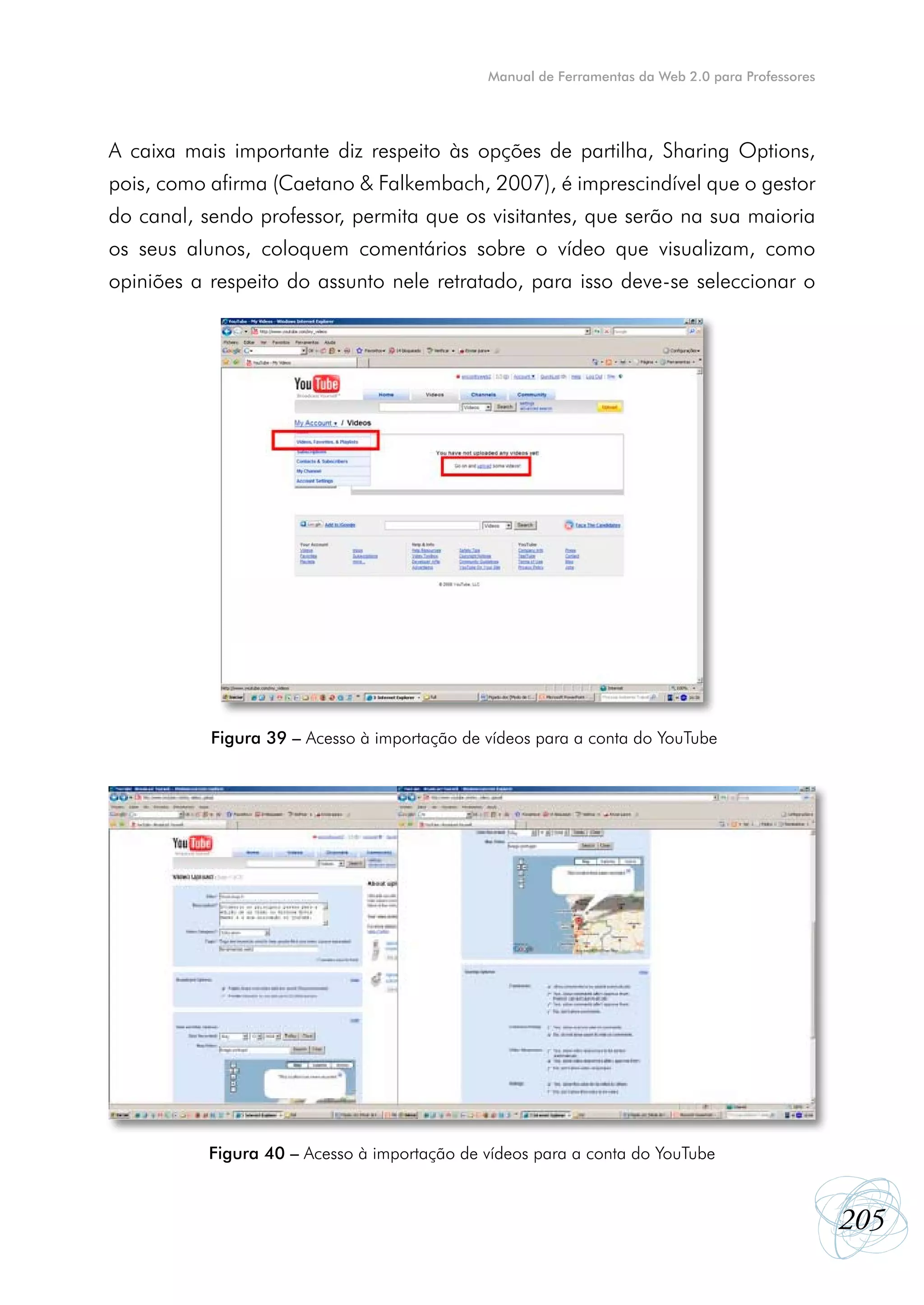 Manual de Ferramentas da Web 2.0 para Professores




A caixa mais importante diz respeito às opções de partilha, Sharing Options,
pois, como afirma (Caetano & Falkembach, 2007), é imprescindível que o gestor
do canal, sendo professor, permita que os visitantes, que serão na sua maioria
os seus alunos, coloquem comentários sobre o vídeo que visualizam, como
opiniões a respeito do assunto nele retratado, para isso deve-se seleccionar o




           Figura 39 – Acesso à importação de vídeos para a conta do YouTube




           Figura 40 – Acesso à importação de vídeos para a conta do YouTube



                                                                                                  205
 