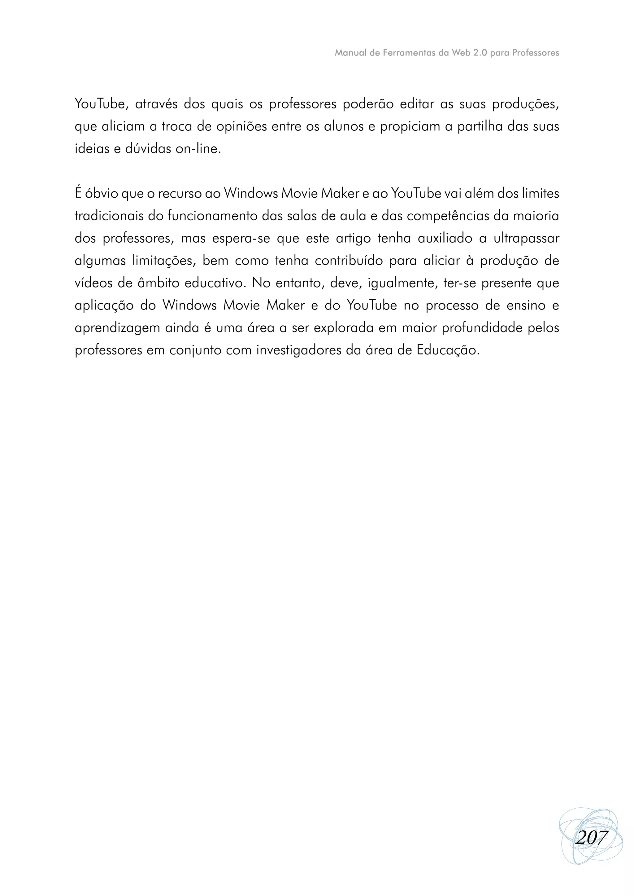 Manual de Ferramentas da Web 2.0 para Professores




YouTube, através dos quais os professores poderão editar as suas produções,
que aliciam a troca de opiniões entre os alunos e propiciam a partilha das suas
ideias e dúvidas on-line.


É óbvio que o recurso ao Windows Movie Maker e ao YouTube vai além dos limites
tradicionais do funcionamento das salas de aula e das competências da maioria
dos professores, mas espera-se que este artigo tenha auxiliado a ultrapassar
algumas limitações, bem como tenha contribuído para aliciar à produção de
vídeos de âmbito educativo. No entanto, deve, igualmente, ter-se presente que
aplicação do Windows Movie Maker e do YouTube no processo de ensino e
aprendizagem ainda é uma área a ser explorada em maior profundidade pelos
professores em conjunto com investigadores da área de Educação.




                                                                                              207
 