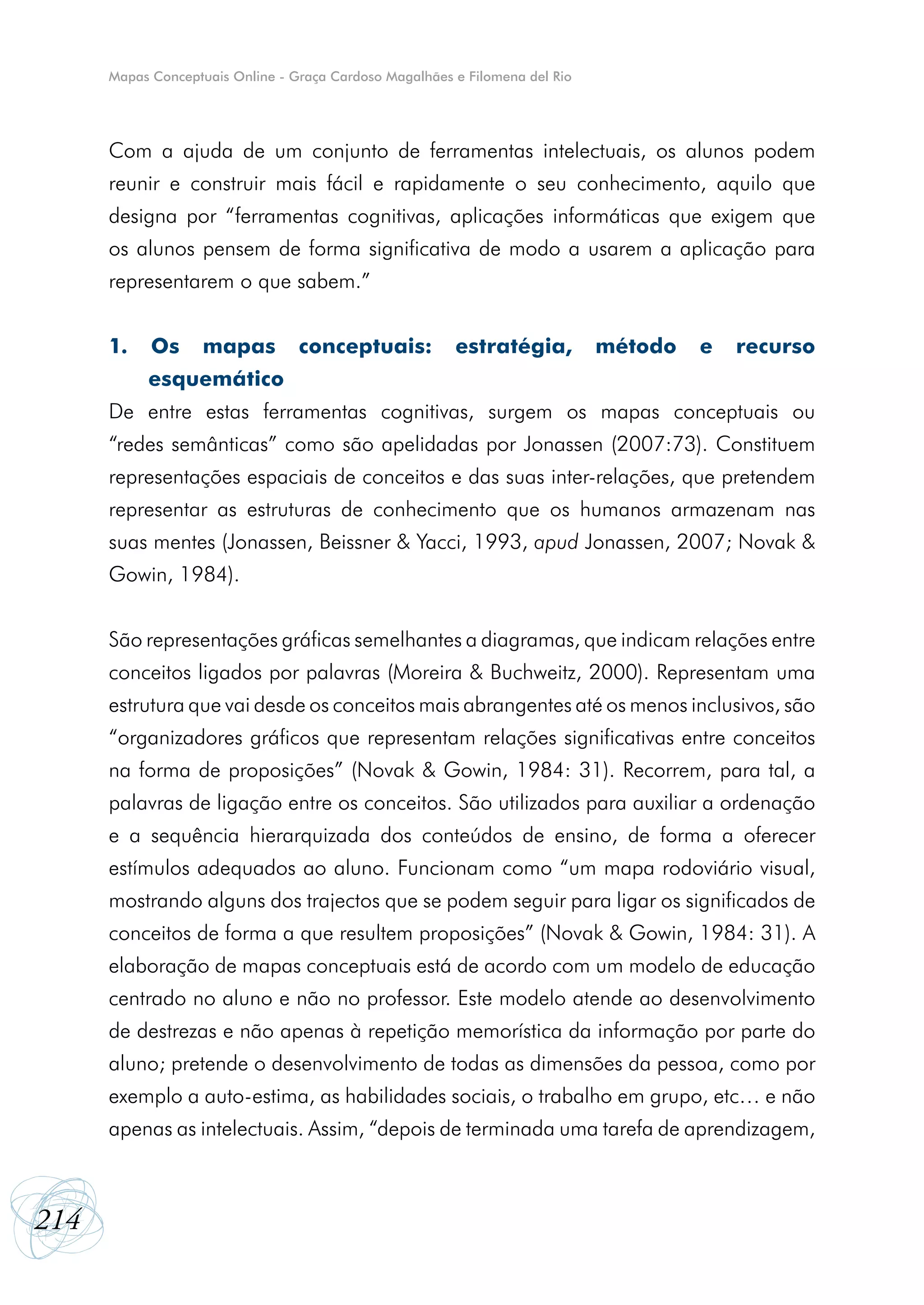 Mapas Conceptuais Online - Graça Cardoso Magalhães e Filomena del Rio




      Com a ajuda de um conjunto de ferramentas intelectuais, os alunos podem
      reunir e construir mais fácil e rapidamente o seu conhecimento, aquilo que
      designa por “ferramentas cognitivas, aplicações informáticas que exigem que
      os alunos pensem de forma significativa de modo a usarem a aplicação para
      representarem o que sabem.”


      1.    Os      mapas         conceptuais:           estratégia,          método   e   recurso
           esquemático
      De entre estas ferramentas cognitivas, surgem os mapas conceptuais ou
      “redes semânticas” como são apelidadas por Jonassen (2007:73). Constituem
      representações espaciais de conceitos e das suas inter-relações, que pretendem
      representar as estruturas de conhecimento que os humanos armazenam nas
      suas mentes (Jonassen, Beissner & Yacci, 1993, apud Jonassen, 2007; Novak &
      Gowin, 1984).


      São representações gráficas semelhantes a diagramas, que indicam relações entre
      conceitos ligados por palavras (Moreira & Buchweitz, 2000). Representam uma
      estrutura que vai desde os conceitos mais abrangentes até os menos inclusivos, são
      “organizadores gráficos que representam relações significativas entre conceitos
      na forma de proposições” (Novak & Gowin, 1984: 31). Recorrem, para tal, a
      palavras de ligação entre os conceitos. São utilizados para auxiliar a ordenação
      e a sequência hierarquizada dos conteúdos de ensino, de forma a oferecer
      estímulos adequados ao aluno. Funcionam como “um mapa rodoviário visual,
      mostrando alguns dos trajectos que se podem seguir para ligar os significados de
      conceitos de forma a que resultem proposições” (Novak & Gowin, 1984: 31). A
      elaboração de mapas conceptuais está de acordo com um modelo de educação
      centrado no aluno e não no professor. Este modelo atende ao desenvolvimento
      de destrezas e não apenas à repetição memorística da informação por parte do
      aluno; pretende o desenvolvimento de todas as dimensões da pessoa, como por
      exemplo a auto-estima, as habilidades sociais, o trabalho em grupo, etc… e não
      apenas as intelectuais. Assim, “depois de terminada uma tarefa de aprendizagem,



214
 
