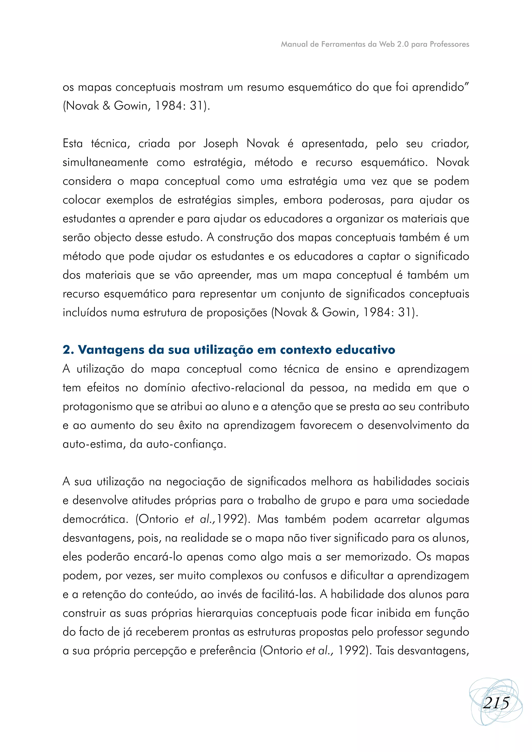 Manual de Ferramentas da Web 2.0 para Professores




os mapas conceptuais mostram um resumo esquemático do que foi aprendido”
(Novak & Gowin, 1984: 31).


Esta técnica, criada por Joseph Novak é apresentada, pelo seu criador,
simultaneamente como estratégia, método e recurso esquemático. Novak
considera o mapa conceptual como uma estratégia uma vez que se podem
colocar exemplos de estratégias simples, embora poderosas, para ajudar os
estudantes a aprender e para ajudar os educadores a organizar os materiais que
serão objecto desse estudo. A construção dos mapas conceptuais também é um
método que pode ajudar os estudantes e os educadores a captar o significado
dos materiais que se vão apreender, mas um mapa conceptual é também um
recurso esquemático para representar um conjunto de significados conceptuais
incluídos numa estrutura de proposições (Novak & Gowin, 1984: 31).


2. Vantagens da sua utilização em contexto educativo
A utilização do mapa conceptual como técnica de ensino e aprendizagem
tem efeitos no domínio afectivo-relacional da pessoa, na medida em que o
protagonismo que se atribui ao aluno e a atenção que se presta ao seu contributo
e ao aumento do seu êxito na aprendizagem favorecem o desenvolvimento da
auto-estima, da auto-confiança.


A sua utilização na negociação de significados melhora as habilidades sociais
e desenvolve atitudes próprias para o trabalho de grupo e para uma sociedade
democrática. (Ontorio et al.,1992). Mas também podem acarretar algumas
desvantagens, pois, na realidade se o mapa não tiver significado para os alunos,
eles poderão encará-lo apenas como algo mais a ser memorizado. Os mapas
podem, por vezes, ser muito complexos ou confusos e dificultar a aprendizagem
e a retenção do conteúdo, ao invés de facilitá-las. A habilidade dos alunos para
construir as suas próprias hierarquias conceptuais pode ficar inibida em função
do facto de já receberem prontas as estruturas propostas pelo professor segundo
a sua própria percepção e preferência (Ontorio et al., 1992). Tais desvantagens,



                                                                                              215
 