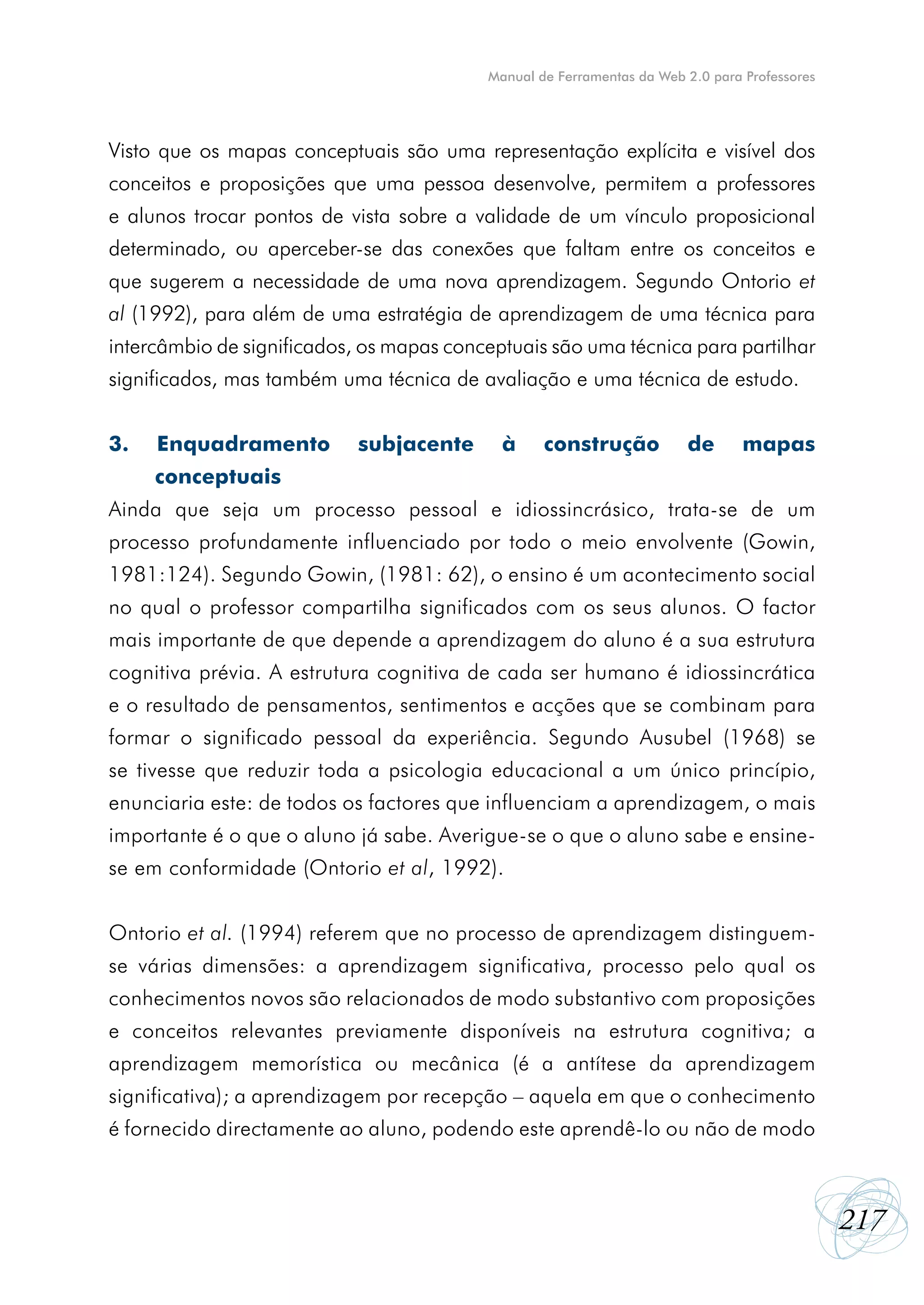 Manual de Ferramentas da Web 2.0 para Professores




Visto que os mapas conceptuais são uma representação explícita e visível dos
conceitos e proposições que uma pessoa desenvolve, permitem a professores
e alunos trocar pontos de vista sobre a validade de um vínculo proposicional
determinado, ou aperceber-se das conexões que faltam entre os conceitos e
que sugerem a necessidade de uma nova aprendizagem. Segundo Ontorio et
al (1992), para além de uma estratégia de aprendizagem de uma técnica para
intercâmbio de significados, os mapas conceptuais são uma técnica para partilhar
significados, mas também uma técnica de avaliação e uma técnica de estudo.


3.   Enquadramento          subjacente      à     construção           de       mapas
     conceptuais
Ainda que seja um processo pessoal e idiossincrásico, trata-se de um
processo profundamente influenciado por todo o meio envolvente (Gowin,
1981:124). Segundo Gowin, (1981: 62), o ensino é um acontecimento social
no qual o professor compartilha significados com os seus alunos. O factor
mais importante de que depende a aprendizagem do aluno é a sua estrutura
cognitiva prévia. A estrutura cognitiva de cada ser humano é idiossincrática
e o resultado de pensamentos, sentimentos e acções que se combinam para
formar o significado pessoal da experiência. Segundo Ausubel (1968) se
se tivesse que reduzir toda a psicologia educacional a um único princípio,
enunciaria este: de todos os factores que influenciam a aprendizagem, o mais
importante é o que o aluno já sabe. Averigue-se o que o aluno sabe e ensine-
se em conformidade (Ontorio et al, 1992).


Ontorio et al. (1994) referem que no processo de aprendizagem distinguem-
se várias dimensões: a aprendizagem significativa, processo pelo qual os
conhecimentos novos são relacionados de modo substantivo com proposições
e conceitos relevantes previamente disponíveis na estrutura cognitiva; a
aprendizagem memorística ou mecânica (é a antítese da aprendizagem
significativa); a aprendizagem por recepção – aquela em que o conhecimento
é fornecido directamente ao aluno, podendo este aprendê-lo ou não de modo



                                                                                              217
 