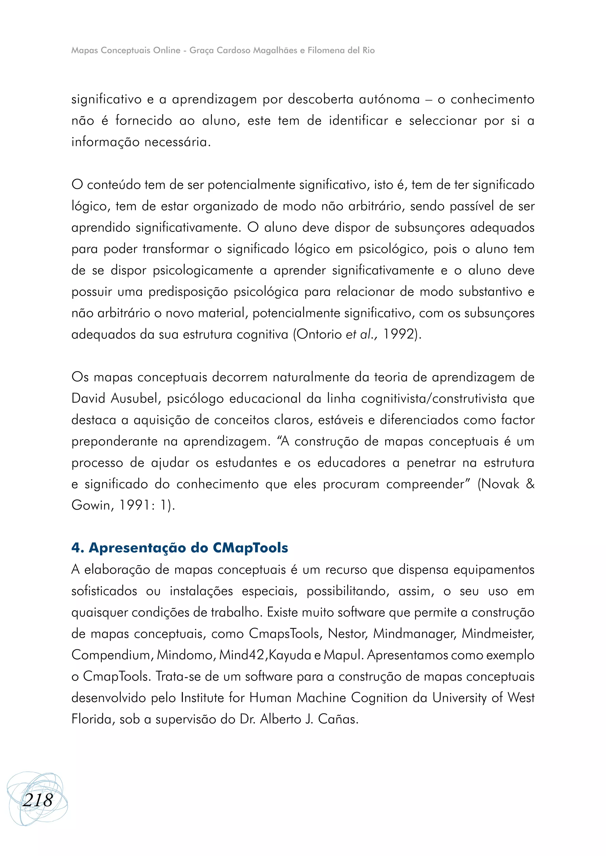 Mapas Conceptuais Online - Graça Cardoso Magalhães e Filomena del Rio




      significativo e a aprendizagem por descoberta autónoma – o conhecimento
      não é fornecido ao aluno, este tem de identificar e seleccionar por si a
      informação necessária.


      O conteúdo tem de ser potencialmente significativo, isto é, tem de ter significado
      lógico, tem de estar organizado de modo não arbitrário, sendo passível de ser
      aprendido significativamente. O aluno deve dispor de subsunçores adequados
      para poder transformar o significado lógico em psicológico, pois o aluno tem
      de se dispor psicologicamente a aprender significativamente e o aluno deve
      possuir uma predisposição psicológica para relacionar de modo substantivo e
      não arbitrário o novo material, potencialmente significativo, com os subsunçores
      adequados da sua estrutura cognitiva (Ontorio et al., 1992).


      Os mapas conceptuais decorrem naturalmente da teoria de aprendizagem de
      David Ausubel, psicólogo educacional da linha cognitivista/construtivista que
      destaca a aquisição de conceitos claros, estáveis e diferenciados como factor
      preponderante na aprendizagem. “A construção de mapas conceptuais é um
      processo de ajudar os estudantes e os educadores a penetrar na estrutura
      e significado do conhecimento que eles procuram compreender” (Novak &
      Gowin, 1991: 1).


      4. Apresentação do CMapTools
      A elaboração de mapas conceptuais é um recurso que dispensa equipamentos
      sofisticados ou instalações especiais, possibilitando, assim, o seu uso em
      quaisquer condições de trabalho. Existe muito software que permite a construção
      de mapas conceptuais, como CmapsTools, Nestor, Mindmanager, Mindmeister,
      Compendium, Mindomo, Mind42,Kayuda e Mapul. Apresentamos como exemplo
      o CmapTools. Trata-se de um software para a construção de mapas conceptuais
      desenvolvido pelo Institute for Human Machine Cognition da University of West
      Florida, sob a supervisão do Dr. Alberto J. Cañas.




218
 