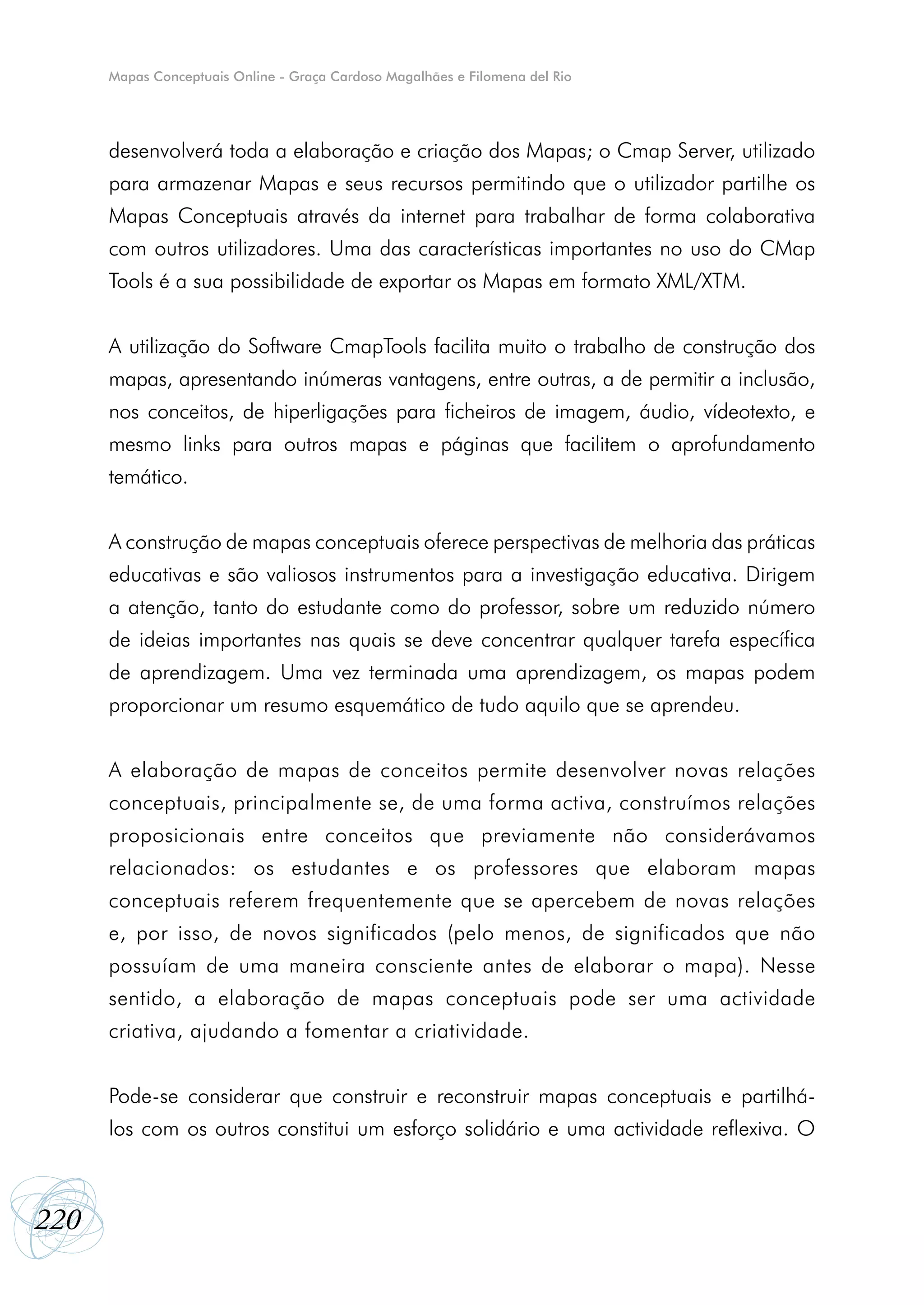 Mapas Conceptuais Online - Graça Cardoso Magalhães e Filomena del Rio




      desenvolverá toda a elaboração e criação dos Mapas; o Cmap Server, utilizado
      para armazenar Mapas e seus recursos permitindo que o utilizador partilhe os
      Mapas Conceptuais através da internet para trabalhar de forma colaborativa
      com outros utilizadores. Uma das características importantes no uso do CMap
      Tools é a sua possibilidade de exportar os Mapas em formato XML/XTM.


      A utilização do Software CmapTools facilita muito o trabalho de construção dos
      mapas, apresentando inúmeras vantagens, entre outras, a de permitir a inclusão,
      nos conceitos, de hiperligações para ficheiros de imagem, áudio, vídeotexto, e
      mesmo links para outros mapas e páginas que facilitem o aprofundamento
      temático.


      A construção de mapas conceptuais oferece perspectivas de melhoria das práticas
      educativas e são valiosos instrumentos para a investigação educativa. Dirigem
      a atenção, tanto do estudante como do professor, sobre um reduzido número
      de ideias importantes nas quais se deve concentrar qualquer tarefa específica
      de aprendizagem. Uma vez terminada uma aprendizagem, os mapas podem
      proporcionar um resumo esquemático de tudo aquilo que se aprendeu.


      A elaboração de mapas de conceitos permite desenvolver novas relações
      conceptuais, principalmente se, de uma forma activa, construímos relações
      proposicionais entre conceitos que previamente não considerávamos
      relacionados: os estudantes e os professores que elaboram mapas
      conceptuais referem frequentemente que se apercebem de novas relações
      e, por isso, de novos significados (pelo menos, de significados que não
      possuíam de uma maneira consciente antes de elaborar o mapa). Nesse
      sentido, a elaboração de mapas conceptuais pode ser uma actividade
      criativa, ajudando a fomentar a criatividade.


      Pode-se considerar que construir e reconstruir mapas conceptuais e partilhá-
      los com os outros constitui um esforço solidário e uma actividade reflexiva. O



220
 