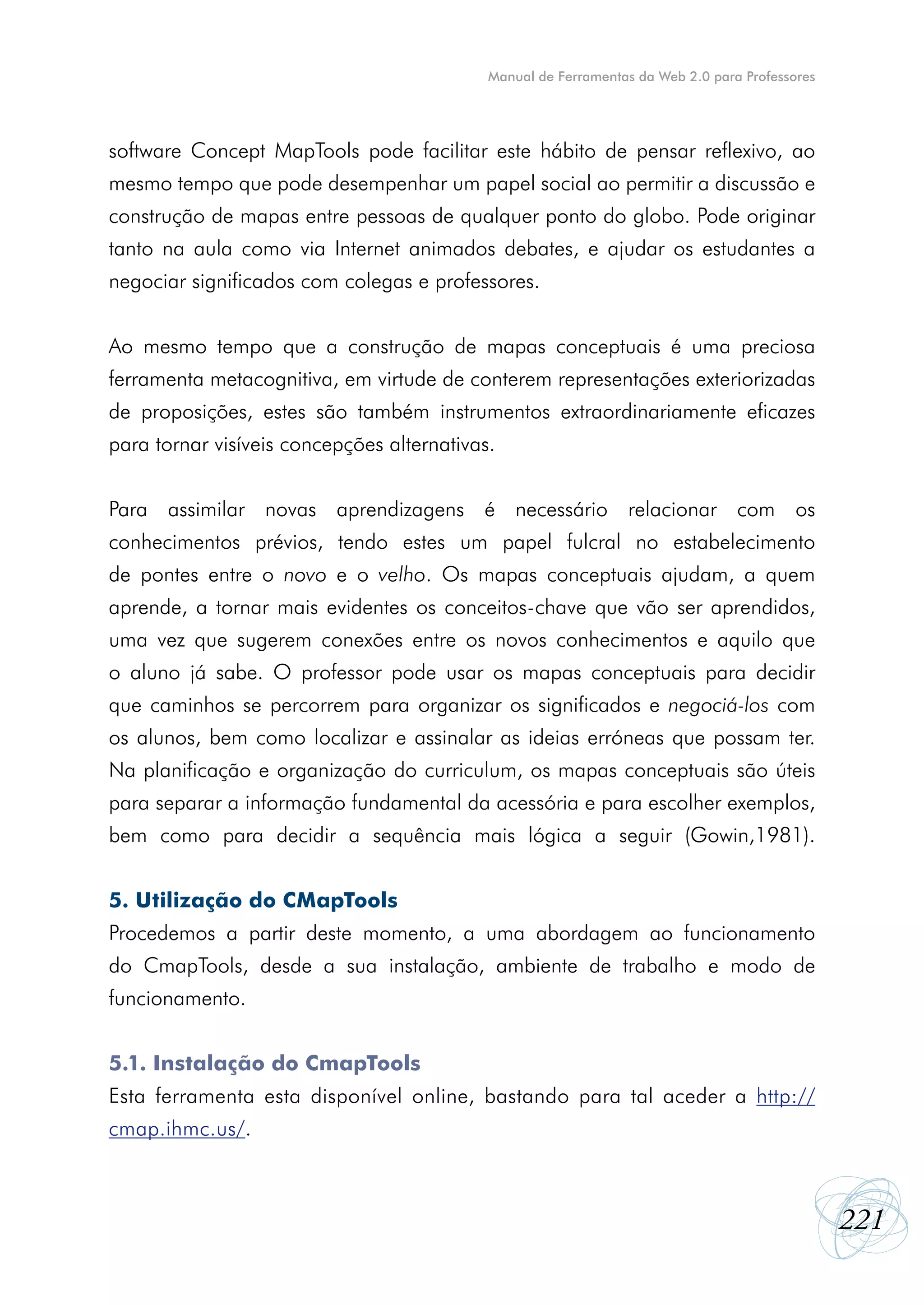 Manual de Ferramentas da Web 2.0 para Professores




software Concept MapTools pode facilitar este hábito de pensar reflexivo, ao
mesmo tempo que pode desempenhar um papel social ao permitir a discussão e
construção de mapas entre pessoas de qualquer ponto do globo. Pode originar
tanto na aula como via Internet animados debates, e ajudar os estudantes a
negociar significados com colegas e professores.


Ao mesmo tempo que a construção de mapas conceptuais é uma preciosa
ferramenta metacognitiva, em virtude de conterem representações exteriorizadas
de proposições, estes são também instrumentos extraordinariamente eficazes
para tornar visíveis concepções alternativas.


Para assimilar novas aprendizagens é necessário relacionar com os
conhecimentos prévios, tendo estes um papel fulcral no estabelecimento
de pontes entre o novo e o velho. Os mapas conceptuais ajudam, a quem
aprende, a tornar mais evidentes os conceitos-chave que vão ser aprendidos,
uma vez que sugerem conexões entre os novos conhecimentos e aquilo que
o aluno já sabe. O professor pode usar os mapas conceptuais para decidir
que caminhos se percorrem para organizar os significados e negociá-los com
os alunos, bem como localizar e assinalar as ideias erróneas que possam ter.
Na planificação e organização do curriculum, os mapas conceptuais são úteis
para separar a informação fundamental da acessória e para escolher exemplos,
bem como para decidir a sequência mais lógica a seguir (Gowin,1981).


5. Utilização do CMapTools
Procedemos a partir deste momento, a uma abordagem ao funcionamento
do CmapTools, desde a sua instalação, ambiente de trabalho e modo de
funcionamento.


5.1. Instalação do CmapTools
Esta ferramenta esta disponível online, bastando para tal aceder a http://
cmap.ihmc.us/.



                                                                                                221
 