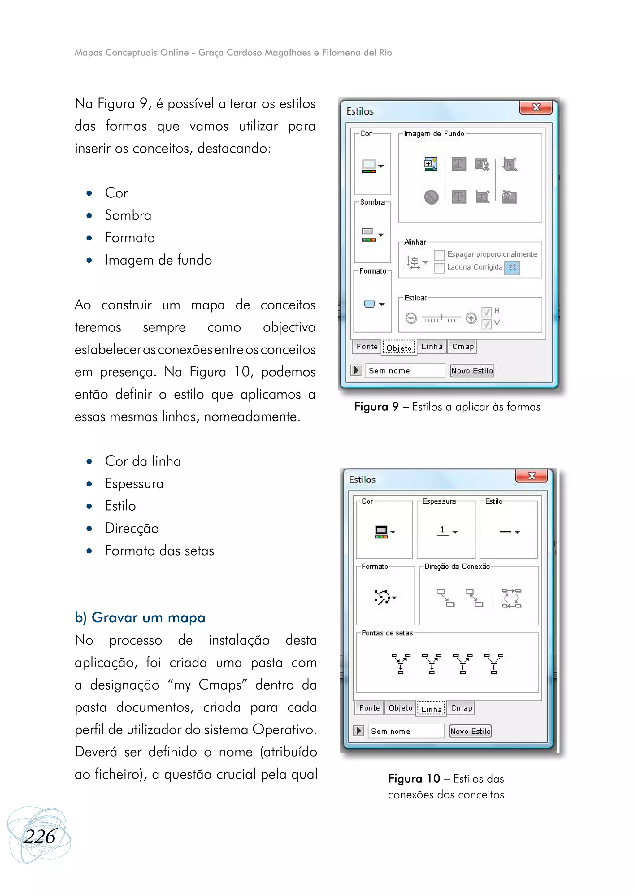 Mapas Conceptuais Online - Graça Cardoso Magalhães e Filomena del Rio




      Na Figura 9, é possível alterar os estilos
      das formas que vamos utilizar para
      inserir os conceitos, destacando:


        • Cor
        • Sombra
        • Formato
        • Imagem de fundo


      Ao construir um mapa de conceitos
      teremos       sempre        como        objectivo
      estabelecer as conexões entre os conceitos
      em presença. Na Figura 10, podemos
      então definir o estilo que aplicamos a
                                                                  Figura 9 – Estilos a aplicar às formas
      essas mesmas linhas, nomeadamente.


        • Cor da linha
        • Espessura
        • Estilo
        • Direcção
        • Formato das setas



      b) Gravar um mapa
      No     processo       de     instalação      desta
      aplicação, foi criada uma pasta com
      a designação “my Cmaps” dentro da
      pasta documentos, criada para cada
      perfil de utilizador do sistema Operativo.
      Deverá ser definido o nome (atribuído
      ao ficheiro), a questão crucial pela qual                           Figura 10 – Estilos das
                                                                          conexões dos conceitos


226
 