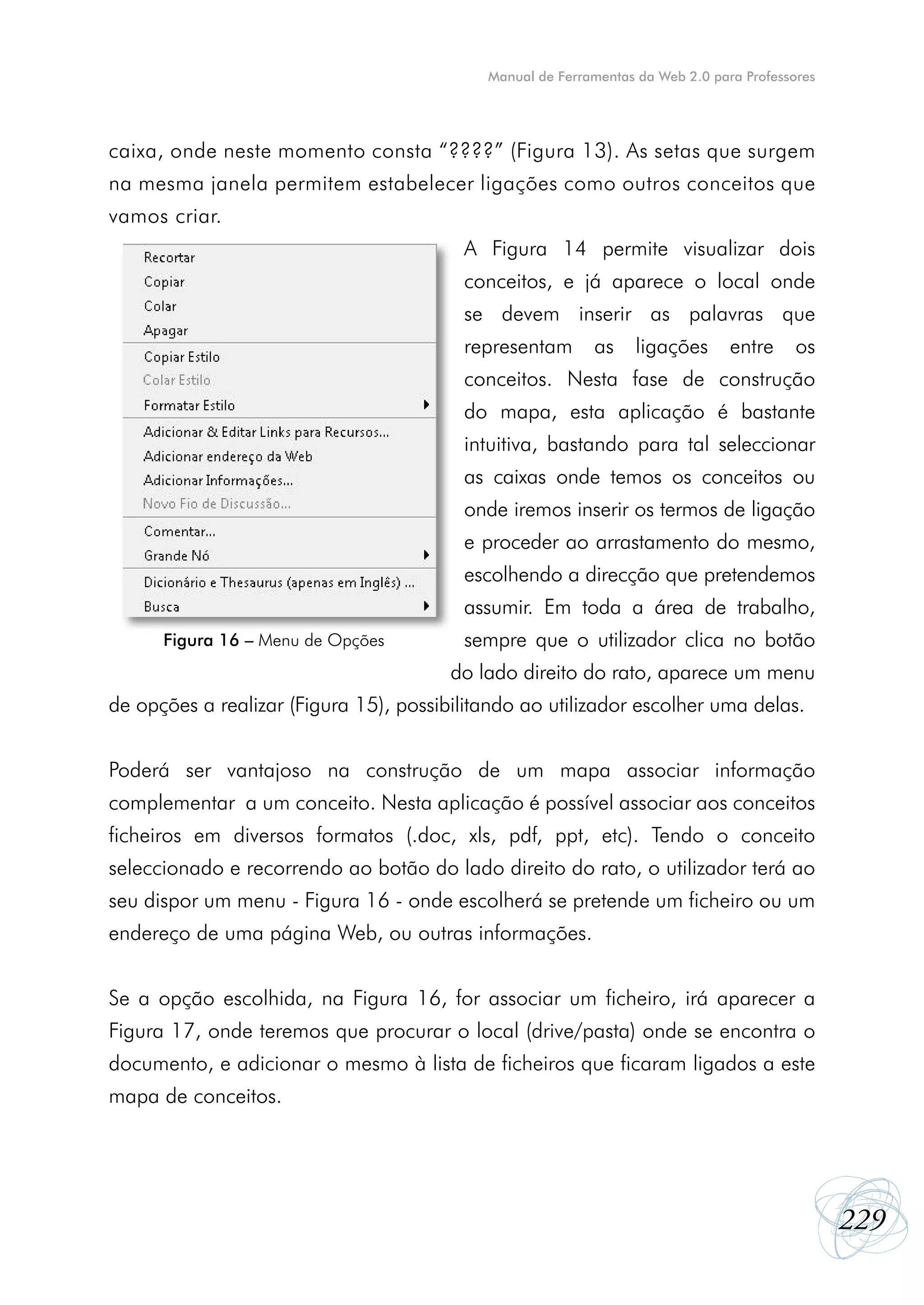 Manual de Ferramentas da Web 2.0 para Professores




caixa, onde neste momento consta “????” (Figura 13). As setas que surgem
na mesma janela permitem estabelecer ligações como outros conceitos que
vamos criar.
                                         A Figura 14 permite visualizar dois
                                         conceitos, e já aparece o local onde
                                         se devem inserir as palavras que
                                         representam       as     ligações      entre     os
                                         conceitos. Nesta fase de construção
                                         do mapa, esta aplicação é bastante
                                         intuitiva, bastando para tal seleccionar
                                         as caixas onde temos os conceitos ou
                                         onde iremos inserir os termos de ligação
                                         e proceder ao arrastamento do mesmo,
                                         escolhendo a direcção que pretendemos
                                         assumir. Em toda a área de trabalho,
      Figura 16 – Menu de Opções         sempre que o utilizador clica no botão
                                        do lado direito do rato, aparece um menu
de opções a realizar (Figura 15), possibilitando ao utilizador escolher uma delas.


Poderá ser vantajoso na construção de um mapa associar informação
complementar a um conceito. Nesta aplicação é possível associar aos conceitos
ficheiros em diversos formatos (.doc, xls, pdf, ppt, etc). Tendo o conceito
seleccionado e recorrendo ao botão do lado direito do rato, o utilizador terá ao
seu dispor um menu - Figura 16 - onde escolherá se pretende um ficheiro ou um
endereço de uma página Web, ou outras informações.


Se a opção escolhida, na Figura 16, for associar um ficheiro, irá aparecer a
Figura 17, onde teremos que procurar o local (drive/pasta) onde se encontra o
documento, e adicionar o mesmo à lista de ficheiros que ficaram ligados a este
mapa de conceitos.




                                                                                                229
 