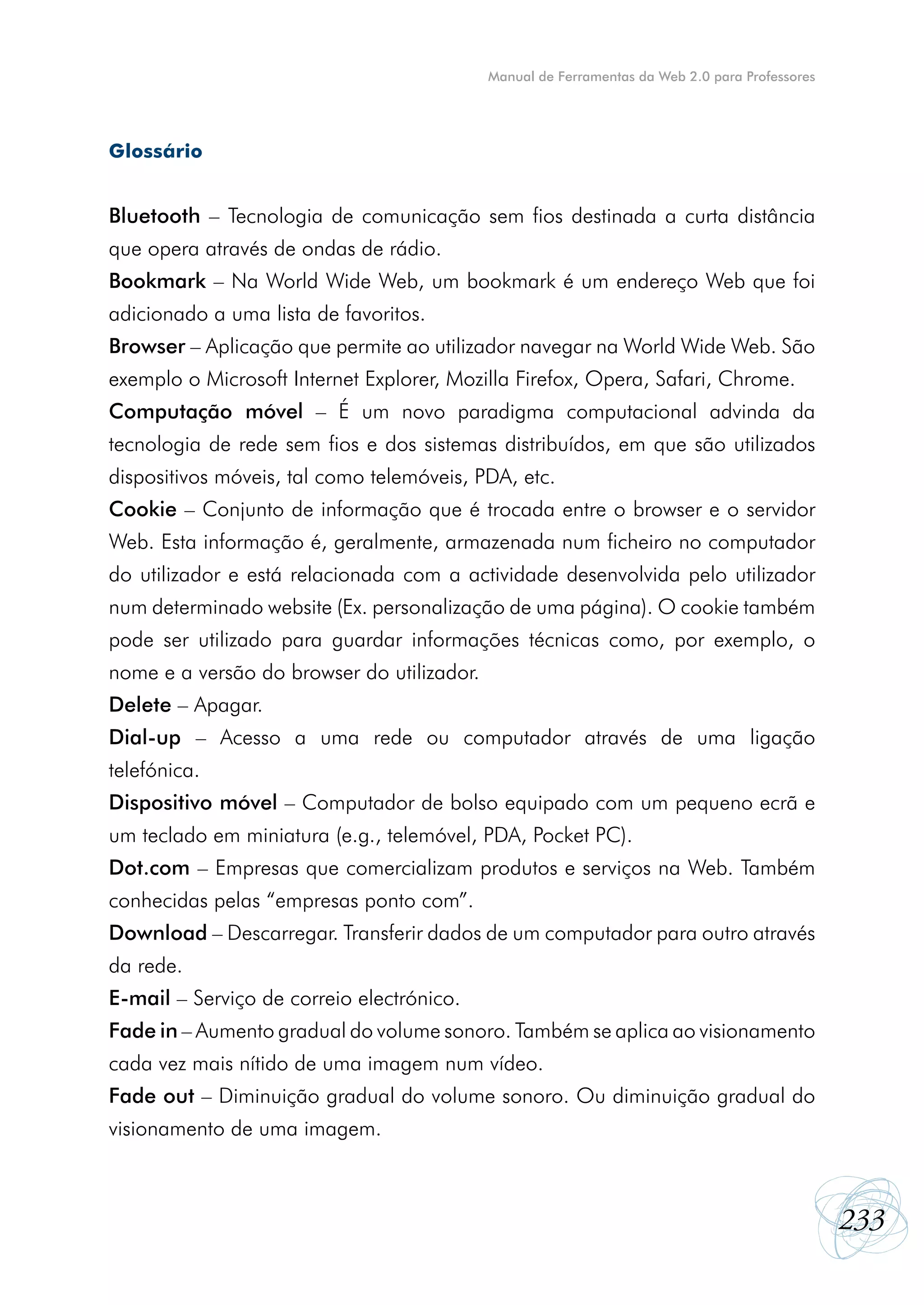 Manual de Ferramentas da Web 2.0 para Professores




Glossário


Bluetooth – Tecnologia de comunicação sem fios destinada a curta distância
que opera através de ondas de rádio.
Bookmark – Na World Wide Web, um bookmark é um endereço Web que foi
adicionado a uma lista de favoritos.
Browser – Aplicação que permite ao utilizador navegar na World Wide Web. São
exemplo o Microsoft Internet Explorer, Mozilla Firefox, Opera, Safari, Chrome.
Computação móvel – É um novo paradigma computacional advinda da
tecnologia de rede sem fios e dos sistemas distribuídos, em que são utilizados
dispositivos móveis, tal como telemóveis, PDA, etc.
Cookie – Conjunto de informação que é trocada entre o browser e o servidor
Web. Esta informação é, geralmente, armazenada num ficheiro no computador
do utilizador e está relacionada com a actividade desenvolvida pelo utilizador
num determinado website (Ex. personalização de uma página). O cookie também
pode ser utilizado para guardar informações técnicas como, por exemplo, o
nome e a versão do browser do utilizador.
Delete – Apagar.
Dial-up – Acesso a uma rede ou computador através de uma ligação
telefónica.
Dispositivo móvel – Computador de bolso equipado com um pequeno ecrã e
um teclado em miniatura (e.g., telemóvel, PDA, Pocket PC).
Dot.com – Empresas que comercializam produtos e serviços na Web. Também
conhecidas pelas “empresas ponto com”.
Download – Descarregar. Transferir dados de um computador para outro através
da rede.
E-mail – Serviço de correio electrónico.
Fade in – Aumento gradual do volume sonoro. Também se aplica ao visionamento
cada vez mais nítido de uma imagem num vídeo.
Fade out – Diminuição gradual do volume sonoro. Ou diminuição gradual do
visionamento de uma imagem.



                                                                                                233
 