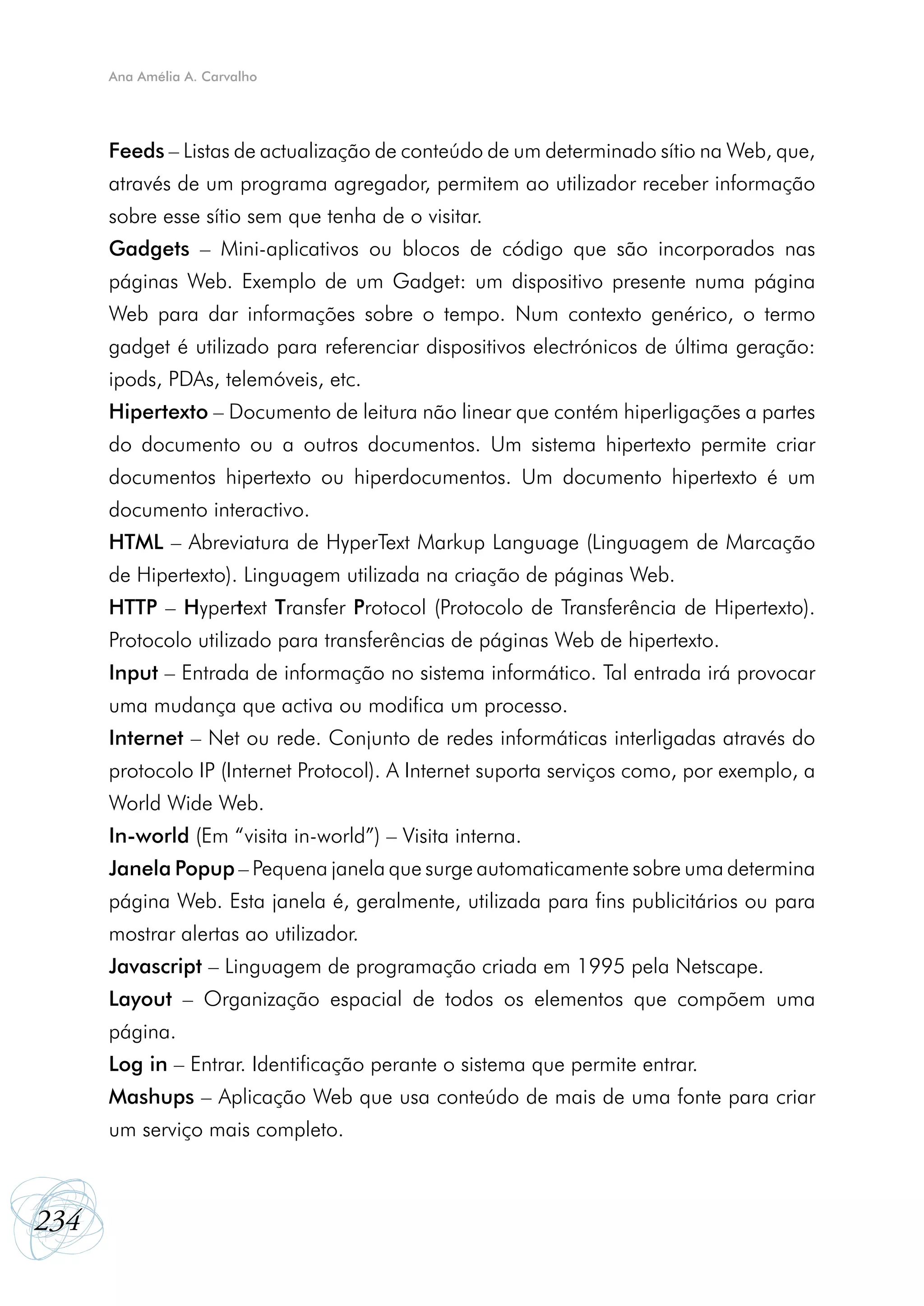 Ana Amélia A. Carvalho




      Feeds – Listas de actualização de conteúdo de um determinado sítio na Web, que,
      através de um programa agregador, permitem ao utilizador receber informação
      sobre esse sítio sem que tenha de o visitar.
      Gadgets – Mini-aplicativos ou blocos de código que são incorporados nas
      páginas Web. Exemplo de um Gadget: um dispositivo presente numa página
      Web para dar informações sobre o tempo. Num contexto genérico, o termo
      gadget é utilizado para referenciar dispositivos electrónicos de última geração:
      ipods, PDAs, telemóveis, etc.
      Hipertexto – Documento de leitura não linear que contém hiperligações a partes
      do documento ou a outros documentos. Um sistema hipertexto permite criar
      documentos hipertexto ou hiperdocumentos. Um documento hipertexto é um
      documento interactivo.
      HTML – Abreviatura de HyperText Markup Language (Linguagem de Marcação
      de Hipertexto). Linguagem utilizada na criação de páginas Web.
      HTTP – Hypertext Transfer Protocol (Protocolo de Transferência de Hipertexto).
      Protocolo utilizado para transferências de páginas Web de hipertexto.
      Input – Entrada de informação no sistema informático. Tal entrada irá provocar
      uma mudança que activa ou modifica um processo.
      Internet – Net ou rede. Conjunto de redes informáticas interligadas através do
      protocolo IP (Internet Protocol). A Internet suporta serviços como, por exemplo, a
      World Wide Web.
      In-world (Em “visita in-world”) – Visita interna.
      Janela Popup – Pequena janela que surge automaticamente sobre uma determina
      página Web. Esta janela é, geralmente, utilizada para fins publicitários ou para
      mostrar alertas ao utilizador.
      Javascript – Linguagem de programação criada em 1995 pela Netscape.
      Layout – Organização espacial de todos os elementos que compõem uma
      página.
      Log in – Entrar. Identificação perante o sistema que permite entrar.
      Mashups – Aplicação Web que usa conteúdo de mais de uma fonte para criar
      um serviço mais completo.



234
 