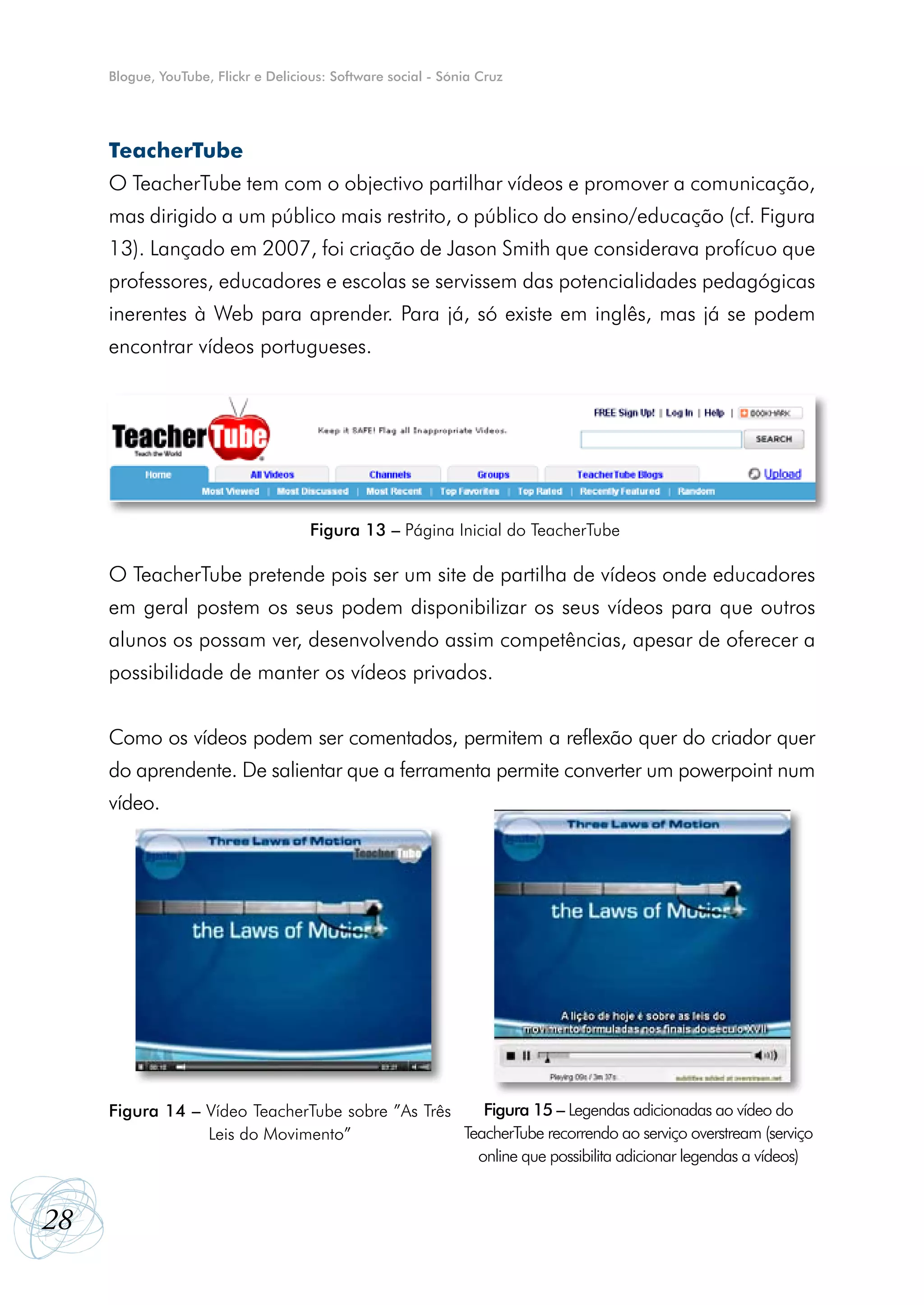 Blogue, YouTube, Flickr e Delicious: Software social - Sónia Cruz




     TeacherTube
     O TeacherTube tem com o objectivo partilhar vídeos e promover a comunicação,
     mas dirigido a um público mais restrito, o público do ensino/educação (cf. Figura
     13). Lançado em 2007, foi criação de Jason Smith que considerava profícuo que
     professores, educadores e escolas se servissem das potencialidades pedagógicas
     inerentes à Web para aprender. Para já, só existe em inglês, mas já se podem
     encontrar vídeos portugueses.




                                      Figura 13 – Página Inicial do TeacherTube

     O TeacherTube pretende pois ser um site de partilha de vídeos onde educadores
     em geral postem os seus podem disponibilizar os seus vídeos para que outros
     alunos os possam ver, desenvolvendo assim competências, apesar de oferecer a
     possibilidade de manter os vídeos privados.


     Como os vídeos podem ser comentados, permitem a reflexão quer do criador quer
     do aprendente. De salientar que a ferramenta permite converter um powerpoint num
     vídeo.




     Figura 14 – Vídeo TeacherTube sobre ”As Três    Figura 15 – Legendas adicionadas ao vídeo do
                 Leis do Movimento”               TeacherTube recorrendo ao serviço overstream (serviço
                                                    online que possibilita adicionar legendas a vídeos)


28
 