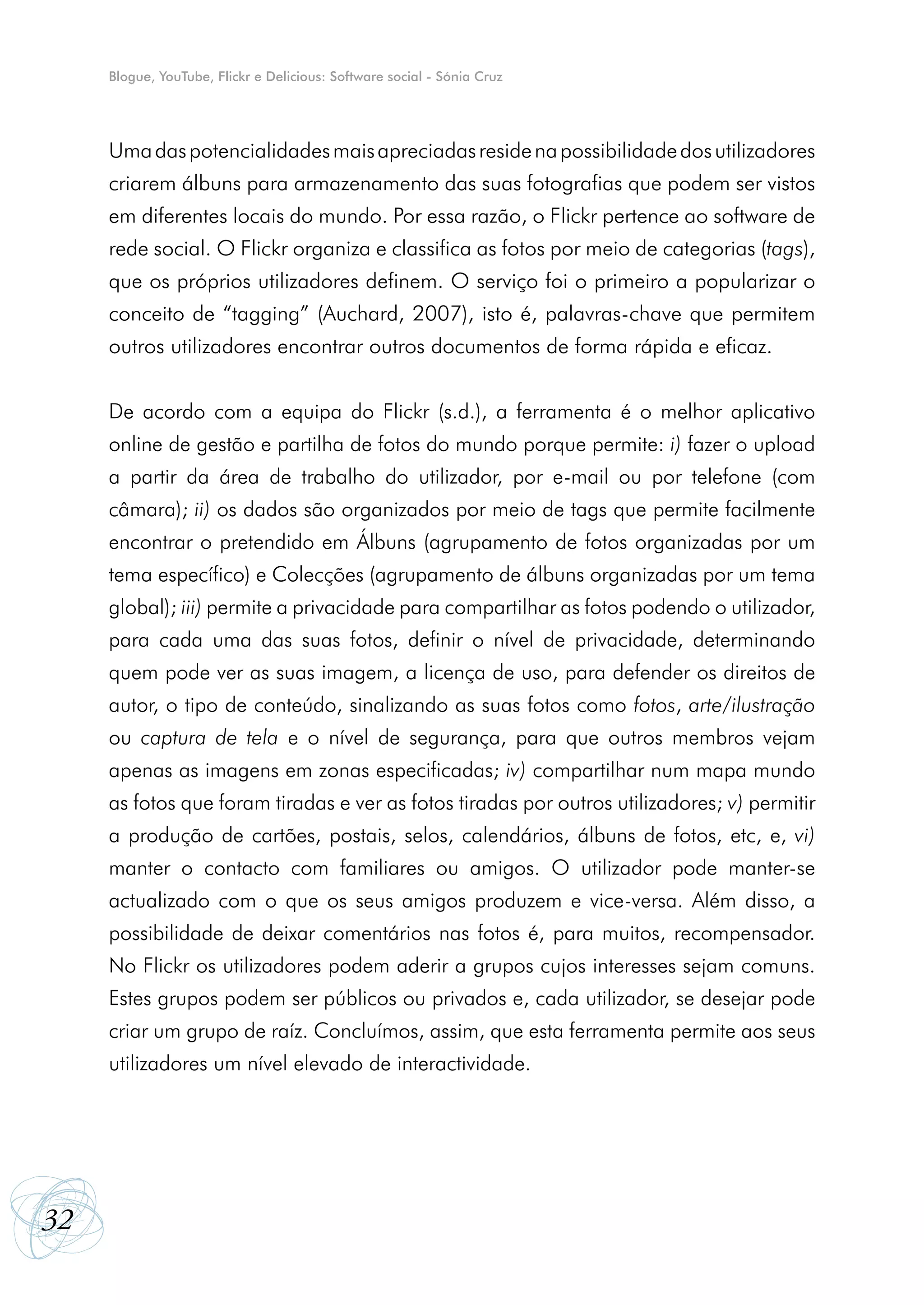 Blogue, YouTube, Flickr e Delicious: Software social - Sónia Cruz




     Uma das potencialidades mais apreciadas reside na possibilidade dos utilizadores
     criarem álbuns para armazenamento das suas fotografias que podem ser vistos
     em diferentes locais do mundo. Por essa razão, o Flickr pertence ao software de
     rede social. O Flickr organiza e classifica as fotos por meio de categorias (tags),
     que os próprios utilizadores definem. O serviço foi o primeiro a popularizar o
     conceito de “tagging” (Auchard, 2007), isto é, palavras-chave que permitem
     outros utilizadores encontrar outros documentos de forma rápida e eficaz.


     De acordo com a equipa do Flickr (s.d.), a ferramenta é o melhor aplicativo
     online de gestão e partilha de fotos do mundo porque permite: i) fazer o upload
     a partir da área de trabalho do utilizador, por e-mail ou por telefone (com
     câmara); ii) os dados são organizados por meio de tags que permite facilmente
     encontrar o pretendido em Álbuns (agrupamento de fotos organizadas por um
     tema específico) e Colecções (agrupamento de álbuns organizadas por um tema
     global); iii) permite a privacidade para compartilhar as fotos podendo o utilizador,
     para cada uma das suas fotos, definir o nível de privacidade, determinando
     quem pode ver as suas imagem, a licença de uso, para defender os direitos de
     autor, o tipo de conteúdo, sinalizando as suas fotos como fotos, arte/ilustração
     ou captura de tela e o nível de segurança, para que outros membros vejam
     apenas as imagens em zonas especificadas; iv) compartilhar num mapa mundo
     as fotos que foram tiradas e ver as fotos tiradas por outros utilizadores; v) permitir
     a produção de cartões, postais, selos, calendários, álbuns de fotos, etc, e, vi)
     manter o contacto com familiares ou amigos. O utilizador pode manter-se
     actualizado com o que os seus amigos produzem e vice-versa. Além disso, a
     possibilidade de deixar comentários nas fotos é, para muitos, recompensador.
     No Flickr os utilizadores podem aderir a grupos cujos interesses sejam comuns.
     Estes grupos podem ser públicos ou privados e, cada utilizador, se desejar pode
     criar um grupo de raíz. Concluímos, assim, que esta ferramenta permite aos seus
     utilizadores um nível elevado de interactividade.




32
 