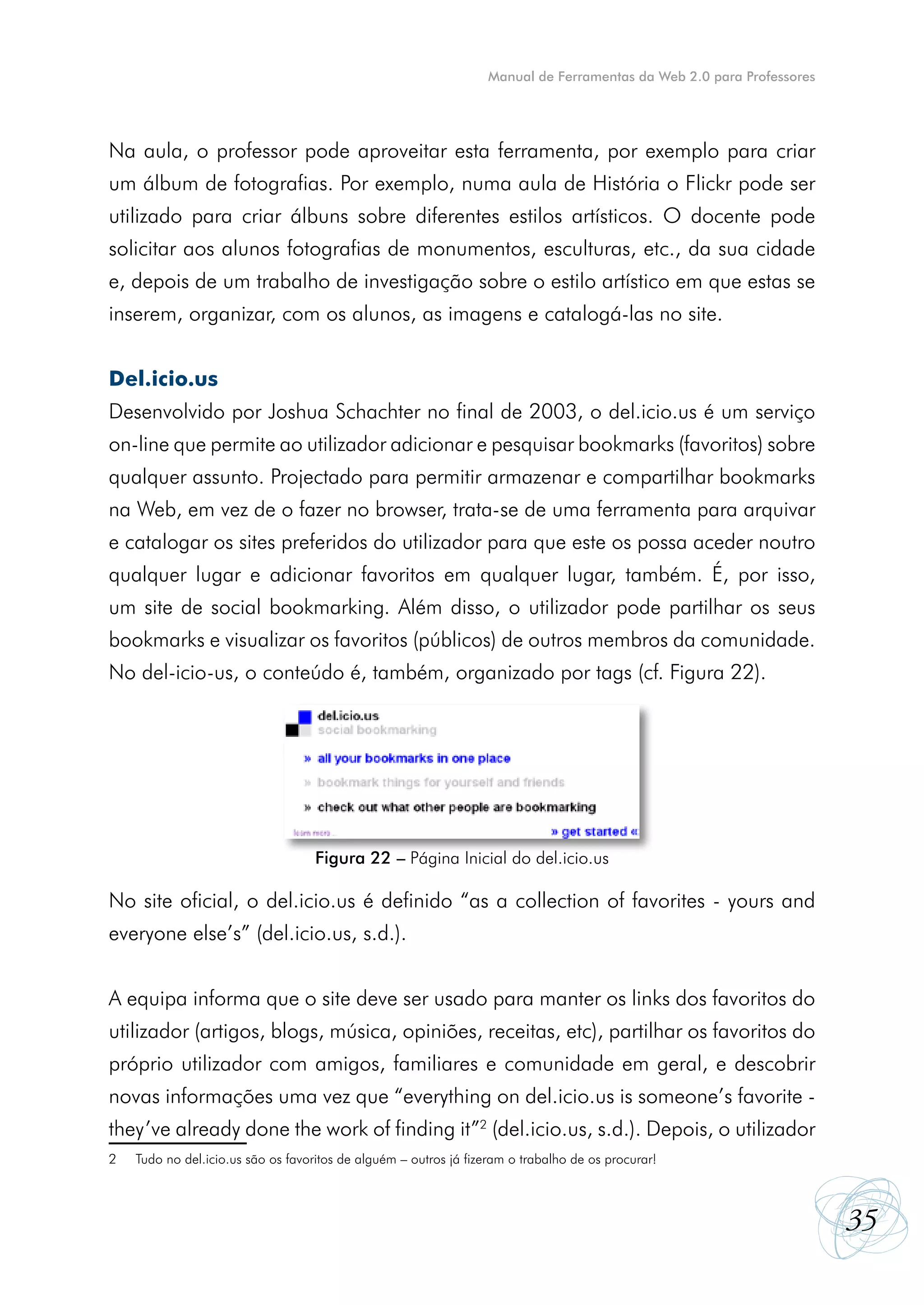 Manual de Ferramentas da Web 2.0 para Professores




Na aula, o professor pode aproveitar esta ferramenta, por exemplo para criar
um álbum de fotografias. Por exemplo, numa aula de História o Flickr pode ser
utilizado para criar álbuns sobre diferentes estilos artísticos. O docente pode
solicitar aos alunos fotografias de monumentos, esculturas, etc., da sua cidade
e, depois de um trabalho de investigação sobre o estilo artístico em que estas se
inserem, organizar, com os alunos, as imagens e catalogá-las no site.


Del.icio.us
Desenvolvido por Joshua Schachter no final de 2003, o del.icio.us é um serviço
on-line que permite ao utilizador adicionar e pesquisar bookmarks (favoritos) sobre
qualquer assunto. Projectado para permitir armazenar e compartilhar bookmarks
na Web, em vez de o fazer no browser, trata-se de uma ferramenta para arquivar
e catalogar os sites preferidos do utilizador para que este os possa aceder noutro
qualquer lugar e adicionar favoritos em qualquer lugar, também. É, por isso,
um site de social bookmarking. Além disso, o utilizador pode partilhar os seus
bookmarks e visualizar os favoritos (públicos) de outros membros da comunidade.
No del-icio-us, o conteúdo é, também, organizado por tags (cf. Figura 22).




                                    Figura 22 – Página Inicial do del.icio.us

No site oficial, o del.icio.us é definido “as a collection of favorites - yours and
everyone else’s” (del.icio.us, s.d.).


A equipa informa que o site deve ser usado para manter os links dos favoritos do
utilizador (artigos, blogs, música, opiniões, receitas, etc), partilhar os favoritos do
próprio utilizador com amigos, familiares e comunidade em geral, e descobrir
novas informações uma vez que “everything on del.icio.us is someone’s favorite -
they’ve already done the work of finding it”2 (del.icio.us, s.d.). Depois, o utilizador
2   Tudo no del.icio.us são os favoritos de alguém – outros já fizeram o trabalho de os procurar!



                                                                                                                      35
 