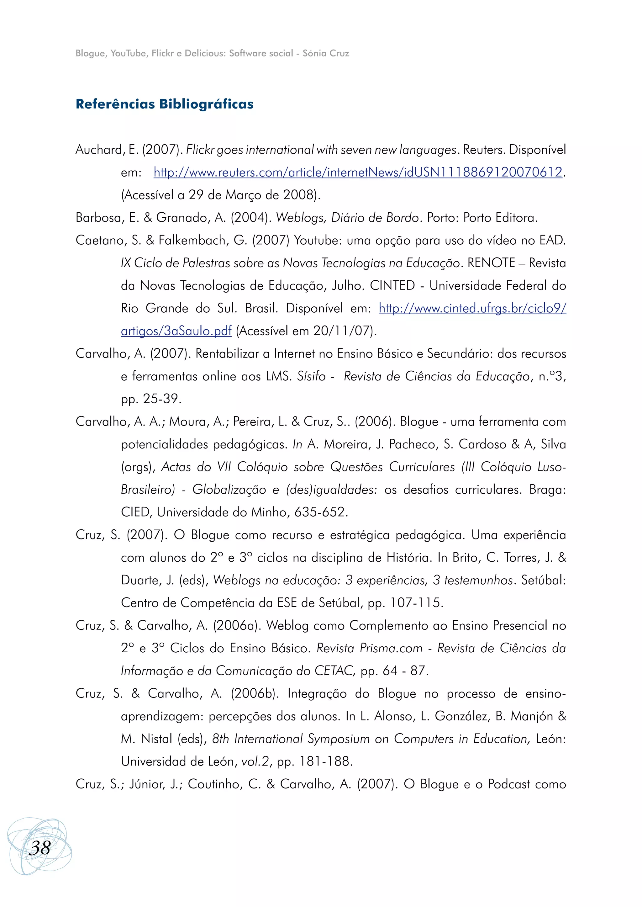 Blogue, YouTube, Flickr e Delicious: Software social - Sónia Cruz




     Referências Bibliográficas


     Auchard, E. (2007). Flickr goes international with seven new languages. Reuters. Disponível
               em: http://www.reuters.com/article/internetNews/idUSN1118869120070612.
               (Acessível a 29 de Março de 2008).
     Barbosa, E. & Granado, A. (2004). Weblogs, Diário de Bordo. Porto: Porto Editora.
     Caetano, S. & Falkembach, G. (2007) Youtube: uma opção para uso do vídeo no EAD.
               IX Ciclo de Palestras sobre as Novas Tecnologias na Educação. RENOTE – Revista
               da Novas Tecnologias de Educação, Julho. CINTED - Universidade Federal do
               Rio Grande do Sul. Brasil. Disponível em: http://www.cinted.ufrgs.br/ciclo9/
               artigos/3aSaulo.pdf (Acessível em 20/11/07).
     Carvalho, A. (2007). Rentabilizar a Internet no Ensino Básico e Secundário: dos recursos
               e ferramentas online aos LMS. Sísifo - Revista de Ciências da Educação, n.º3,
               pp. 25-39.
     Carvalho, A. A.; Moura, A.; Pereira, L. & Cruz, S.. (2006). Blogue - uma ferramenta com
               potencialidades pedagógicas. In A. Moreira, J. Pacheco, S. Cardoso & A, Silva
               (orgs), Actas do VII Colóquio sobre Questões Curriculares (III Colóquio Luso-
               Brasileiro) - Globalização e (des)igualdades: os desafios curriculares. Braga:
               CIED, Universidade do Minho, 635-652.
     Cruz, S. (2007). O Blogue como recurso e estratégica pedagógica. Uma experiência
               com alunos do 2º e 3º ciclos na disciplina de História. In Brito, C. Torres, J. &
               Duarte, J. (eds), Weblogs na educação: 3 experiências, 3 testemunhos. Setúbal:
               Centro de Competência da ESE de Setúbal, pp. 107-115.
     Cruz, S. & Carvalho, A. (2006a). Weblog como Complemento ao Ensino Presencial no
               2º e 3º Ciclos do Ensino Básico. Revista Prisma.com - Revista de Ciências da
               Informação e da Comunicação do CETAC, pp. 64 - 87.
     Cruz, S. & Carvalho, A. (2006b). Integração do Blogue no processo de ensino-
               aprendizagem: percepções dos alunos. In L. Alonso, L. González, B. Manjón &
               M. Nistal (eds), 8th International Symposium on Computers in Education, León:
               Universidad de León, vol.2, pp. 181-188.
     Cruz, S.; Júnior, J.; Coutinho, C. & Carvalho, A. (2007). O Blogue e o Podcast como



38
 