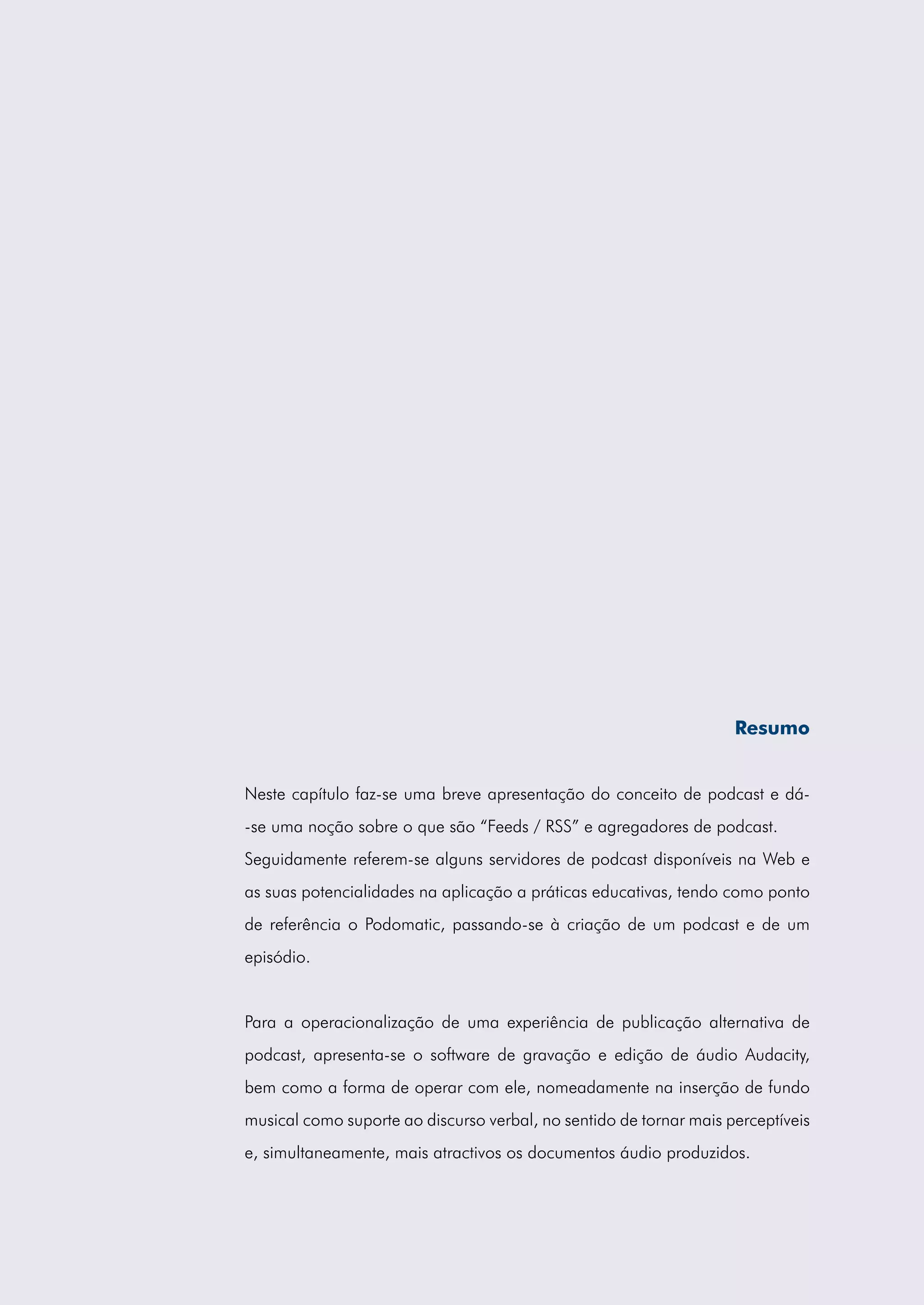 Resumo


Neste capítulo faz-se uma breve apresentação do conceito de podcast e dá-
-se uma noção sobre o que são “Feeds / RSS” e agregadores de podcast.
Seguidamente referem-se alguns servidores de podcast disponíveis na Web e
as suas potencialidades na aplicação a práticas educativas, tendo como ponto
de referência o Podomatic, passando-se à criação de um podcast e de um
episódio.


Para a operacionalização de uma experiência de publicação alternativa de
podcast, apresenta-se o software de gravação e edição de áudio Audacity,
bem como a forma de operar com ele, nomeadamente na inserção de fundo
musical como suporte ao discurso verbal, no sentido de tornar mais perceptíveis
e, simultaneamente, mais atractivos os documentos áudio produzidos.
 