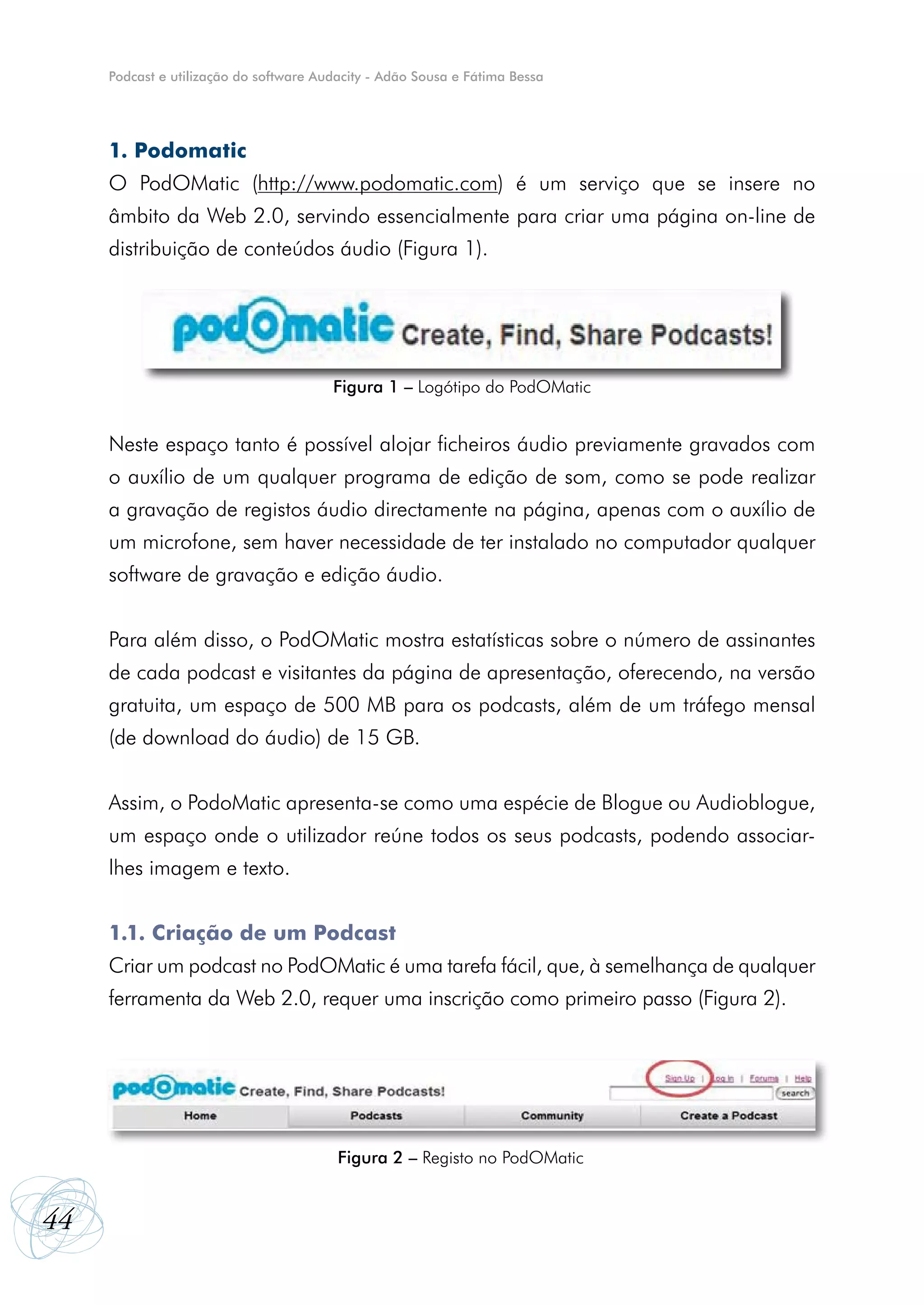 Podcast e utilização do software Audacity - Adão Sousa e Fátima Bessa




     1. Podomatic
     O PodOMatic (http://www.podomatic.com) é um serviço que se insere no
     âmbito da Web 2.0, servindo essencialmente para criar uma página on-line de
     distribuição de conteúdos áudio (Figura 1).




                                        Figura 1 – Logótipo do PodOMatic


     Neste espaço tanto é possível alojar ficheiros áudio previamente gravados com
     o auxílio de um qualquer programa de edição de som, como se pode realizar
     a gravação de registos áudio directamente na página, apenas com o auxílio de
     um microfone, sem haver necessidade de ter instalado no computador qualquer
     software de gravação e edição áudio.


     Para além disso, o PodOMatic mostra estatísticas sobre o número de assinantes
     de cada podcast e visitantes da página de apresentação, oferecendo, na versão
     gratuita, um espaço de 500 MB para os podcasts, além de um tráfego mensal
     (de download do áudio) de 15 GB.


     Assim, o PodoMatic apresenta-se como uma espécie de Blogue ou Audioblogue,
     um espaço onde o utilizador reúne todos os seus podcasts, podendo associar-
     lhes imagem e texto.


     1.1. Criação de um Podcast
     Criar um podcast no PodOMatic é uma tarefa fácil, que, à semelhança de qualquer
     ferramenta da Web 2.0, requer uma inscrição como primeiro passo (Figura 2).




                                         Figura 2 – Registo no PodOMatic


44
 