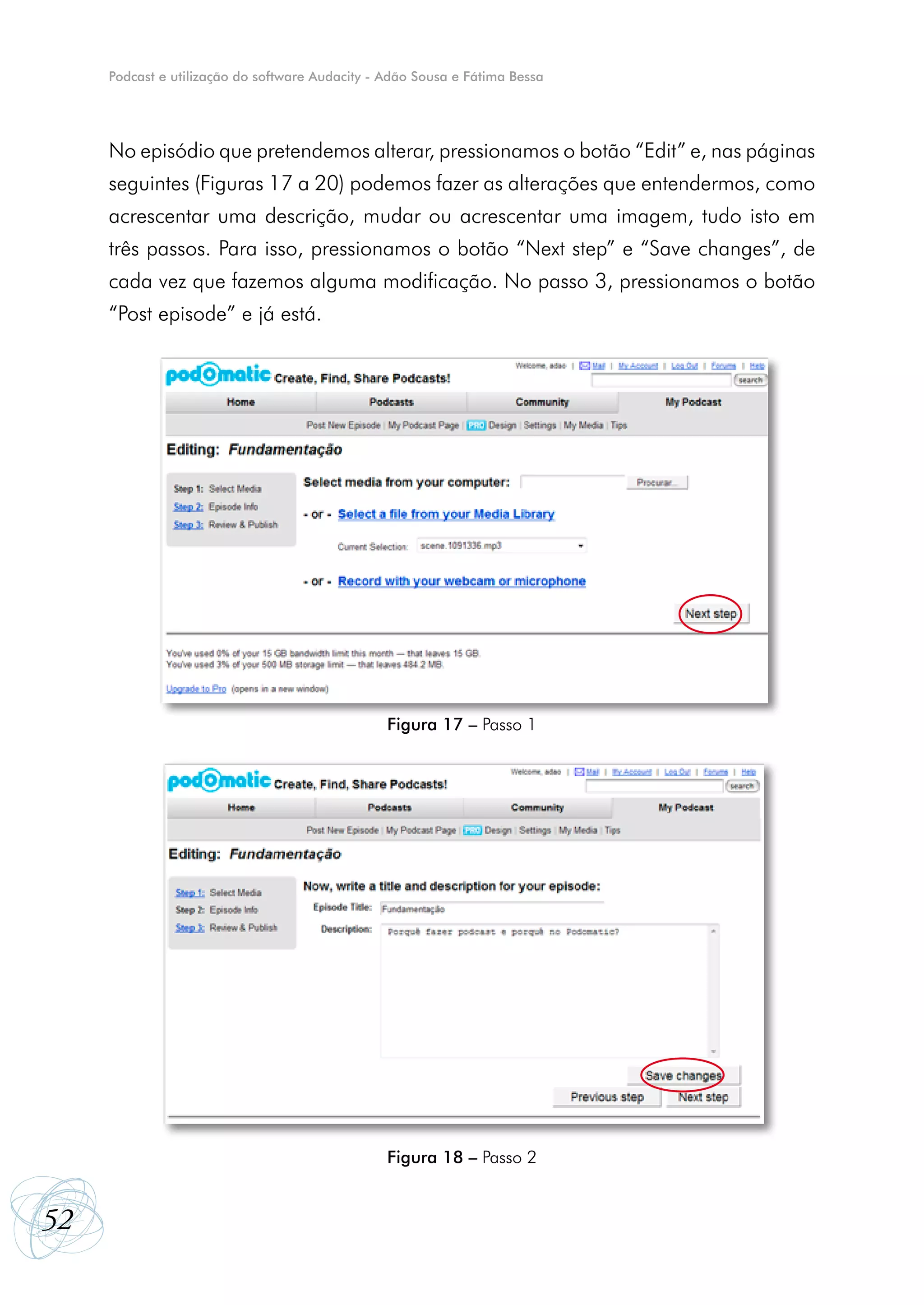 Podcast e utilização do software Audacity - Adão Sousa e Fátima Bessa




     No episódio que pretendemos alterar, pressionamos o botão “Edit” e, nas páginas
     seguintes (Figuras 17 a 20) podemos fazer as alterações que entendermos, como
     acrescentar uma descrição, mudar ou acrescentar uma imagem, tudo isto em
     três passos. Para isso, pressionamos o botão “Next step” e “Save changes”, de
     cada vez que fazemos alguma modificação. No passo 3, pressionamos o botão
     “Post episode” e já está.




                                                 Figura 17 – Passo 1




                                                 Figura 18 – Passo 2


52
 