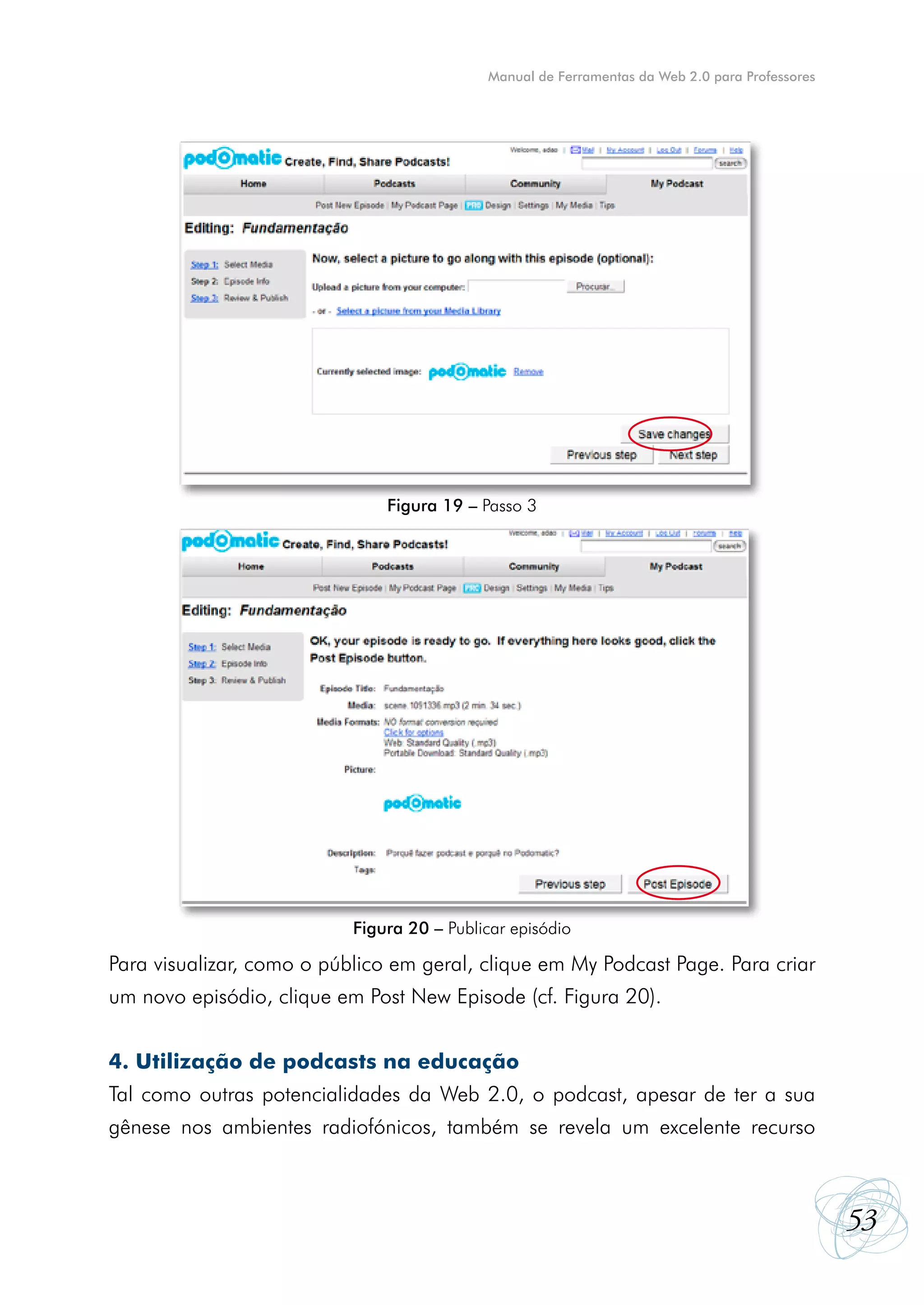 Manual de Ferramentas da Web 2.0 para Professores




                               Figura 19 – Passo 3




                           Figura 20 – Publicar episódio

Para visualizar, como o público em geral, clique em My Podcast Page. Para criar
um novo episódio, clique em Post New Episode (cf. Figura 20).


4. Utilização de podcasts na educação
Tal como outras potencialidades da Web 2.0, o podcast, apesar de ter a sua
gênese nos ambientes radiofónicos, também se revela um excelente recurso



                                                                                                53
 