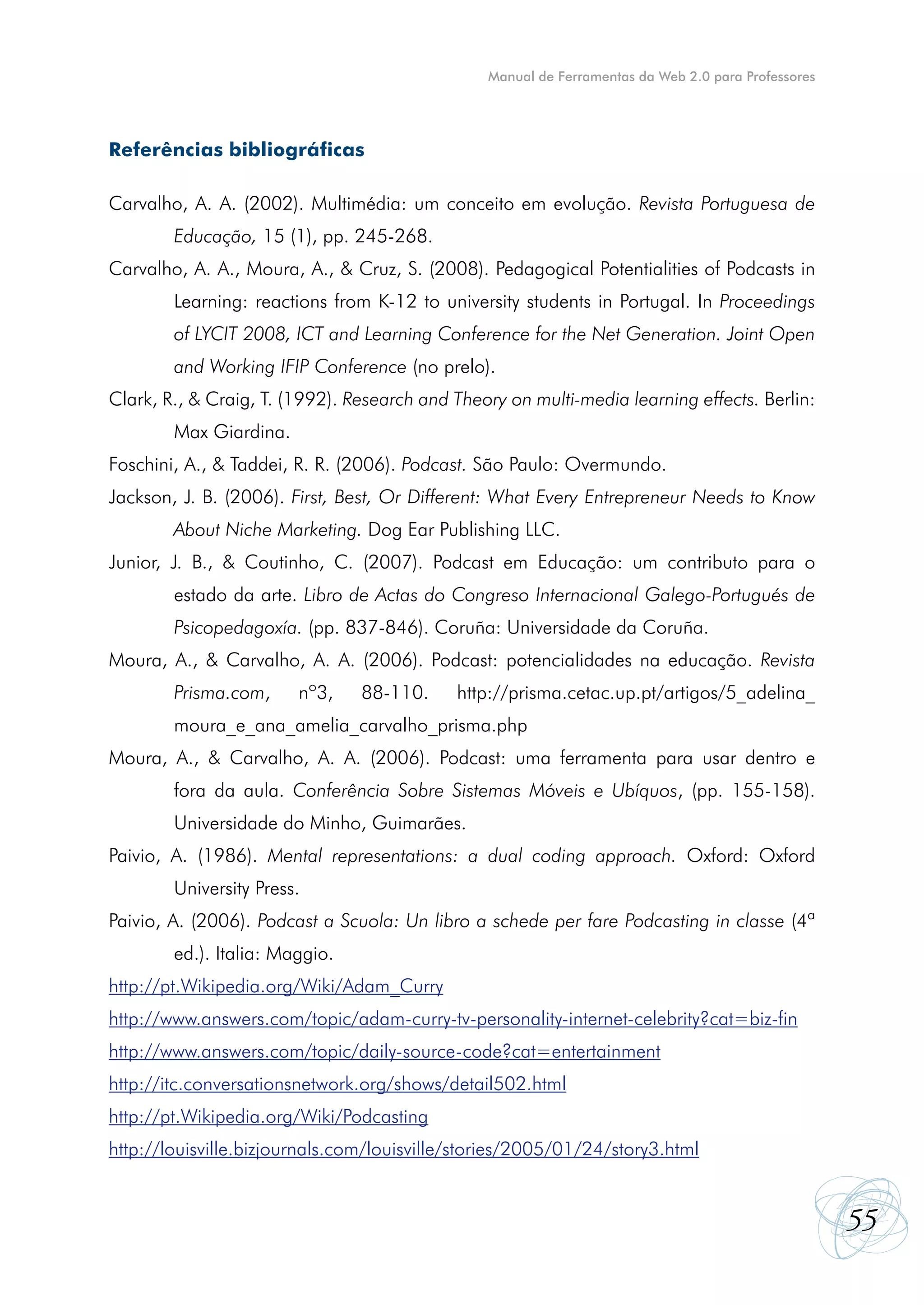 Manual de Ferramentas da Web 2.0 para Professores




Referências bibliográficas

Carvalho, A. A. (2002). Multimédia: um conceito em evolução. Revista Portuguesa de
        Educação, 15 (1), pp. 245-268.
Carvalho, A. A., Moura, A., & Cruz, S. (2008). Pedagogical Potentialities of Podcasts in
        Learning: reactions from K-12 to university students in Portugal. In Proceedings
        of LYCIT 2008, ICT and Learning Conference for the Net Generation. Joint Open
        and Working IFIP Conference (no prelo).
Clark, R., & Craig, T. (1992). Research and Theory on multi-media learning effects. Berlin:
        Max Giardina.
Foschini, A., & Taddei, R. R. (2006). Podcast. São Paulo: Overmundo.
Jackson, J. B. (2006). First, Best, Or Different: What Every Entrepreneur Needs to Know
        About Niche Marketing. Dog Ear Publishing LLC.
Junior, J. B., & Coutinho, C. (2007). Podcast em Educação: um contributo para o
        estado da arte. Libro de Actas do Congreso Internacional Galego-Portugués de
        Psicopedagoxía. (pp. 837-846). Coruña: Universidade da Coruña.
Moura, A., & Carvalho, A. A. (2006). Podcast: potencialidades na educação. Revista
        Prisma.com,     nº3,    88-110.     http://prisma.cetac.up.pt/artigos/5_adelina_
        moura_e_ana_amelia_carvalho_prisma.php
Moura, A., & Carvalho, A. A. (2006). Podcast: uma ferramenta para usar dentro e
        fora da aula. Conferência Sobre Sistemas Móveis e Ubíquos, (pp. 155-158).
        Universidade do Minho, Guimarães.
Paivio, A. (1986). Mental representations: a dual coding approach. Oxford: Oxford
        University Press.
Paivio, A. (2006). Podcast a Scuola: Un libro a schede per fare Podcasting in classe (4ª
        ed.). Italia: Maggio.
http://pt.Wikipedia.org/Wiki/Adam_Curry
http://www.answers.com/topic/adam-curry-tv-personality-internet-celebrity?cat=biz-fin
http://www.answers.com/topic/daily-source-code?cat=entertainment
http://itc.conversationsnetwork.org/shows/detail502.html
http://pt.Wikipedia.org/Wiki/Podcasting
http://louisville.bizjournals.com/louisville/stories/2005/01/24/story3.html


                                                                                                    55
 